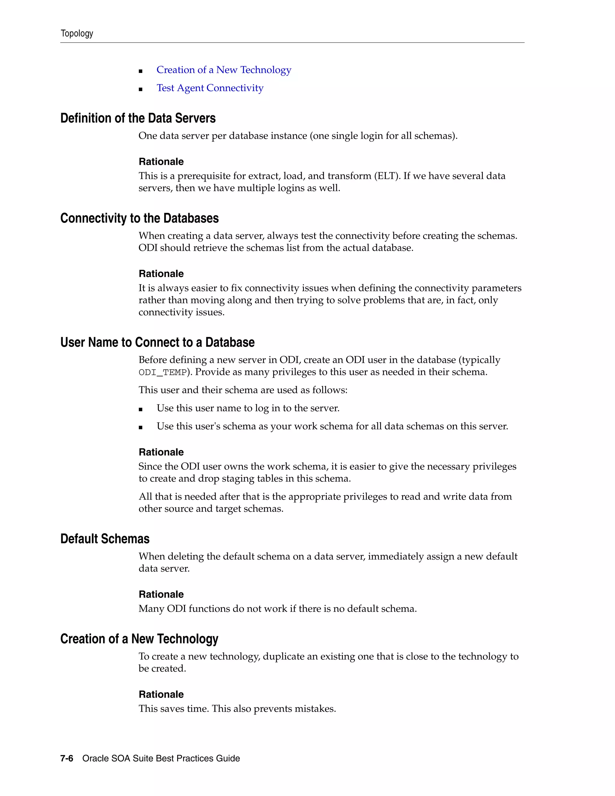 Topology


                 ■   Creation of a New Technology
                 ■   Test Agent Connectivity


Definition of the Data Servers
                 One data server per database instance (one single login for all schemas).

                 Rationale
                 This is a prerequisite for extract, load, and transform (ELT). If we have several data
                 servers, then we have multiple logins as well.


Connectivity to the Databases
                 When creating a data server, always test the connectivity before creating the schemas.
                 ODI should retrieve the schemas list from the actual database.

                 Rationale
                 It is always easier to fix connectivity issues when defining the connectivity parameters
                 rather than moving along and then trying to solve problems that are, in fact, only
                 connectivity issues.


User Name to Connect to a Database
                 Before defining a new server in ODI, create an ODI user in the database (typically
                 ODI_TEMP). Provide as many privileges to this user as needed in their schema.
                 This user and their schema are used as follows:
                 ■   Use this user name to log in to the server.
                 ■   Use this user's schema as your work schema for all data schemas on this server.

                 Rationale
                 Since the ODI user owns the work schema, it is easier to give the necessary privileges
                 to create and drop staging tables in this schema.
                 All that is needed after that is the appropriate privileges to read and write data from
                 other source and target schemas.


Default Schemas
                 When deleting the default schema on a data server, immediately assign a new default
                 data server.

                 Rationale
                 Many ODI functions do not work if there is no default schema.


Creation of a New Technology
                 To create a new technology, duplicate an existing one that is close to the technology to
                 be created.

                 Rationale
                 This saves time. This also prevents mistakes.



7-6 Oracle SOA Suite Best Practices Guide
 