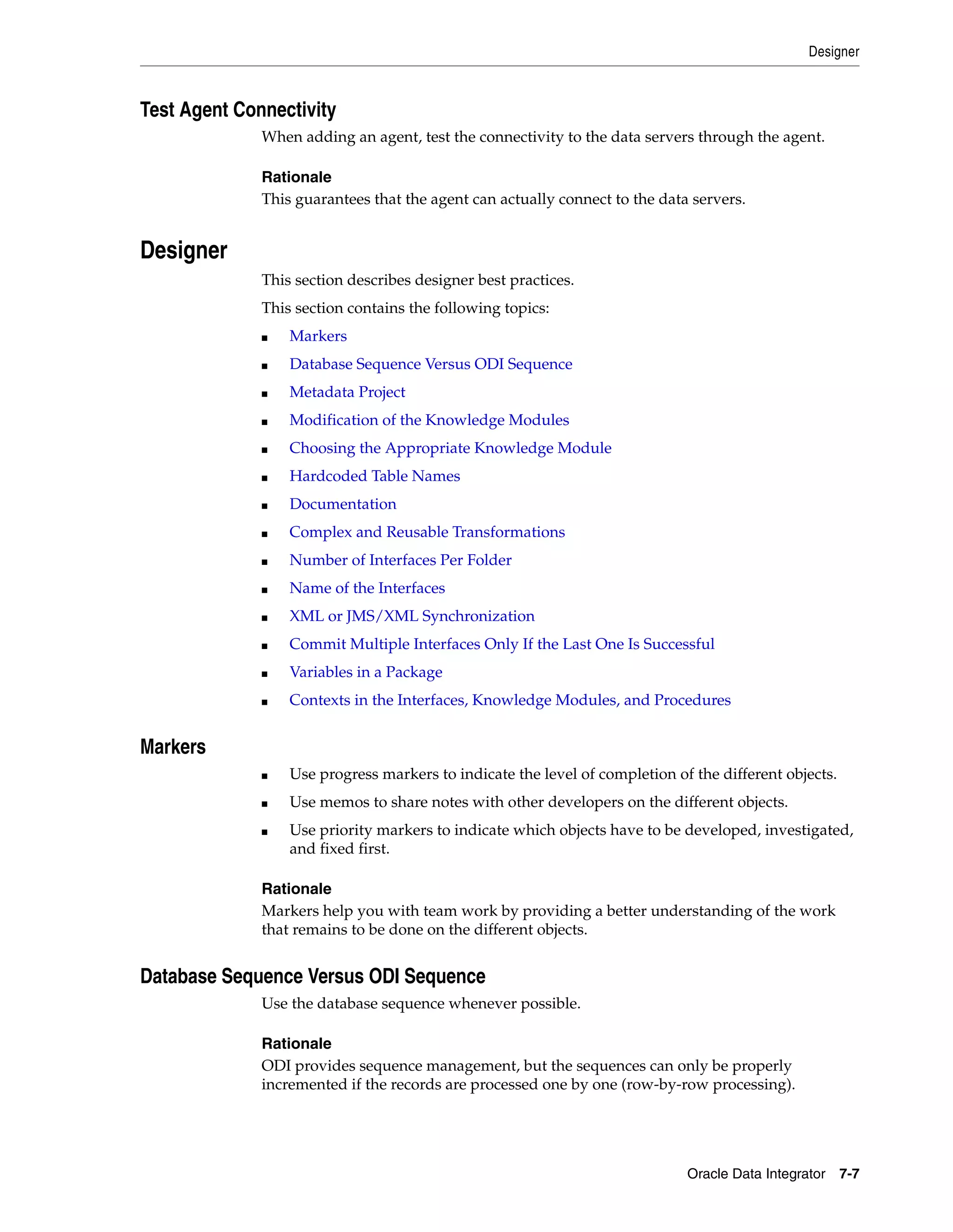 Designer



Test Agent Connectivity
              When adding an agent, test the connectivity to the data servers through the agent.

              Rationale
              This guarantees that the agent can actually connect to the data servers.


Designer
              This section describes designer best practices.
              This section contains the following topics:
              ■   Markers
              ■   Database Sequence Versus ODI Sequence
              ■   Metadata Project
              ■   Modification of the Knowledge Modules
              ■   Choosing the Appropriate Knowledge Module
              ■   Hardcoded Table Names
              ■   Documentation
              ■   Complex and Reusable Transformations
              ■   Number of Interfaces Per Folder
              ■   Name of the Interfaces
              ■   XML or JMS/XML Synchronization
              ■   Commit Multiple Interfaces Only If the Last One Is Successful
              ■   Variables in a Package
              ■   Contexts in the Interfaces, Knowledge Modules, and Procedures


Markers
              ■   Use progress markers to indicate the level of completion of the different objects.
              ■   Use memos to share notes with other developers on the different objects.
              ■   Use priority markers to indicate which objects have to be developed, investigated,
                  and fixed first.

              Rationale
              Markers help you with team work by providing a better understanding of the work
              that remains to be done on the different objects.


Database Sequence Versus ODI Sequence
              Use the database sequence whenever possible.

              Rationale
              ODI provides sequence management, but the sequences can only be properly
              incremented if the records are processed one by one (row-by-row processing).




                                                                             Oracle Data Integrator 7-7
 
