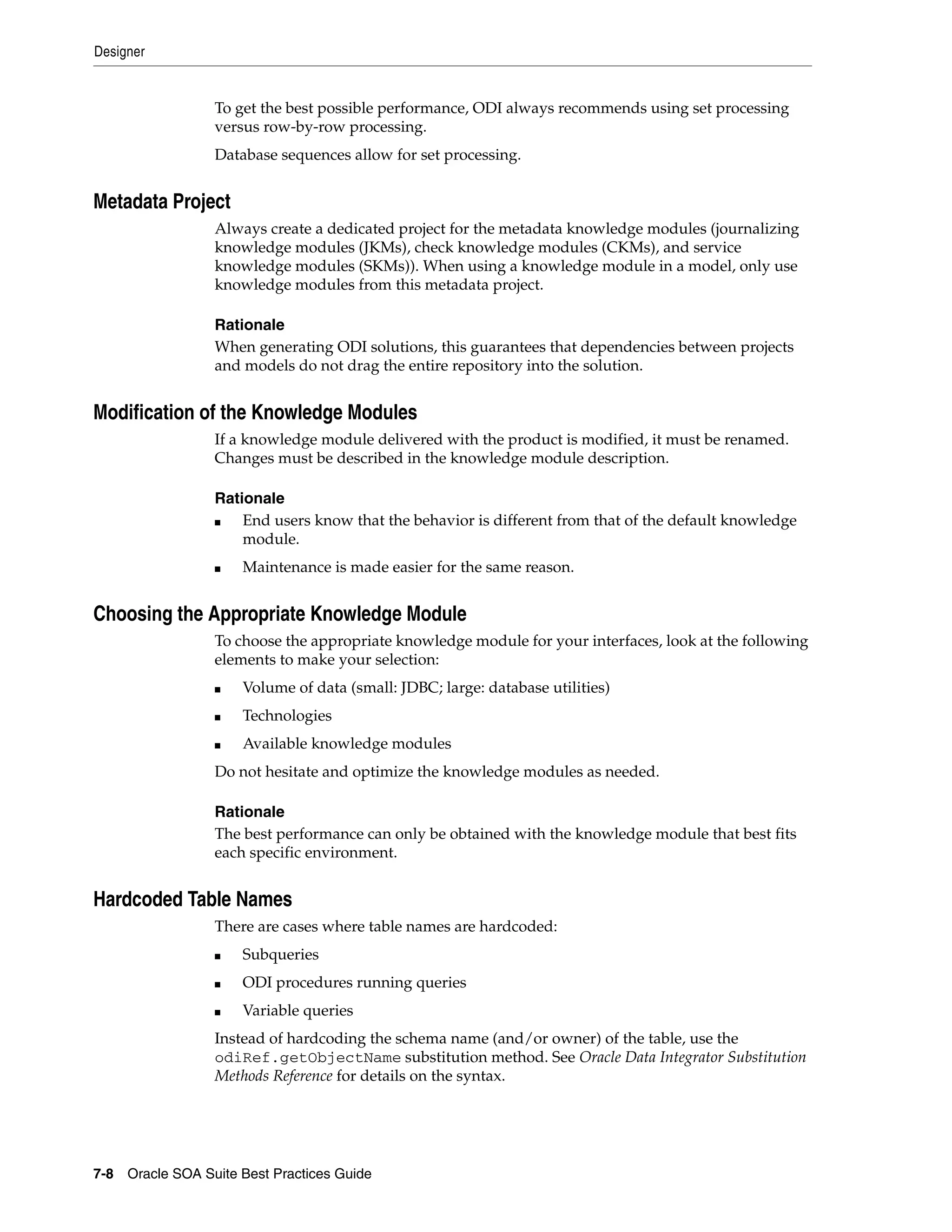 Designer


                 To get the best possible performance, ODI always recommends using set processing
                 versus row-by-row processing.
                 Database sequences allow for set processing.


Metadata Project
                 Always create a dedicated project for the metadata knowledge modules (journalizing
                 knowledge modules (JKMs), check knowledge modules (CKMs), and service
                 knowledge modules (SKMs)). When using a knowledge module in a model, only use
                 knowledge modules from this metadata project.

                 Rationale
                 When generating ODI solutions, this guarantees that dependencies between projects
                 and models do not drag the entire repository into the solution.


Modification of the Knowledge Modules
                 If a knowledge module delivered with the product is modified, it must be renamed.
                 Changes must be described in the knowledge module description.

                 Rationale
                 ■   End users know that the behavior is different from that of the default knowledge
                     module.
                 ■   Maintenance is made easier for the same reason.


Choosing the Appropriate Knowledge Module
                 To choose the appropriate knowledge module for your interfaces, look at the following
                 elements to make your selection:
                 ■   Volume of data (small: JDBC; large: database utilities)
                 ■   Technologies
                 ■   Available knowledge modules
                 Do not hesitate and optimize the knowledge modules as needed.

                 Rationale
                 The best performance can only be obtained with the knowledge module that best fits
                 each specific environment.


Hardcoded Table Names
                 There are cases where table names are hardcoded:
                 ■   Subqueries
                 ■   ODI procedures running queries
                 ■   Variable queries
                 Instead of hardcoding the schema name (and/or owner) of the table, use the
                 odiRef.getObjectName substitution method. See Oracle Data Integrator Substitution
                 Methods Reference for details on the syntax.




7-8 Oracle SOA Suite Best Practices Guide
 