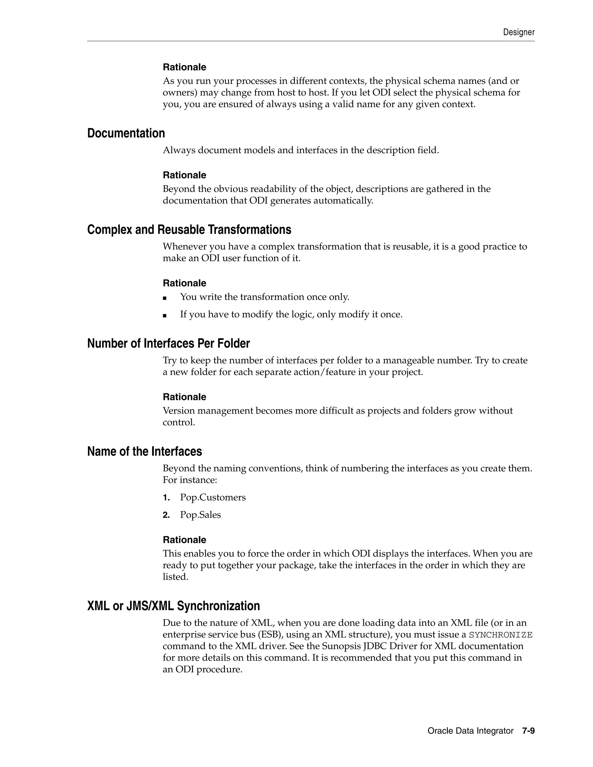 Designer


              Rationale
              As you run your processes in different contexts, the physical schema names (and or
              owners) may change from host to host. If you let ODI select the physical schema for
              you, you are ensured of always using a valid name for any given context.


Documentation
              Always document models and interfaces in the description field.

              Rationale
              Beyond the obvious readability of the object, descriptions are gathered in the
              documentation that ODI generates automatically.


Complex and Reusable Transformations
              Whenever you have a complex transformation that is reusable, it is a good practice to
              make an ODI user function of it.

              Rationale
              ■   You write the transformation once only.
              ■    If you have to modify the logic, only modify it once.


Number of Interfaces Per Folder
              Try to keep the number of interfaces per folder to a manageable number. Try to create
              a new folder for each separate action/feature in your project.

              Rationale
              Version management becomes more difficult as projects and folders grow without
              control.


Name of the Interfaces
              Beyond the naming conventions, think of numbering the interfaces as you create them.
              For instance:
              1.   Pop.Customers
              2.   Pop.Sales

              Rationale
              This enables you to force the order in which ODI displays the interfaces. When you are
              ready to put together your package, take the interfaces in the order in which they are
              listed.


XML or JMS/XML Synchronization
              Due to the nature of XML, when you are done loading data into an XML file (or in an
              enterprise service bus (ESB), using an XML structure), you must issue a SYNCHRONIZE
              command to the XML driver. See the Sunopsis JDBC Driver for XML documentation
              for more details on this command. It is recommended that you put this command in
              an ODI procedure.




                                                                            Oracle Data Integrator 7-9
 