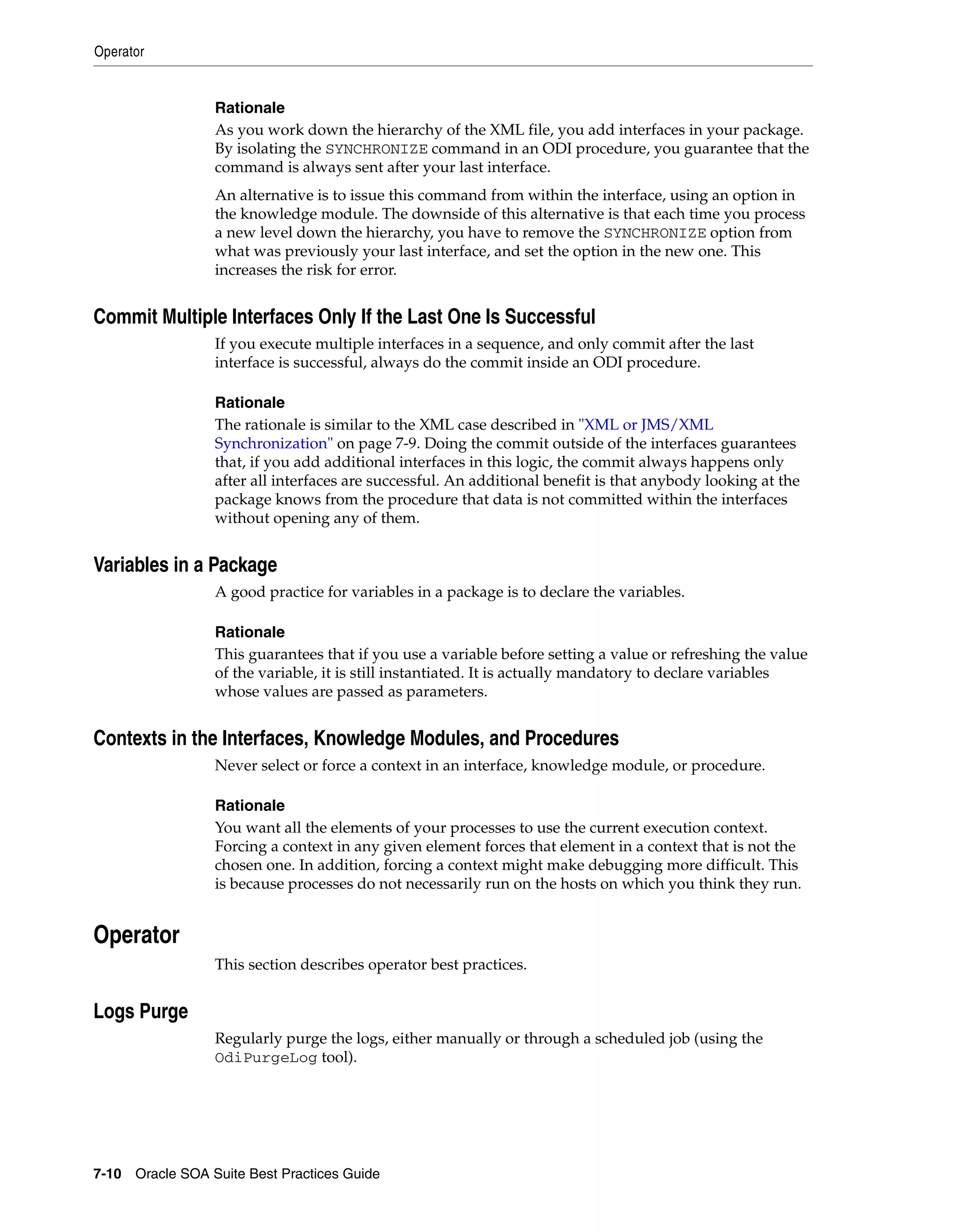 Operator


                 Rationale
                 As you work down the hierarchy of the XML file, you add interfaces in your package.
                 By isolating the SYNCHRONIZE command in an ODI procedure, you guarantee that the
                 command is always sent after your last interface.
                 An alternative is to issue this command from within the interface, using an option in
                 the knowledge module. The downside of this alternative is that each time you process
                 a new level down the hierarchy, you have to remove the SYNCHRONIZE option from
                 what was previously your last interface, and set the option in the new one. This
                 increases the risk for error.


Commit Multiple Interfaces Only If the Last One Is Successful
                 If you execute multiple interfaces in a sequence, and only commit after the last
                 interface is successful, always do the commit inside an ODI procedure.

                 Rationale
                 The rationale is similar to the XML case described in "XML or JMS/XML
                 Synchronization" on page 7-9. Doing the commit outside of the interfaces guarantees
                 that, if you add additional interfaces in this logic, the commit always happens only
                 after all interfaces are successful. An additional benefit is that anybody looking at the
                 package knows from the procedure that data is not committed within the interfaces
                 without opening any of them.


Variables in a Package
                 A good practice for variables in a package is to declare the variables.

                 Rationale
                 This guarantees that if you use a variable before setting a value or refreshing the value
                 of the variable, it is still instantiated. It is actually mandatory to declare variables
                 whose values are passed as parameters.


Contexts in the Interfaces, Knowledge Modules, and Procedures
                 Never select or force a context in an interface, knowledge module, or procedure.

                 Rationale
                 You want all the elements of your processes to use the current execution context.
                 Forcing a context in any given element forces that element in a context that is not the
                 chosen one. In addition, forcing a context might make debugging more difficult. This
                 is because processes do not necessarily run on the hosts on which you think they run.


Operator
                 This section describes operator best practices.


Logs Purge
                 Regularly purge the logs, either manually or through a scheduled job (using the
                 OdiPurgeLog tool).




7-10 Oracle SOA Suite Best Practices Guide
 