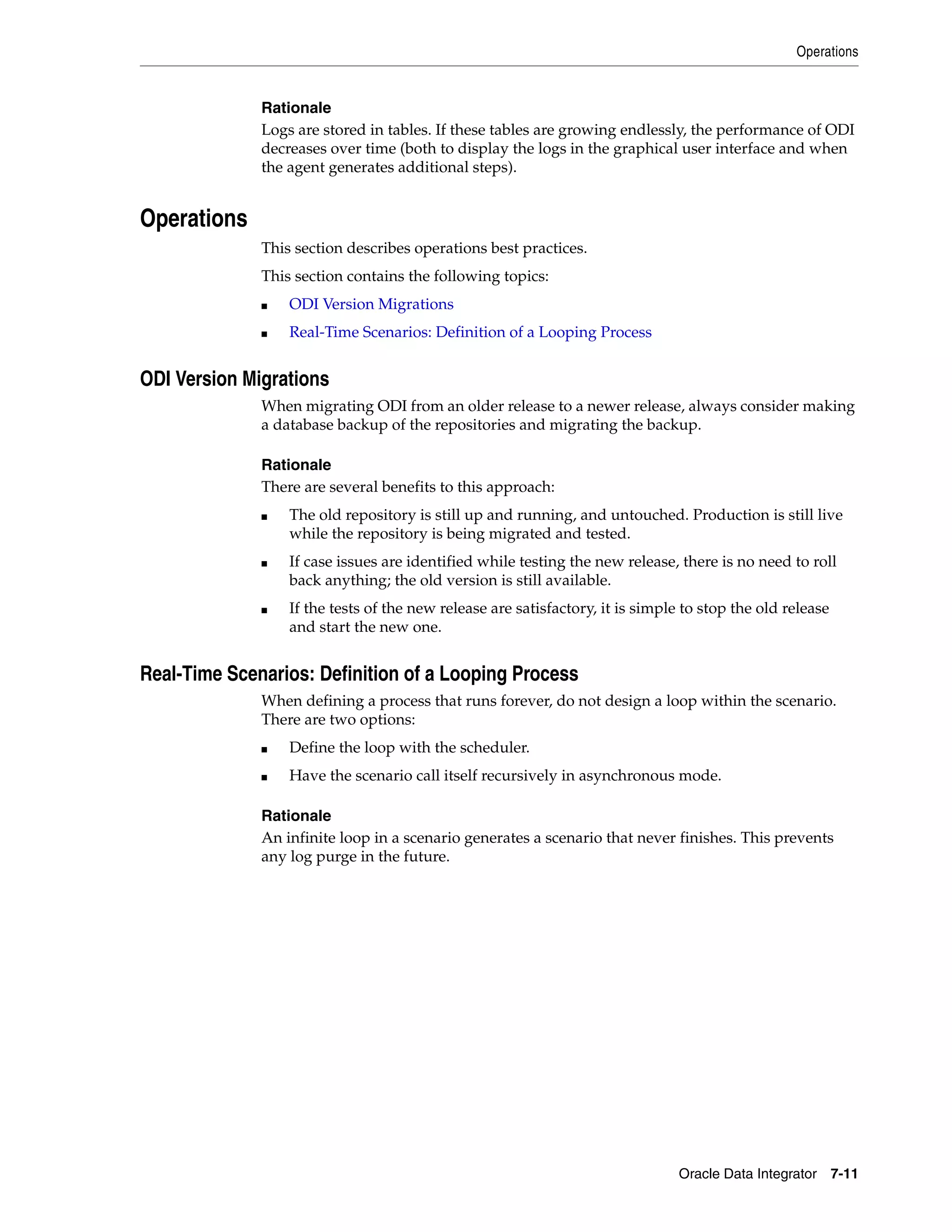Operations


              Rationale
              Logs are stored in tables. If these tables are growing endlessly, the performance of ODI
              decreases over time (both to display the logs in the graphical user interface and when
              the agent generates additional steps).


Operations
              This section describes operations best practices.
              This section contains the following topics:
              ■   ODI Version Migrations
              ■   Real-Time Scenarios: Definition of a Looping Process


ODI Version Migrations
              When migrating ODI from an older release to a newer release, always consider making
              a database backup of the repositories and migrating the backup.

              Rationale
              There are several benefits to this approach:
              ■   The old repository is still up and running, and untouched. Production is still live
                  while the repository is being migrated and tested.
              ■   If case issues are identified while testing the new release, there is no need to roll
                  back anything; the old version is still available.
              ■   If the tests of the new release are satisfactory, it is simple to stop the old release
                  and start the new one.


Real-Time Scenarios: Definition of a Looping Process
              When defining a process that runs forever, do not design a loop within the scenario.
              There are two options:
              ■   Define the loop with the scheduler.
              ■   Have the scenario call itself recursively in asynchronous mode.

              Rationale
              An infinite loop in a scenario generates a scenario that never finishes. This prevents
              any log purge in the future.




                                                                                Oracle Data Integrator 7-11
 