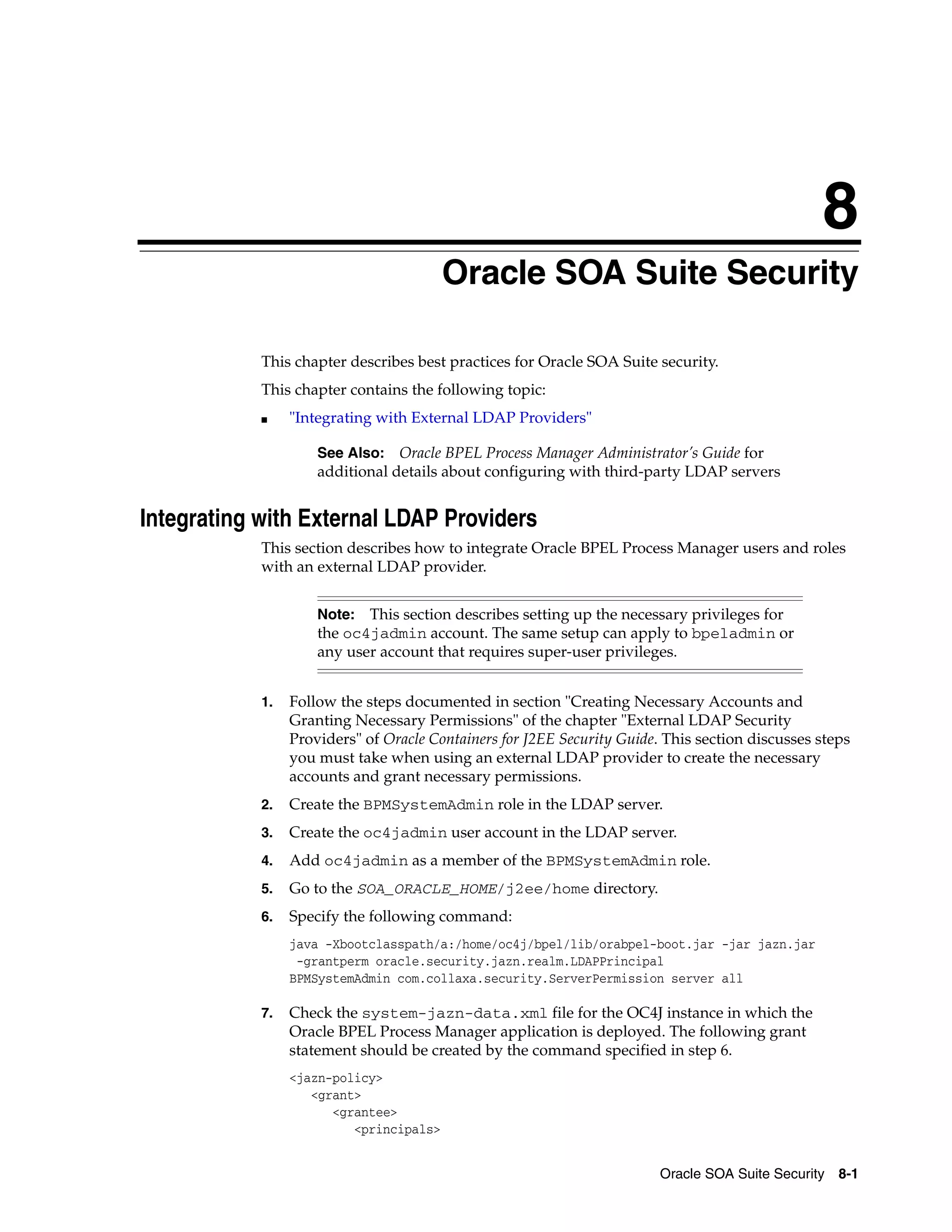8
                                         Oracle SOA Suite Security

            This chapter describes best practices for Oracle SOA Suite security.
            This chapter contains the following topic:
            ■    "Integrating with External LDAP Providers"

                     See Also: Oracle BPEL Process Manager Administrator’s Guide for
                     additional details about configuring with third-party LDAP servers


Integrating with External LDAP Providers
            This section describes how to integrate Oracle BPEL Process Manager users and roles
            with an external LDAP provider.


                     Note:  This section describes setting up the necessary privileges for
                     the oc4jadmin account. The same setup can apply to bpeladmin or
                     any user account that requires super-user privileges.


            1.   Follow the steps documented in section "Creating Necessary Accounts and
                 Granting Necessary Permissions" of the chapter "External LDAP Security
                 Providers" of Oracle Containers for J2EE Security Guide. This section discusses steps
                 you must take when using an external LDAP provider to create the necessary
                 accounts and grant necessary permissions.
            2.   Create the BPMSystemAdmin role in the LDAP server.
            3.   Create the oc4jadmin user account in the LDAP server.
            4.   Add oc4jadmin as a member of the BPMSystemAdmin role.
            5.   Go to the SOA_ORACLE_HOME/j2ee/home directory.
            6.   Specify the following command:
                 java -Xbootclasspath/a:/home/oc4j/bpel/lib/orabpel-boot.jar -jar jazn.jar
                  -grantperm oracle.security.jazn.realm.LDAPPrincipal
                 BPMSystemAdmin com.collaxa.security.ServerPermission server all

            7.   Check the system-jazn-data.xml file for the OC4J instance in which the
                 Oracle BPEL Process Manager application is deployed. The following grant
                 statement should be created by the command specified in step 6.
                 <jazn-policy>
                    <grant>
                       <grantee>
                          <principals>


                                                                         Oracle SOA Suite Security 8-1
 