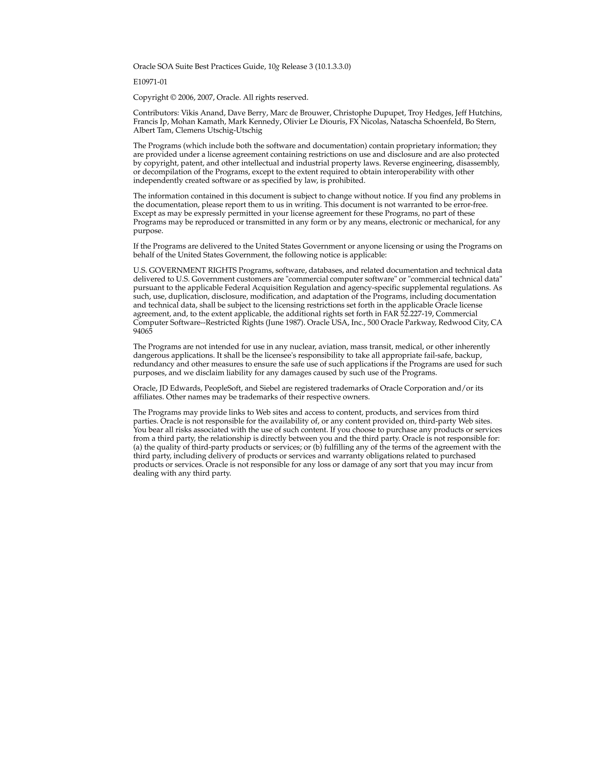 Oracle SOA Suite Best Practices Guide, 10g Release 3 (10.1.3.3.0)

E10971-01

Copyright © 2006, 2007, Oracle. All rights reserved.

Contributors: Vikis Anand, Dave Berry, Marc de Brouwer, Christophe Dupupet, Troy Hedges, Jeff Hutchins,
Francis Ip, Mohan Kamath, Mark Kennedy, Olivier Le Diouris, FX Nicolas, Natascha Schoenfeld, Bo Stern,
Albert Tam, Clemens Utschig-Utschig

The Programs (which include both the software and documentation) contain proprietary information; they
are provided under a license agreement containing restrictions on use and disclosure and are also protected
by copyright, patent, and other intellectual and industrial property laws. Reverse engineering, disassembly,
or decompilation of the Programs, except to the extent required to obtain interoperability with other
independently created software or as specified by law, is prohibited.

The information contained in this document is subject to change without notice. If you find any problems in
the documentation, please report them to us in writing. This document is not warranted to be error-free.
Except as may be expressly permitted in your license agreement for these Programs, no part of these
Programs may be reproduced or transmitted in any form or by any means, electronic or mechanical, for any
purpose.

If the Programs are delivered to the United States Government or anyone licensing or using the Programs on
behalf of the United States Government, the following notice is applicable:

U.S. GOVERNMENT RIGHTS Programs, software, databases, and related documentation and technical data
delivered to U.S. Government customers are "commercial computer software" or "commercial technical data"
pursuant to the applicable Federal Acquisition Regulation and agency-specific supplemental regulations. As
such, use, duplication, disclosure, modification, and adaptation of the Programs, including documentation
and technical data, shall be subject to the licensing restrictions set forth in the applicable Oracle license
agreement, and, to the extent applicable, the additional rights set forth in FAR 52.227-19, Commercial
Computer Software--Restricted Rights (June 1987). Oracle USA, Inc., 500 Oracle Parkway, Redwood City, CA
94065

The Programs are not intended for use in any nuclear, aviation, mass transit, medical, or other inherently
dangerous applications. It shall be the licensee's responsibility to take all appropriate fail-safe, backup,
redundancy and other measures to ensure the safe use of such applications if the Programs are used for such
purposes, and we disclaim liability for any damages caused by such use of the Programs.

Oracle, JD Edwards, PeopleSoft, and Siebel are registered trademarks of Oracle Corporation and/or its
affiliates. Other names may be trademarks of their respective owners.

The Programs may provide links to Web sites and access to content, products, and services from third
parties. Oracle is not responsible for the availability of, or any content provided on, third-party Web sites.
You bear all risks associated with the use of such content. If you choose to purchase any products or services
from a third party, the relationship is directly between you and the third party. Oracle is not responsible for:
(a) the quality of third-party products or services; or (b) fulfilling any of the terms of the agreement with the
third party, including delivery of products or services and warranty obligations related to purchased
products or services. Oracle is not responsible for any loss or damage of any sort that you may incur from
dealing with any third party.
 