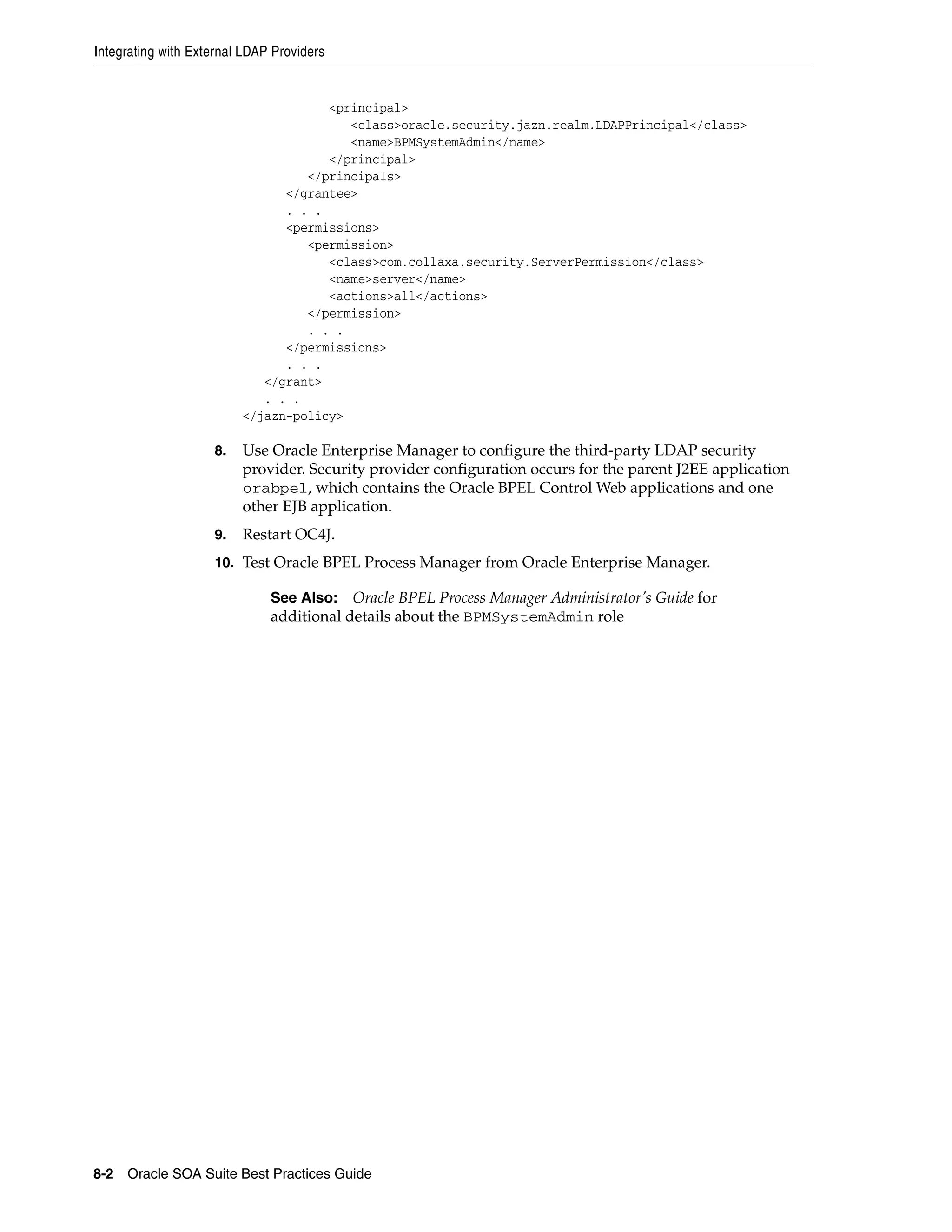 Integrating with External LDAP Providers


                                     <principal>
                                        <class>oracle.security.jazn.realm.LDAPPrincipal</class>
                                        <name>BPMSystemAdmin</name>
                                     </principal>
                                  </principals>
                               </grantee>
                               . . .
                               <permissions>
                                  <permission>
                                     <class>com.collaxa.security.ServerPermission</class>
                                     <name>server</name>
                                     <actions>all</actions>
                                  </permission>
                                  . . .
                               </permissions>
                               . . .
                            </grant>
                            . . .
                         </jazn-policy>

                    8.   Use Oracle Enterprise Manager to configure the third-party LDAP security
                         provider. Security provider configuration occurs for the parent J2EE application
                         orabpel, which contains the Oracle BPEL Control Web applications and one
                         other EJB application.
                    9.   Restart OC4J.
                    10. Test Oracle BPEL Process Manager from Oracle Enterprise Manager.

                              See Also: Oracle BPEL Process Manager Administrator’s Guide for
                              additional details about the BPMSystemAdmin role




8-2 Oracle SOA Suite Best Practices Guide
 