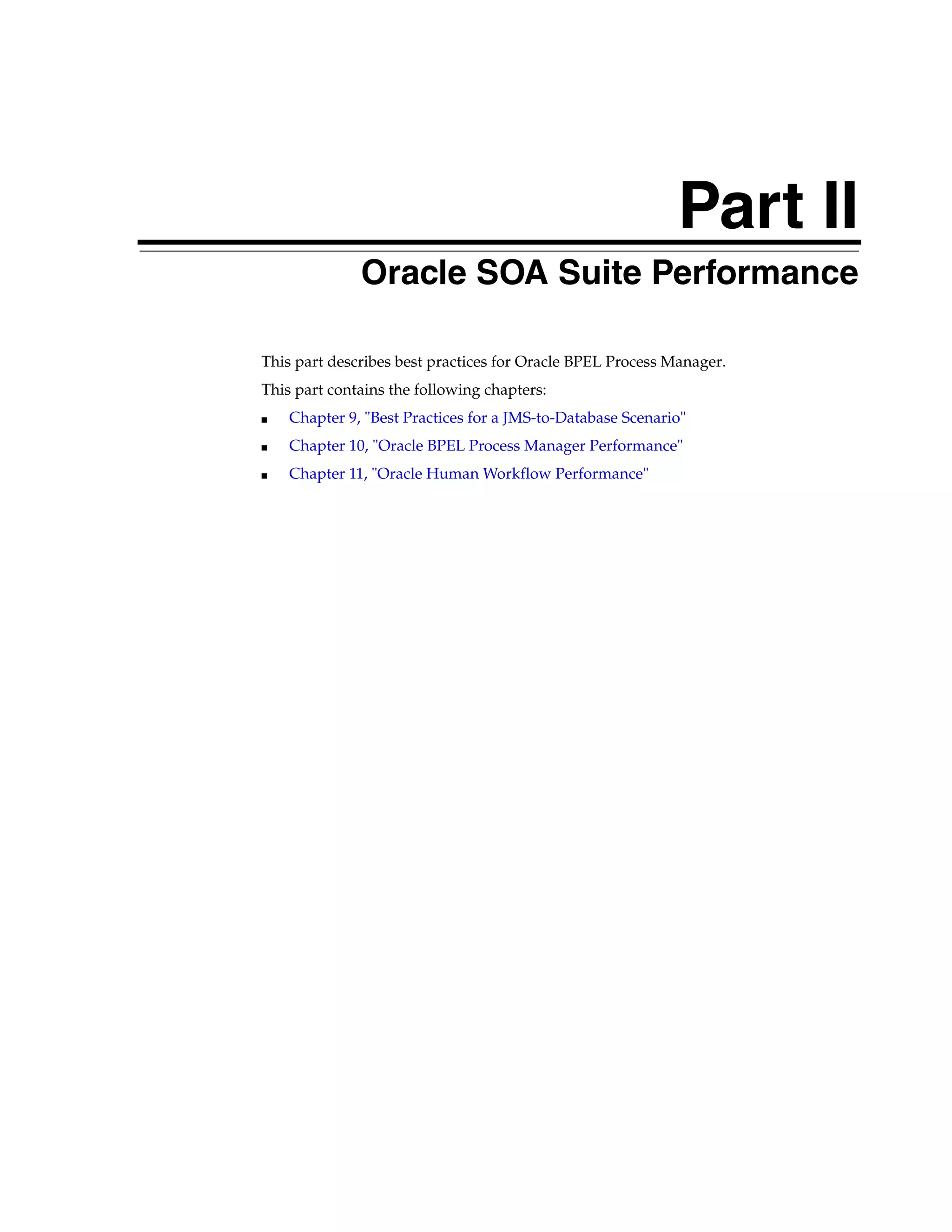 Part II
              Oracle SOA Suite Performance

This part describes best practices for Oracle BPEL Process Manager.
This part contains the following chapters:
■   Chapter 9, "Best Practices for a JMS-to-Database Scenario"
■   Chapter 10, "Oracle BPEL Process Manager Performance"
■   Chapter 11, "Oracle Human Workflow Performance"
 