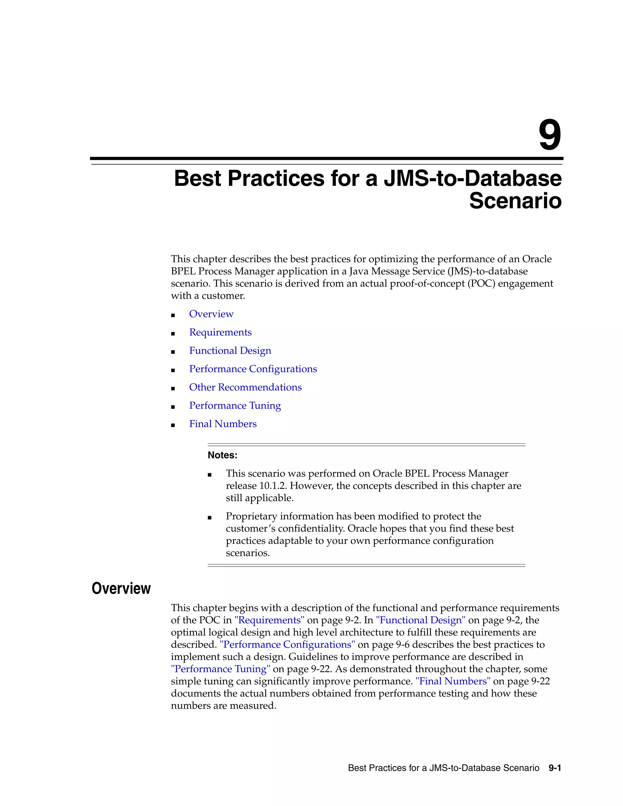 9
           Best Practices for a JMS-to-Database
                                       Scenario

           This chapter describes the best practices for optimizing the performance of an Oracle
           BPEL Process Manager application in a Java Message Service (JMS)-to-database
           scenario. This scenario is derived from an actual proof-of-concept (POC) engagement
           with a customer.
           ■   Overview
           ■   Requirements
           ■   Functional Design
           ■   Performance Configurations
           ■   Other Recommendations
           ■   Performance Tuning
           ■   Final Numbers


                   Notes:
                   ■   This scenario was performed on Oracle BPEL Process Manager
                       release 10.1.2. However, the concepts described in this chapter are
                       still applicable.
                   ■   Proprietary information has been modified to protect the
                       customer’s confidentiality. Oracle hopes that you find these best
                       practices adaptable to your own performance configuration
                       scenarios.


Overview
           This chapter begins with a description of the functional and performance requirements
           of the POC in "Requirements" on page 9-2. In "Functional Design" on page 9-2, the
           optimal logical design and high level architecture to fulfill these requirements are
           described. "Performance Configurations" on page 9-6 describes the best practices to
           implement such a design. Guidelines to improve performance are described in
           "Performance Tuning" on page 9-22. As demonstrated throughout the chapter, some
           simple tuning can significantly improve performance. "Final Numbers" on page 9-22
           documents the actual numbers obtained from performance testing and how these
           numbers are measured.




                                                  Best Practices for a JMS-to-Database Scenario 9-1
 