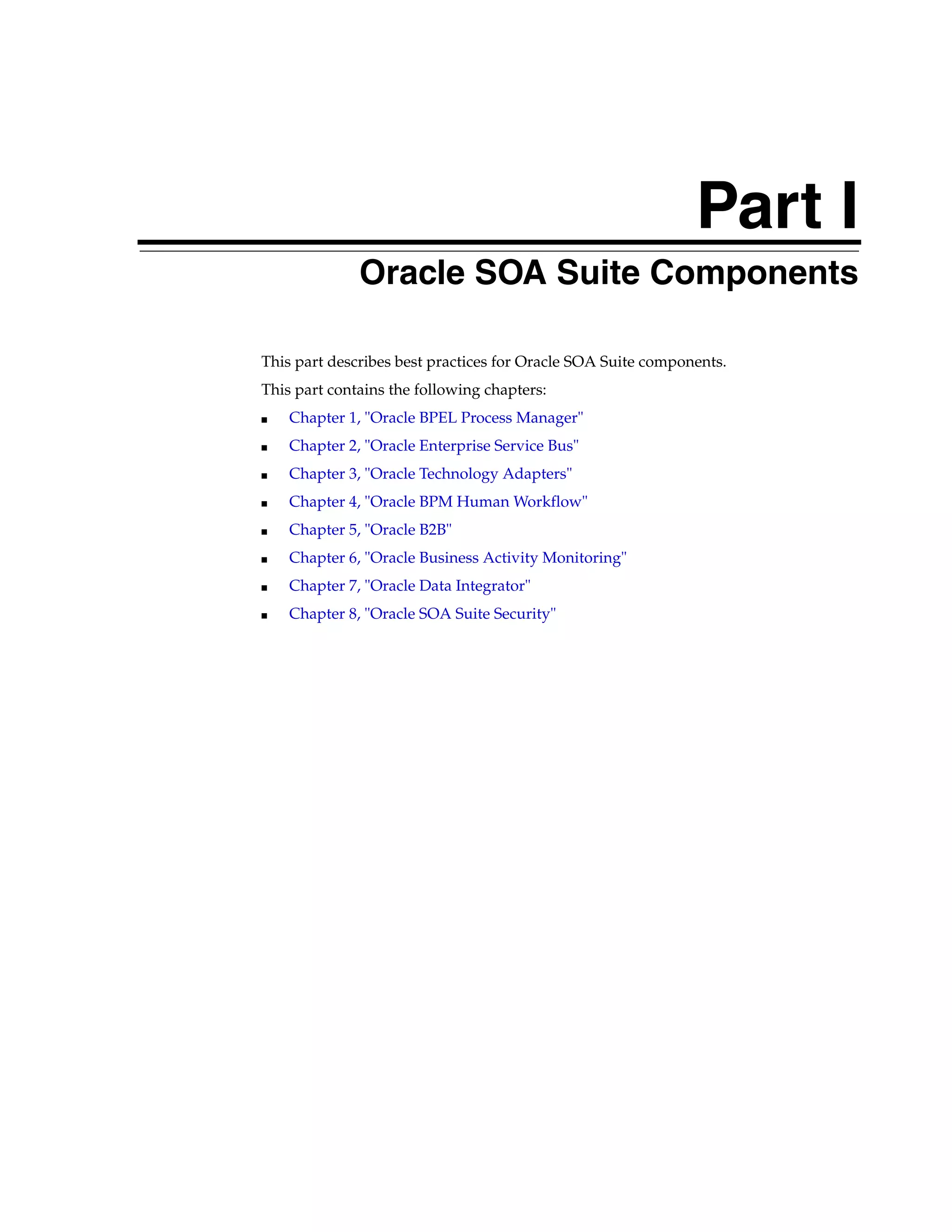 Part I
              Oracle SOA Suite Components

This part describes best practices for Oracle SOA Suite components.
This part contains the following chapters:
■   Chapter 1, "Oracle BPEL Process Manager"
■   Chapter 2, "Oracle Enterprise Service Bus"
■   Chapter 3, "Oracle Technology Adapters"
■   Chapter 4, "Oracle BPM Human Workflow"
■   Chapter 5, "Oracle B2B"
■   Chapter 6, "Oracle Business Activity Monitoring"
■   Chapter 7, "Oracle Data Integrator"
■   Chapter 8, "Oracle SOA Suite Security"
 