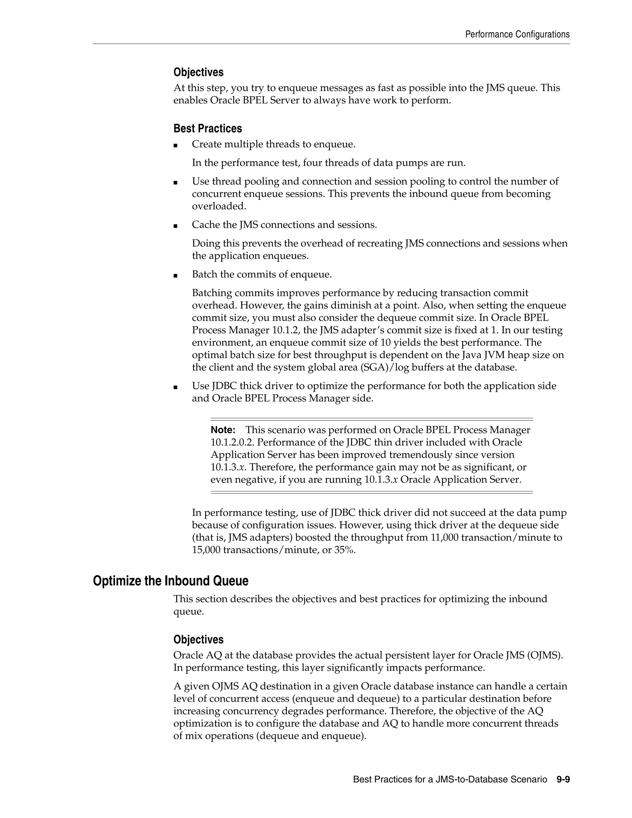 Performance Configurations


             Objectives
             At this step, you try to enqueue messages as fast as possible into the JMS queue. This
             enables Oracle BPEL Server to always have work to perform.

             Best Practices
             ■   Create multiple threads to enqueue.
                 In the performance test, four threads of data pumps are run.
             ■   Use thread pooling and connection and session pooling to control the number of
                 concurrent enqueue sessions. This prevents the inbound queue from becoming
                 overloaded.
             ■   Cache the JMS connections and sessions.
                 Doing this prevents the overhead of recreating JMS connections and sessions when
                 the application enqueues.
             ■   Batch the commits of enqueue.
                 Batching commits improves performance by reducing transaction commit
                 overhead. However, the gains diminish at a point. Also, when setting the enqueue
                 commit size, you must also consider the dequeue commit size. In Oracle BPEL
                 Process Manager 10.1.2, the JMS adapter’s commit size is fixed at 1. In our testing
                 environment, an enqueue commit size of 10 yields the best performance. The
                 optimal batch size for best throughput is dependent on the Java JVM heap size on
                 the client and the system global area (SGA)/log buffers at the database.
             ■   Use JDBC thick driver to optimize the performance for both the application side
                 and Oracle BPEL Process Manager side.


                     Note:    This scenario was performed on Oracle BPEL Process Manager
                     10.1.2.0.2. Performance of the JDBC thin driver included with Oracle
                     Application Server has been improved tremendously since version
                     10.1.3.x. Therefore, the performance gain may not be as significant, or
                     even negative, if you are running 10.1.3.x Oracle Application Server.


                 In performance testing, use of JDBC thick driver did not succeed at the data pump
                 because of configuration issues. However, using thick driver at the dequeue side
                 (that is, JMS adapters) boosted the throughput from 11,000 transaction/minute to
                 15,000 transactions/minute, or 35%.


Optimize the Inbound Queue
             This section describes the objectives and best practices for optimizing the inbound
             queue.

             Objectives
             Oracle AQ at the database provides the actual persistent layer for Oracle JMS (OJMS).
             In performance testing, this layer significantly impacts performance.
             A given OJMS AQ destination in a given Oracle database instance can handle a certain
             level of concurrent access (enqueue and dequeue) to a particular destination before
             increasing concurrency degrades performance. Therefore, the objective of the AQ
             optimization is to configure the database and AQ to handle more concurrent threads
             of mix operations (dequeue and enqueue).



                                                    Best Practices for a JMS-to-Database Scenario 9-9
 