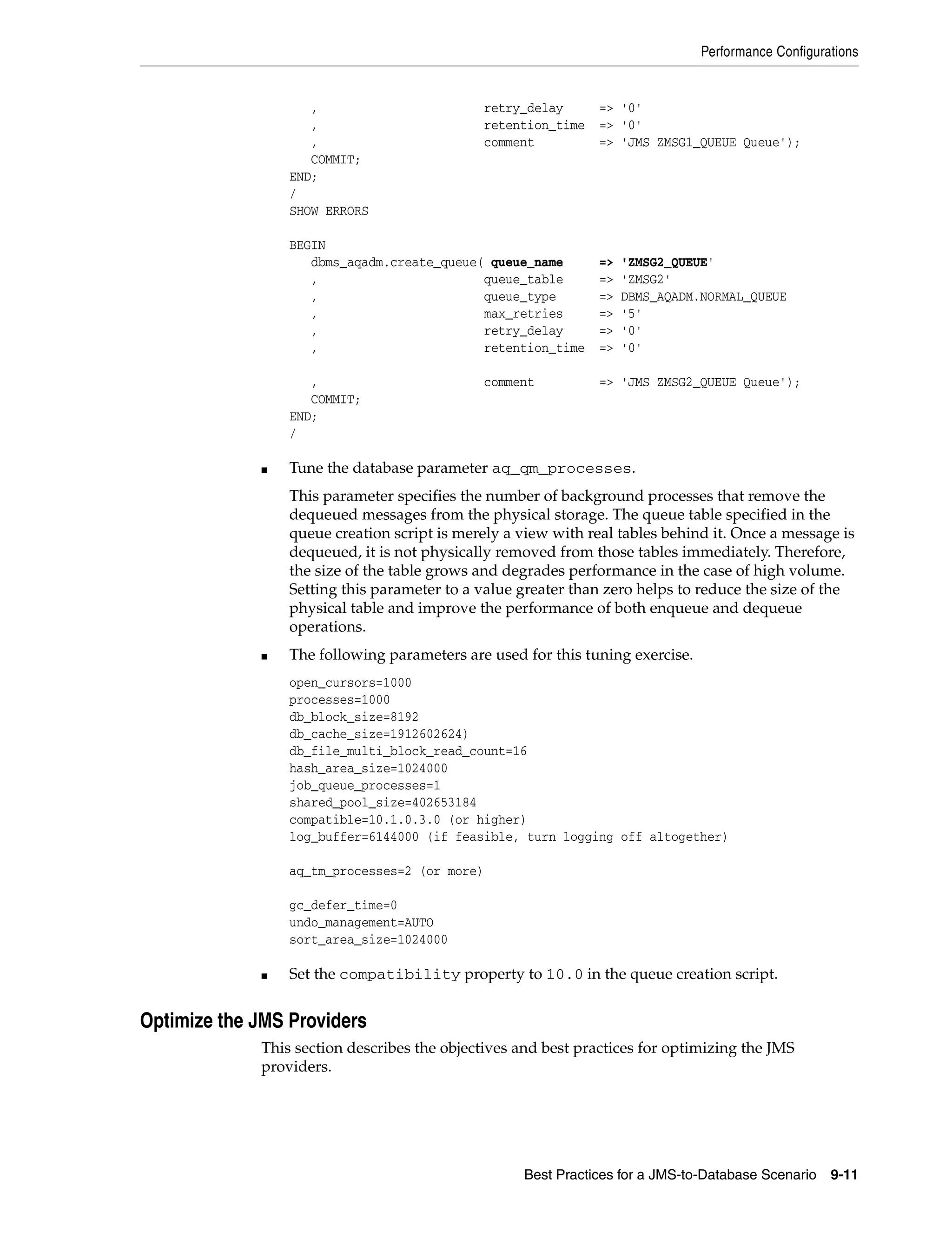 Performance Configurations


                    ,                        retry_delay       => '0'
                    ,                        retention_time    => '0'
                    ,                        comment           => 'JMS ZMSG1_QUEUE Queue');
                    COMMIT;
                 END;
                 /
                 SHOW ERRORS

                 BEGIN
                    dbms_aqadm.create_queue( queue_name        =>   'ZMSG2_QUEUE'
                    ,                       queue_table        =>   'ZMSG2'
                    ,                       queue_type         =>   DBMS_AQADM.NORMAL_QUEUE
                    ,                       max_retries        =>   '5'
                    ,                       retry_delay        =>   '0'
                    ,                       retention_time     =>   '0'

                    ,                          comment         => 'JMS ZMSG2_QUEUE Queue');
                    COMMIT;
                 END;
                 /

             ■   Tune the database parameter aq_qm_processes.
                 This parameter specifies the number of background processes that remove the
                 dequeued messages from the physical storage. The queue table specified in the
                 queue creation script is merely a view with real tables behind it. Once a message is
                 dequeued, it is not physically removed from those tables immediately. Therefore,
                 the size of the table grows and degrades performance in the case of high volume.
                 Setting this parameter to a value greater than zero helps to reduce the size of the
                 physical table and improve the performance of both enqueue and dequeue
                 operations.
             ■   The following parameters are used for this tuning exercise.
                 open_cursors=1000
                 processes=1000
                 db_block_size=8192
                 db_cache_size=1912602624)
                 db_file_multi_block_read_count=16
                 hash_area_size=1024000
                 job_queue_processes=1
                 shared_pool_size=402653184
                 compatible=10.1.0.3.0 (or higher)
                 log_buffer=6144000 (if feasible, turn logging off altogether)

                 aq_tm_processes=2 (or more)

                 gc_defer_time=0
                 undo_management=AUTO
                 sort_area_size=1024000

             ■   Set the compatibility property to 10.0 in the queue creation script.


Optimize the JMS Providers
             This section describes the objectives and best practices for optimizing the JMS
             providers.




                                                    Best Practices for a JMS-to-Database Scenario   9-11
 