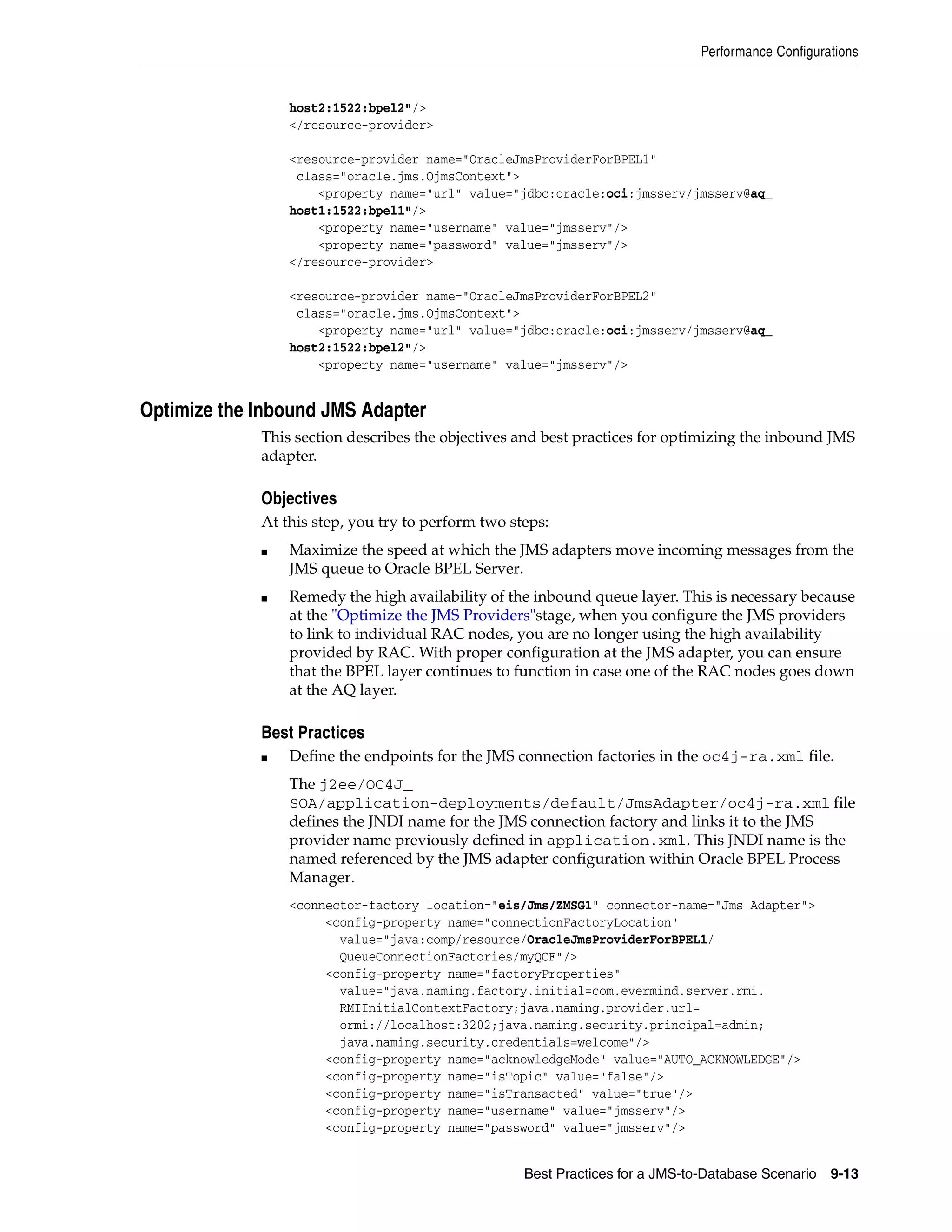 Performance Configurations


                 host2:1522:bpel2"/>
                 </resource-provider>

                 <resource-provider name="OracleJmsProviderForBPEL1"
                  class="oracle.jms.OjmsContext">
                     <property name="url" value="jdbc:oracle:oci:jmsserv/jmsserv@aq_
                 host1:1522:bpel1"/>
                     <property name="username" value="jmsserv"/>
                     <property name="password" value="jmsserv"/>
                 </resource-provider>

                 <resource-provider name="OracleJmsProviderForBPEL2"
                  class="oracle.jms.OjmsContext">
                     <property name="url" value="jdbc:oracle:oci:jmsserv/jmsserv@aq_
                 host2:1522:bpel2"/>
                     <property name="username" value="jmsserv"/>


Optimize the Inbound JMS Adapter
             This section describes the objectives and best practices for optimizing the inbound JMS
             adapter.

             Objectives
             At this step, you try to perform two steps:
             ■   Maximize the speed at which the JMS adapters move incoming messages from the
                 JMS queue to Oracle BPEL Server.
             ■   Remedy the high availability of the inbound queue layer. This is necessary because
                 at the "Optimize the JMS Providers"stage, when you configure the JMS providers
                 to link to individual RAC nodes, you are no longer using the high availability
                 provided by RAC. With proper configuration at the JMS adapter, you can ensure
                 that the BPEL layer continues to function in case one of the RAC nodes goes down
                 at the AQ layer.

             Best Practices
             ■   Define the endpoints for the JMS connection factories in the oc4j-ra.xml file.
                 The j2ee/OC4J_
                 SOA/application-deployments/default/JmsAdapter/oc4j-ra.xml file
                 defines the JNDI name for the JMS connection factory and links it to the JMS
                 provider name previously defined in application.xml. This JNDI name is the
                 named referenced by the JMS adapter configuration within Oracle BPEL Process
                 Manager.
                 <connector-factory location="eis/Jms/ZMSG1" connector-name="Jms Adapter">
                      <config-property name="connectionFactoryLocation"
                        value="java:comp/resource/OracleJmsProviderForBPEL1/
                        QueueConnectionFactories/myQCF"/>
                      <config-property name="factoryProperties"
                        value="java.naming.factory.initial=com.evermind.server.rmi.
                        RMIInitialContextFactory;java.naming.provider.url=
                        ormi://localhost:3202;java.naming.security.principal=admin;
                        java.naming.security.credentials=welcome"/>
                      <config-property name="acknowledgeMode" value="AUTO_ACKNOWLEDGE"/>
                      <config-property name="isTopic" value="false"/>
                      <config-property name="isTransacted" value="true"/>
                      <config-property name="username" value="jmsserv"/>
                      <config-property name="password" value="jmsserv"/>


                                                    Best Practices for a JMS-to-Database Scenario   9-13
 