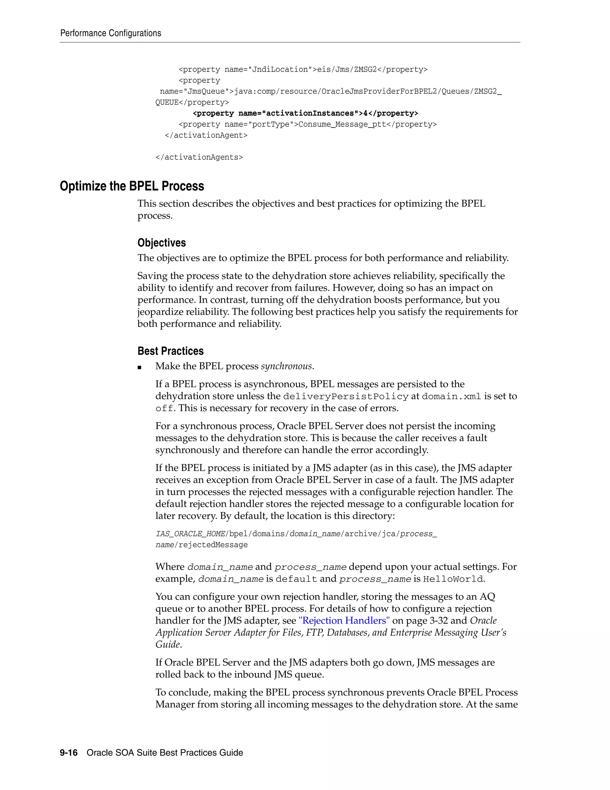 Performance Configurations


                             <property name="JndiLocation">eis/Jms/ZMSG2</property>
                             <property
                         name="JmsQueue">java:comp/resource/OracleJmsProviderForBPEL2/Queues/ZMSG2_
                        QUEUE</property>
                                <property name="activationInstances">4</property>
                             <property name="portType">Consume_Message_ptt</property>
                          </activationAgent>

                        </activationAgents>


Optimize the BPEL Process
                   This section describes the objectives and best practices for optimizing the BPEL
                   process.

                   Objectives
                   The objectives are to optimize the BPEL process for both performance and reliability.
                   Saving the process state to the dehydration store achieves reliability, specifically the
                   ability to identify and recover from failures. However, doing so has an impact on
                   performance. In contrast, turning off the dehydration boosts performance, but you
                   jeopardize reliability. The following best practices help you satisfy the requirements for
                   both performance and reliability.

                   Best Practices
                   ■    Make the BPEL process synchronous.
                        If a BPEL process is asynchronous, BPEL messages are persisted to the
                        dehydration store unless the deliveryPersistPolicy at domain.xml is set to
                        off. This is necessary for recovery in the case of errors.
                        For a synchronous process, Oracle BPEL Server does not persist the incoming
                        messages to the dehydration store. This is because the caller receives a fault
                        synchronously and therefore can handle the error accordingly.
                        If the BPEL process is initiated by a JMS adapter (as in this case), the JMS adapter
                        receives an exception from Oracle BPEL Server in case of a fault. The JMS adapter
                        in turn processes the rejected messages with a configurable rejection handler. The
                        default rejection handler stores the rejected message to a configurable location for
                        later recovery. By default, the location is this directory:
                        IAS_ORACLE_HOME/bpel/domains/domain_name/archive/jca/process_
                        name/rejectedMessage

                        Where domain_name and process_name depend upon your actual settings. For
                        example, domain_name is default and process_name is HelloWorld.
                        You can configure your own rejection handler, storing the messages to an AQ
                        queue or to another BPEL process. For details of how to configure a rejection
                        handler for the JMS adapter, see "Rejection Handlers" on page 3-32 and Oracle
                        Application Server Adapter for Files, FTP, Databases, and Enterprise Messaging User’s
                        Guide.
                        If Oracle BPEL Server and the JMS adapters both go down, JMS messages are
                        rolled back to the inbound JMS queue.
                        To conclude, making the BPEL process synchronous prevents Oracle BPEL Process
                        Manager from storing all incoming messages to the dehydration store. At the same



9-16 Oracle SOA Suite Best Practices Guide
 