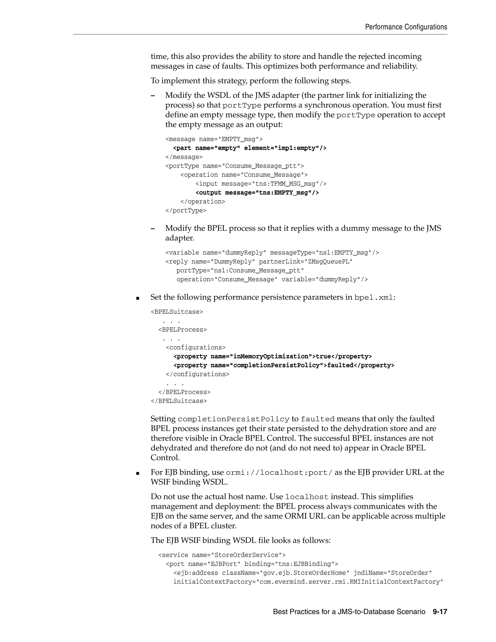 Performance Configurations


    time, this also provides the ability to store and handle the rejected incoming
    messages in case of faults. This optimizes both performance and reliability.
    To implement this strategy, perform the following steps.
    –    Modify the WSDL of the JMS adapter (the partner link for initializing the
         process) so that portType performs a synchronous operation. You must first
         define an empty message type, then modify the portType operation to accept
         the empty message as an output:
         <message name="EMPTY_msg">
           <part name="empty" element="imp1:empty"/>
         </message>
         <portType name="Consume_Message_ptt">
             <operation name="Consume_Message">
                 <input message="tns:TFMM_MSG_msg"/>
                 <output message="tns:EMPTY_msg"/>
             </operation>
         </portType>

    –    Modify the BPEL process so that it replies with a dummy message to the JMS
         adapter.
         <variable name="dummyReply" messageType="ns1:EMPTY_msg"/>
         <reply name="DummyReply" partnerLink="ZMsgQueuePL"
            portType="ns1:Consume_Message_ptt"
            operation="Consume_Message" variable="dummyReply"/>

■   Set the following performance persistence parameters in bpel.xml:
    <BPELSuitcase>
       . . .
      <BPELProcess>
       . . .
        <configurations>
          <property name="inMemoryOptimization">true</property>
          <property name="completionPersistPolicy">faulted</property>
        </configurations>
        . . .
      </BPELProcess>
    </BPELSuitcase>

    Setting completionPersistPolicy to faulted means that only the faulted
    BPEL process instances get their state persisted to the dehydration store and are
    therefore visible in Oracle BPEL Control. The successful BPEL instances are not
    dehydrated and therefore do not (and do not need to) appear in Oracle BPEL
    Control.
■   For EJB binding, use ormi://localhost:port/ as the EJB provider URL at the
    WSIF binding WSDL.
    Do not use the actual host name. Use localhost instead. This simplifies
    management and deployment: the BPEL process always communicates with the
    EJB on the same server, and the same ORMI URL can be applicable across multiple
    nodes of a BPEL cluster.
    The EJB WSIF binding WSDL file looks as follows:
        <service name="StoreOrderService">
          <port name="EJBPort" binding="tns:EJBBinding">
            <ejb:address className="gov.ejb.StoreOrderHome" jndiName="StoreOrder"
            initialContextFactory="com.evermind.server.rmi.RMIInitialContextFactory"



                                       Best Practices for a JMS-to-Database Scenario   9-17
 