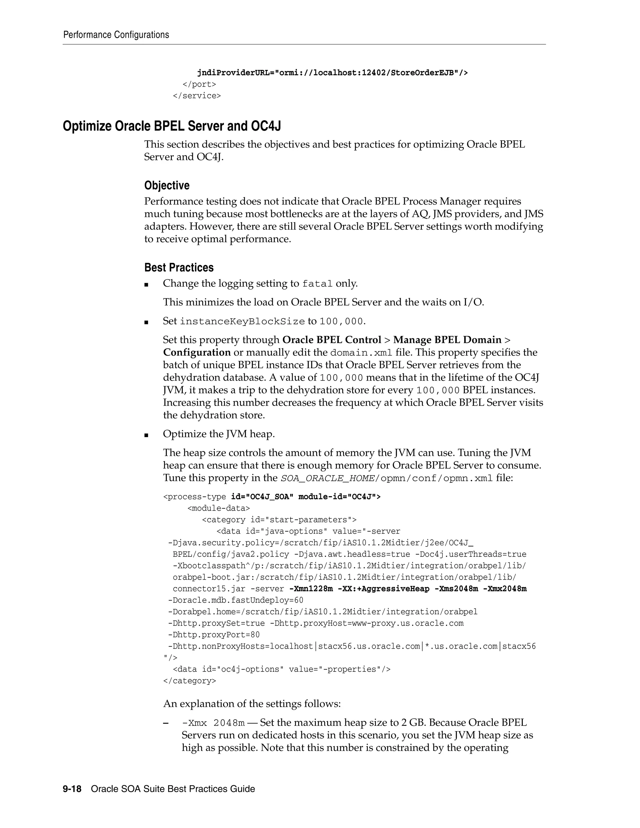 Performance Configurations


                                  jndiProviderURL="ormi://localhost:12402/StoreOrderEJB"/>
                               </port>
                             </service>


Optimize Oracle BPEL Server and OC4J
                   This section describes the objectives and best practices for optimizing Oracle BPEL
                   Server and OC4J.

                   Objective
                   Performance testing does not indicate that Oracle BPEL Process Manager requires
                   much tuning because most bottlenecks are at the layers of AQ, JMS providers, and JMS
                   adapters. However, there are still several Oracle BPEL Server settings worth modifying
                   to receive optimal performance.

                   Best Practices
                   ■    Change the logging setting to fatal only.
                        This minimizes the load on Oracle BPEL Server and the waits on I/O.
                   ■    Set instanceKeyBlockSize to 100,000.
                        Set this property through Oracle BPEL Control > Manage BPEL Domain >
                        Configuration or manually edit the domain.xml file. This property specifies the
                        batch of unique BPEL instance IDs that Oracle BPEL Server retrieves from the
                        dehydration database. A value of 100,000 means that in the lifetime of the OC4J
                        JVM, it makes a trip to the dehydration store for every 100,000 BPEL instances.
                        Increasing this number decreases the frequency at which Oracle BPEL Server visits
                        the dehydration store.
                   ■    Optimize the JVM heap.
                        The heap size controls the amount of memory the JVM can use. Tuning the JVM
                        heap can ensure that there is enough memory for Oracle BPEL Server to consume.
                        Tune this property in the SOA_ORACLE_HOME/opmn/conf/opmn.xml file:
                        <process-type id="OC4J_SOA" module-id="OC4J">
                             <module-data>
                                <category id="start-parameters">
                                   <data id="java-options" value="-server
                         -Djava.security.policy=/scratch/fip/iAS10.1.2Midtier/j2ee/OC4J_
                          BPEL/config/java2.policy -Djava.awt.headless=true -Doc4j.userThreads=true
                          -Xbootclasspath^/p:/scratch/fip/iAS10.1.2Midtier/integration/orabpel/lib/
                          orabpel-boot.jar:/scratch/fip/iAS10.1.2Midtier/integration/orabpel/lib/
                          connector15.jar -server -Xmn1228m -XX:+AggressiveHeap -Xms2048m -Xmx2048m
                         -Doracle.mdb.fastUndeploy=60
                         -Dorabpel.home=/scratch/fip/iAS10.1.2Midtier/integration/orabpel
                         -Dhttp.proxySet=true -Dhttp.proxyHost=www-proxy.us.oracle.com
                         -Dhttp.proxyPort=80
                         -Dhttp.nonProxyHosts=localhost|stacx56.us.oracle.com|*.us.oracle.com|stacx56
                        "/>
                          <data id="oc4j-options" value="-properties"/>
                        </category>

                        An explanation of the settings follows:
                        –     -Xmx 2048m — Set the maximum heap size to 2 GB. Because Oracle BPEL
                              Servers run on dedicated hosts in this scenario, you set the JVM heap size as
                              high as possible. Note that this number is constrained by the operating


9-18 Oracle SOA Suite Best Practices Guide
 
