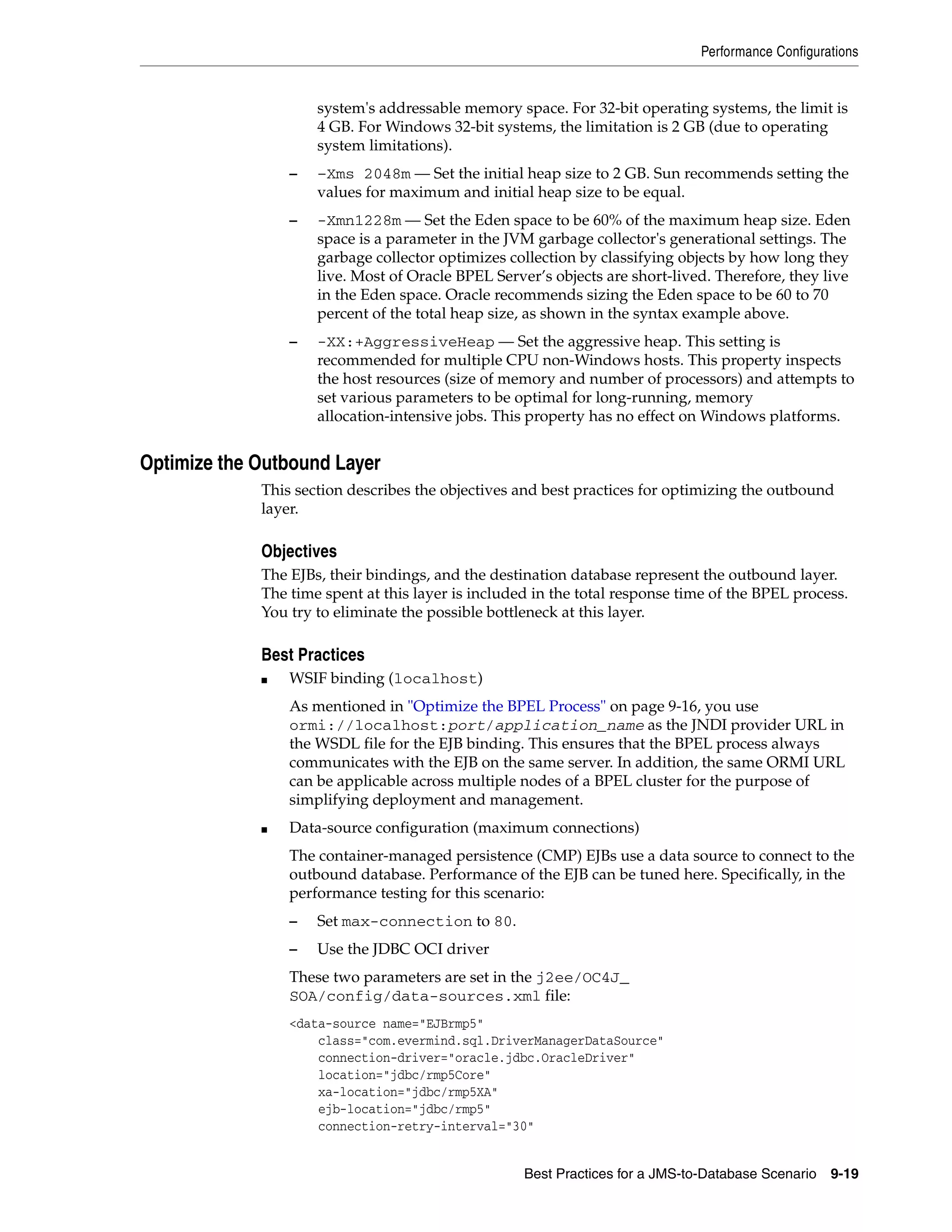 Performance Configurations


                     system's addressable memory space. For 32-bit operating systems, the limit is
                     4 GB. For Windows 32-bit systems, the limitation is 2 GB (due to operating
                     system limitations).
                 –   –Xms 2048m — Set the initial heap size to 2 GB. Sun recommends setting the
                     values for maximum and initial heap size to be equal.
                 –   -Xmn1228m — Set the Eden space to be 60% of the maximum heap size. Eden
                     space is a parameter in the JVM garbage collector's generational settings. The
                     garbage collector optimizes collection by classifying objects by how long they
                     live. Most of Oracle BPEL Server’s objects are short-lived. Therefore, they live
                     in the Eden space. Oracle recommends sizing the Eden space to be 60 to 70
                     percent of the total heap size, as shown in the syntax example above.
                 –   -XX:+AggressiveHeap — Set the aggressive heap. This setting is
                     recommended for multiple CPU non-Windows hosts. This property inspects
                     the host resources (size of memory and number of processors) and attempts to
                     set various parameters to be optimal for long-running, memory
                     allocation-intensive jobs. This property has no effect on Windows platforms.


Optimize the Outbound Layer
             This section describes the objectives and best practices for optimizing the outbound
             layer.

             Objectives
             The EJBs, their bindings, and the destination database represent the outbound layer.
             The time spent at this layer is included in the total response time of the BPEL process.
             You try to eliminate the possible bottleneck at this layer.

             Best Practices
             ■   WSIF binding (localhost)
                 As mentioned in "Optimize the BPEL Process" on page 9-16, you use
                 ormi://localhost:port/application_name as the JNDI provider URL in
                 the WSDL file for the EJB binding. This ensures that the BPEL process always
                 communicates with the EJB on the same server. In addition, the same ORMI URL
                 can be applicable across multiple nodes of a BPEL cluster for the purpose of
                 simplifying deployment and management.
             ■   Data-source configuration (maximum connections)
                 The container-managed persistence (CMP) EJBs use a data source to connect to the
                 outbound database. Performance of the EJB can be tuned here. Specifically, in the
                 performance testing for this scenario:
                 –   Set max-connection to 80.
                 –   Use the JDBC OCI driver
                 These two parameters are set in the j2ee/OC4J_
                 SOA/config/data-sources.xml file:
                 <data-source name="EJBrmp5"
                     class="com.evermind.sql.DriverManagerDataSource"
                     connection-driver="oracle.jdbc.OracleDriver"
                     location="jdbc/rmp5Core"
                     xa-location="jdbc/rmp5XA"
                     ejb-location="jdbc/rmp5"
                     connection-retry-interval="30"


                                                    Best Practices for a JMS-to-Database Scenario   9-19
 