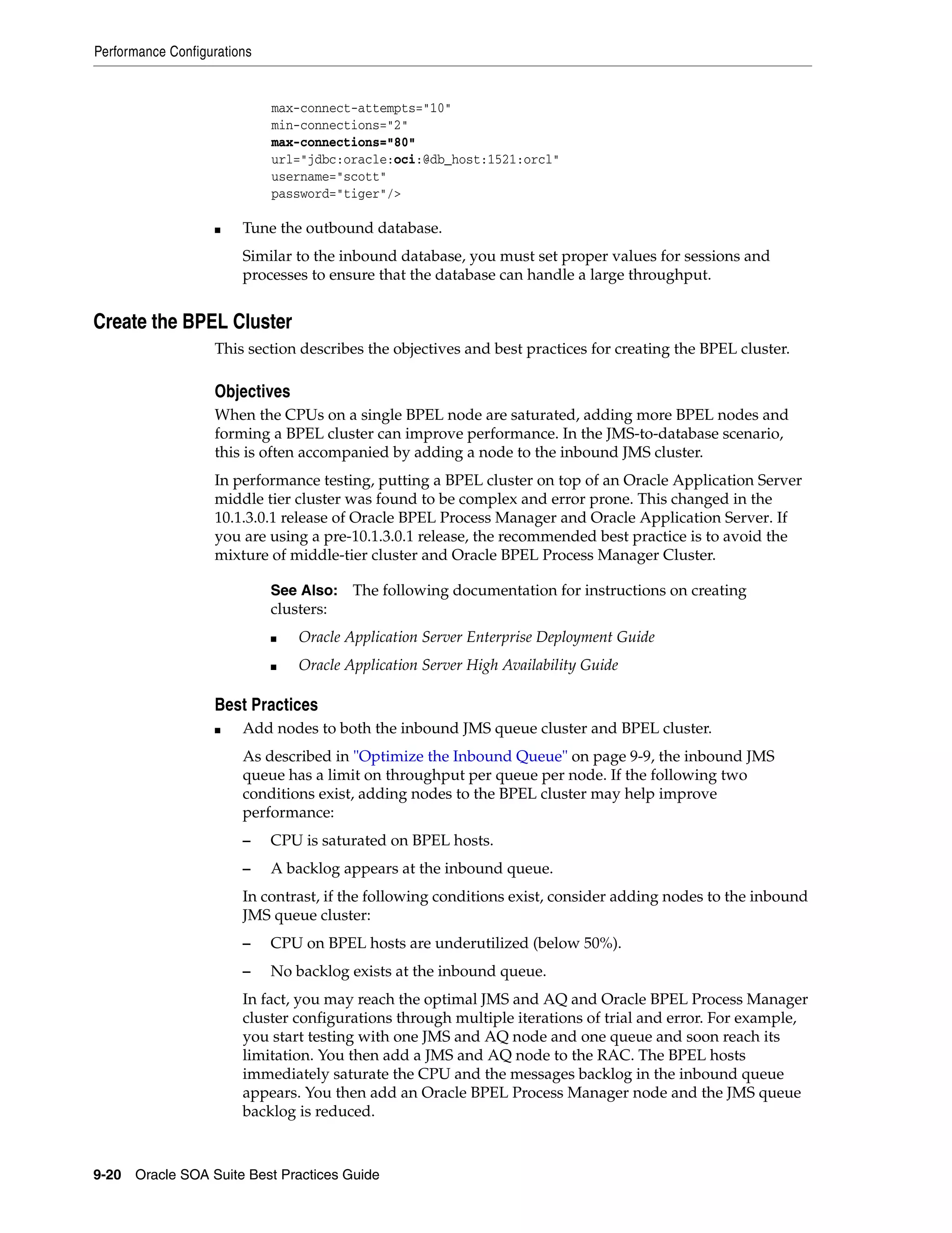 Performance Configurations


                             max-connect-attempts="10"
                             min-connections="2"
                             max-connections="80"
                             url="jdbc:oracle:oci:@db_host:1521:orcl"
                             username="scott"
                             password="tiger"/>

                   ■    Tune the outbound database.
                        Similar to the inbound database, you must set proper values for sessions and
                        processes to ensure that the database can handle a large throughput.


Create the BPEL Cluster
                   This section describes the objectives and best practices for creating the BPEL cluster.

                   Objectives
                   When the CPUs on a single BPEL node are saturated, adding more BPEL nodes and
                   forming a BPEL cluster can improve performance. In the JMS-to-database scenario,
                   this is often accompanied by adding a node to the inbound JMS cluster.
                   In performance testing, putting a BPEL cluster on top of an Oracle Application Server
                   middle tier cluster was found to be complex and error prone. This changed in the
                   10.1.3.0.1 release of Oracle BPEL Process Manager and Oracle Application Server. If
                   you are using a pre-10.1.3.0.1 release, the recommended best practice is to avoid the
                   mixture of middle-tier cluster and Oracle BPEL Process Manager Cluster.

                             See Also: The following documentation for instructions on creating
                             clusters:
                             ■   Oracle Application Server Enterprise Deployment Guide
                             ■   Oracle Application Server High Availability Guide

                   Best Practices
                   ■    Add nodes to both the inbound JMS queue cluster and BPEL cluster.
                        As described in "Optimize the Inbound Queue" on page 9-9, the inbound JMS
                        queue has a limit on throughput per queue per node. If the following two
                        conditions exist, adding nodes to the BPEL cluster may help improve
                        performance:
                        –    CPU is saturated on BPEL hosts.
                        –    A backlog appears at the inbound queue.
                        In contrast, if the following conditions exist, consider adding nodes to the inbound
                        JMS queue cluster:
                        –    CPU on BPEL hosts are underutilized (below 50%).
                        –    No backlog exists at the inbound queue.
                        In fact, you may reach the optimal JMS and AQ and Oracle BPEL Process Manager
                        cluster configurations through multiple iterations of trial and error. For example,
                        you start testing with one JMS and AQ node and one queue and soon reach its
                        limitation. You then add a JMS and AQ node to the RAC. The BPEL hosts
                        immediately saturate the CPU and the messages backlog in the inbound queue
                        appears. You then add an Oracle BPEL Process Manager node and the JMS queue
                        backlog is reduced.



9-20 Oracle SOA Suite Best Practices Guide
 