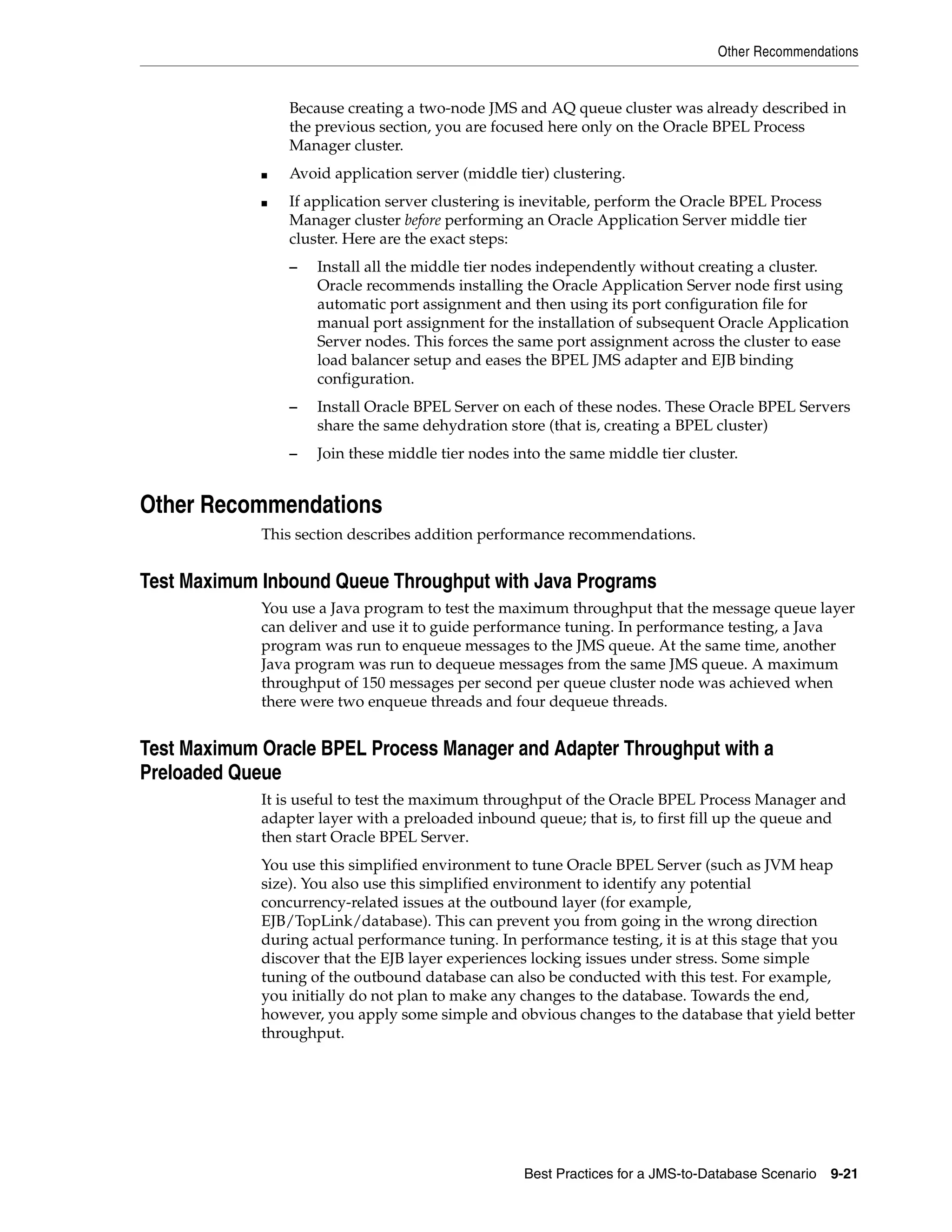 Other Recommendations


                 Because creating a two-node JMS and AQ queue cluster was already described in
                 the previous section, you are focused here only on the Oracle BPEL Process
                 Manager cluster.
             ■   Avoid application server (middle tier) clustering.
             ■   If application server clustering is inevitable, perform the Oracle BPEL Process
                 Manager cluster before performing an Oracle Application Server middle tier
                 cluster. Here are the exact steps:
                 –   Install all the middle tier nodes independently without creating a cluster.
                     Oracle recommends installing the Oracle Application Server node first using
                     automatic port assignment and then using its port configuration file for
                     manual port assignment for the installation of subsequent Oracle Application
                     Server nodes. This forces the same port assignment across the cluster to ease
                     load balancer setup and eases the BPEL JMS adapter and EJB binding
                     configuration.
                 –   Install Oracle BPEL Server on each of these nodes. These Oracle BPEL Servers
                     share the same dehydration store (that is, creating a BPEL cluster)
                 –   Join these middle tier nodes into the same middle tier cluster.


Other Recommendations
             This section describes addition performance recommendations.


Test Maximum Inbound Queue Throughput with Java Programs
             You use a Java program to test the maximum throughput that the message queue layer
             can deliver and use it to guide performance tuning. In performance testing, a Java
             program was run to enqueue messages to the JMS queue. At the same time, another
             Java program was run to dequeue messages from the same JMS queue. A maximum
             throughput of 150 messages per second per queue cluster node was achieved when
             there were two enqueue threads and four dequeue threads.


Test Maximum Oracle BPEL Process Manager and Adapter Throughput with a
Preloaded Queue
             It is useful to test the maximum throughput of the Oracle BPEL Process Manager and
             adapter layer with a preloaded inbound queue; that is, to first fill up the queue and
             then start Oracle BPEL Server.
             You use this simplified environment to tune Oracle BPEL Server (such as JVM heap
             size). You also use this simplified environment to identify any potential
             concurrency-related issues at the outbound layer (for example,
             EJB/TopLink/database). This can prevent you from going in the wrong direction
             during actual performance tuning. In performance testing, it is at this stage that you
             discover that the EJB layer experiences locking issues under stress. Some simple
             tuning of the outbound database can also be conducted with this test. For example,
             you initially do not plan to make any changes to the database. Towards the end,
             however, you apply some simple and obvious changes to the database that yield better
             throughput.




                                                   Best Practices for a JMS-to-Database Scenario   9-21
 