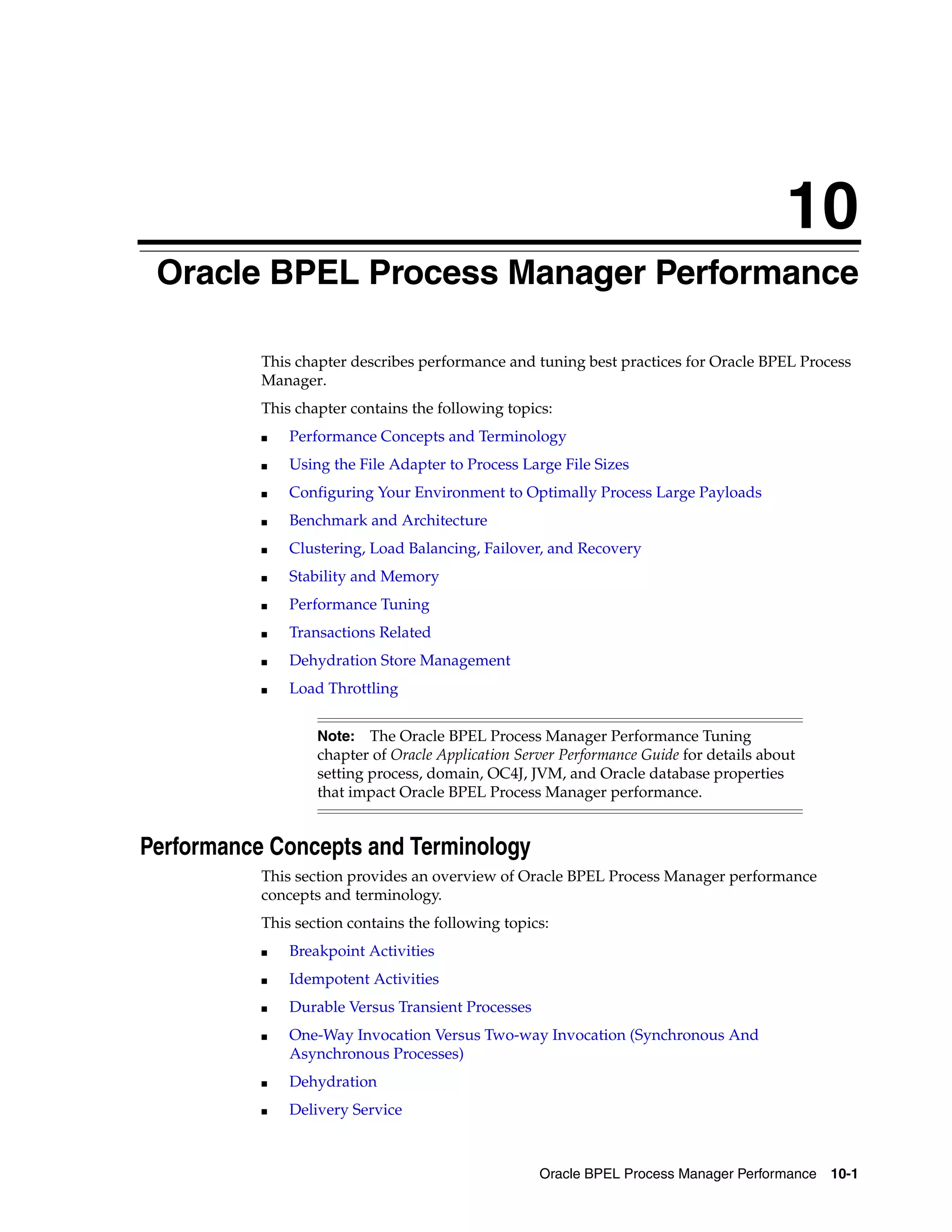 10
 Oracle BPEL Process Manager Performance

           This chapter describes performance and tuning best practices for Oracle BPEL Process
           Manager.
           This chapter contains the following topics:
           ■   Performance Concepts and Terminology
           ■   Using the File Adapter to Process Large File Sizes
           ■   Configuring Your Environment to Optimally Process Large Payloads
           ■   Benchmark and Architecture
           ■   Clustering, Load Balancing, Failover, and Recovery
           ■   Stability and Memory
           ■   Performance Tuning
           ■   Transactions Related
           ■   Dehydration Store Management
           ■   Load Throttling


                   Note:   The Oracle BPEL Process Manager Performance Tuning
                   chapter of Oracle Application Server Performance Guide for details about
                   setting process, domain, OC4J, JVM, and Oracle database properties
                   that impact Oracle BPEL Process Manager performance.


Performance Concepts and Terminology
           This section provides an overview of Oracle BPEL Process Manager performance
           concepts and terminology.
           This section contains the following topics:
           ■   Breakpoint Activities
           ■   Idempotent Activities
           ■   Durable Versus Transient Processes
           ■   One-Way Invocation Versus Two-way Invocation (Synchronous And
               Asynchronous Processes)
           ■   Dehydration
           ■   Delivery Service



                                                    Oracle BPEL Process Manager Performance   10-1
 