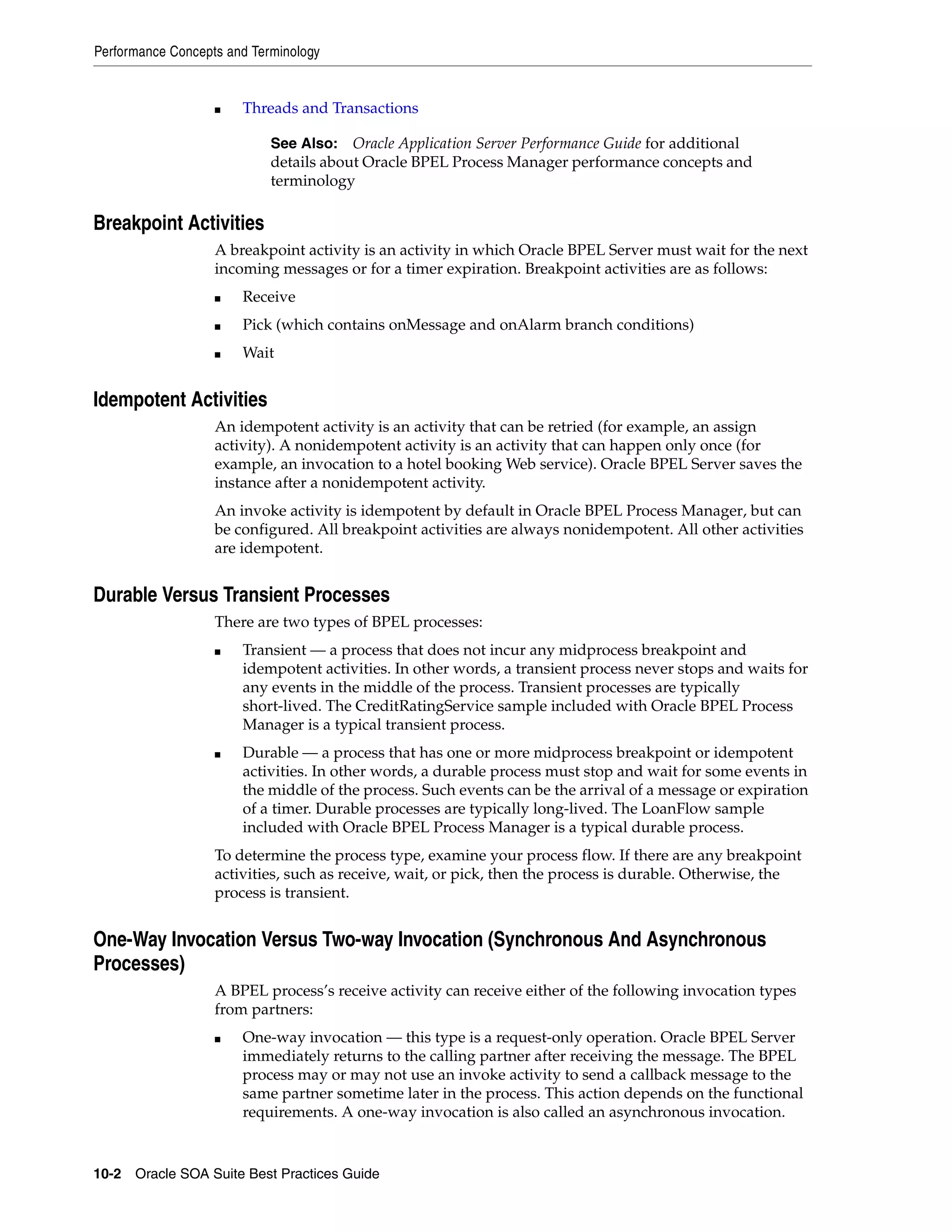 Performance Concepts and Terminology


                   ■   Threads and Transactions

                            See Also: Oracle Application Server Performance Guide for additional
                            details about Oracle BPEL Process Manager performance concepts and
                            terminology

Breakpoint Activities
                   A breakpoint activity is an activity in which Oracle BPEL Server must wait for the next
                   incoming messages or for a timer expiration. Breakpoint activities are as follows:
                   ■   Receive
                   ■   Pick (which contains onMessage and onAlarm branch conditions)
                   ■   Wait


Idempotent Activities
                   An idempotent activity is an activity that can be retried (for example, an assign
                   activity). A nonidempotent activity is an activity that can happen only once (for
                   example, an invocation to a hotel booking Web service). Oracle BPEL Server saves the
                   instance after a nonidempotent activity.
                   An invoke activity is idempotent by default in Oracle BPEL Process Manager, but can
                   be configured. All breakpoint activities are always nonidempotent. All other activities
                   are idempotent.


Durable Versus Transient Processes
                   There are two types of BPEL processes:
                   ■   Transient — a process that does not incur any midprocess breakpoint and
                       idempotent activities. In other words, a transient process never stops and waits for
                       any events in the middle of the process. Transient processes are typically
                       short-lived. The CreditRatingService sample included with Oracle BPEL Process
                       Manager is a typical transient process.
                   ■   Durable — a process that has one or more midprocess breakpoint or idempotent
                       activities. In other words, a durable process must stop and wait for some events in
                       the middle of the process. Such events can be the arrival of a message or expiration
                       of a timer. Durable processes are typically long-lived. The LoanFlow sample
                       included with Oracle BPEL Process Manager is a typical durable process.
                   To determine the process type, examine your process flow. If there are any breakpoint
                   activities, such as receive, wait, or pick, then the process is durable. Otherwise, the
                   process is transient.


One-Way Invocation Versus Two-way Invocation (Synchronous And Asynchronous
Processes)
                   A BPEL process’s receive activity can receive either of the following invocation types
                   from partners:
                   ■   One-way invocation — this type is a request-only operation. Oracle BPEL Server
                       immediately returns to the calling partner after receiving the message. The BPEL
                       process may or may not use an invoke activity to send a callback message to the
                       same partner sometime later in the process. This action depends on the functional
                       requirements. A one-way invocation is also called an asynchronous invocation.


10-2 Oracle SOA Suite Best Practices Guide
 