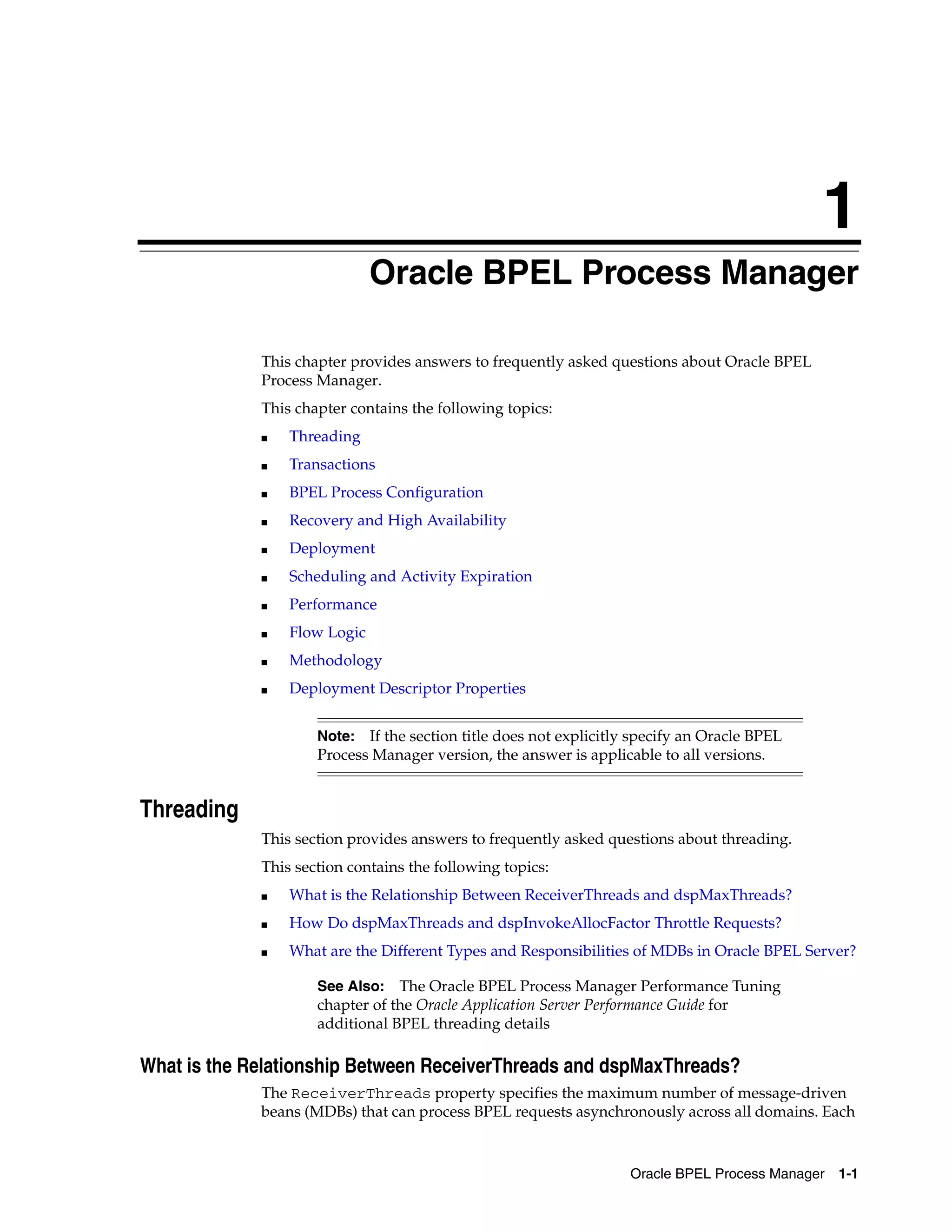 1
                              Oracle BPEL Process Manager

             This chapter provides answers to frequently asked questions about Oracle BPEL
             Process Manager.
             This chapter contains the following topics:
             ■   Threading
             ■   Transactions
             ■   BPEL Process Configuration
             ■   Recovery and High Availability
             ■   Deployment
             ■   Scheduling and Activity Expiration
             ■   Performance
             ■   Flow Logic
             ■   Methodology
             ■   Deployment Descriptor Properties


                     Note:  If the section title does not explicitly specify an Oracle BPEL
                     Process Manager version, the answer is applicable to all versions.


Threading
             This section provides answers to frequently asked questions about threading.
             This section contains the following topics:
             ■   What is the Relationship Between ReceiverThreads and dspMaxThreads?
             ■   How Do dspMaxThreads and dspInvokeAllocFactor Throttle Requests?
             ■   What are the Different Types and Responsibilities of MDBs in Oracle BPEL Server?

                     See Also: The Oracle BPEL Process Manager Performance Tuning
                     chapter of the Oracle Application Server Performance Guide for
                     additional BPEL threading details

What is the Relationship Between ReceiverThreads and dspMaxThreads?
             The ReceiverThreads property specifies the maximum number of message-driven
             beans (MDBs) that can process BPEL requests asynchronously across all domains. Each


                                                                    Oracle BPEL Process Manager   1-1
 