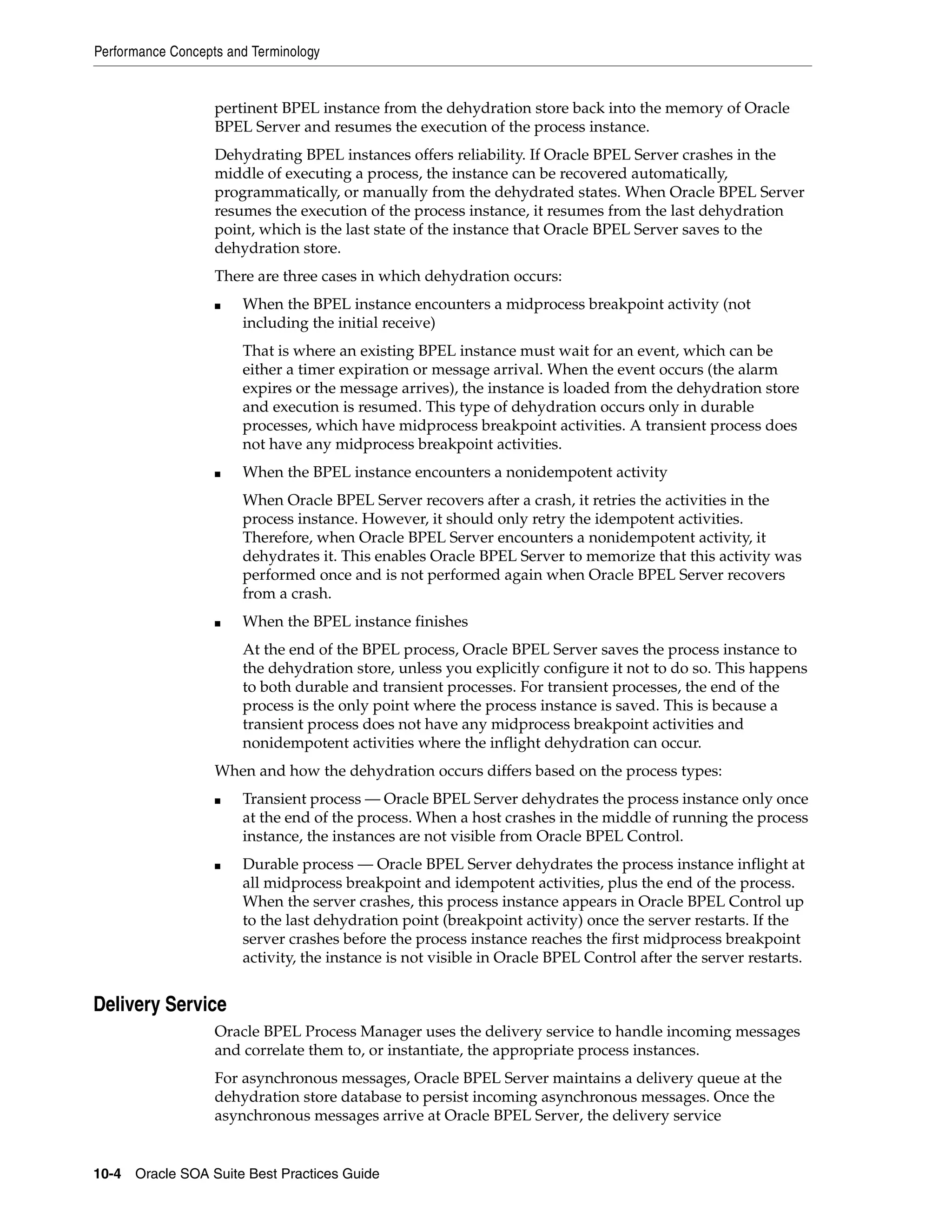 Performance Concepts and Terminology


                   pertinent BPEL instance from the dehydration store back into the memory of Oracle
                   BPEL Server and resumes the execution of the process instance.
                   Dehydrating BPEL instances offers reliability. If Oracle BPEL Server crashes in the
                   middle of executing a process, the instance can be recovered automatically,
                   programmatically, or manually from the dehydrated states. When Oracle BPEL Server
                   resumes the execution of the process instance, it resumes from the last dehydration
                   point, which is the last state of the instance that Oracle BPEL Server saves to the
                   dehydration store.
                   There are three cases in which dehydration occurs:
                   ■   When the BPEL instance encounters a midprocess breakpoint activity (not
                       including the initial receive)
                       That is where an existing BPEL instance must wait for an event, which can be
                       either a timer expiration or message arrival. When the event occurs (the alarm
                       expires or the message arrives), the instance is loaded from the dehydration store
                       and execution is resumed. This type of dehydration occurs only in durable
                       processes, which have midprocess breakpoint activities. A transient process does
                       not have any midprocess breakpoint activities.
                   ■   When the BPEL instance encounters a nonidempotent activity
                       When Oracle BPEL Server recovers after a crash, it retries the activities in the
                       process instance. However, it should only retry the idempotent activities.
                       Therefore, when Oracle BPEL Server encounters a nonidempotent activity, it
                       dehydrates it. This enables Oracle BPEL Server to memorize that this activity was
                       performed once and is not performed again when Oracle BPEL Server recovers
                       from a crash.
                   ■   When the BPEL instance finishes
                       At the end of the BPEL process, Oracle BPEL Server saves the process instance to
                       the dehydration store, unless you explicitly configure it not to do so. This happens
                       to both durable and transient processes. For transient processes, the end of the
                       process is the only point where the process instance is saved. This is because a
                       transient process does not have any midprocess breakpoint activities and
                       nonidempotent activities where the inflight dehydration can occur.
                   When and how the dehydration occurs differs based on the process types:
                   ■   Transient process — Oracle BPEL Server dehydrates the process instance only once
                       at the end of the process. When a host crashes in the middle of running the process
                       instance, the instances are not visible from Oracle BPEL Control.
                   ■   Durable process — Oracle BPEL Server dehydrates the process instance inflight at
                       all midprocess breakpoint and idempotent activities, plus the end of the process.
                       When the server crashes, this process instance appears in Oracle BPEL Control up
                       to the last dehydration point (breakpoint activity) once the server restarts. If the
                       server crashes before the process instance reaches the first midprocess breakpoint
                       activity, the instance is not visible in Oracle BPEL Control after the server restarts.


Delivery Service
                   Oracle BPEL Process Manager uses the delivery service to handle incoming messages
                   and correlate them to, or instantiate, the appropriate process instances.
                   For asynchronous messages, Oracle BPEL Server maintains a delivery queue at the
                   dehydration store database to persist incoming asynchronous messages. Once the
                   asynchronous messages arrive at Oracle BPEL Server, the delivery service


10-4 Oracle SOA Suite Best Practices Guide
 