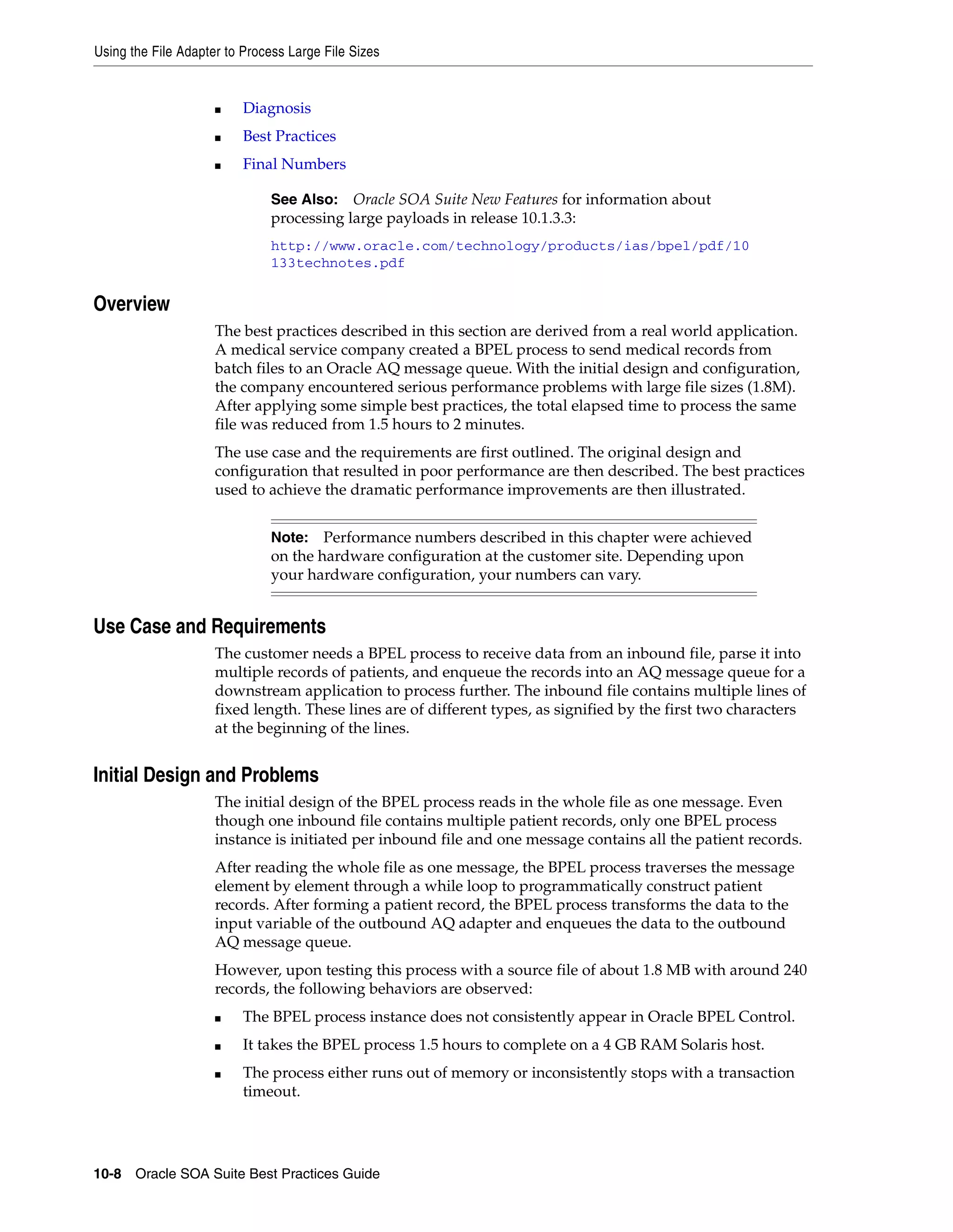Using the File Adapter to Process Large File Sizes


                     ■    Diagnosis
                     ■    Best Practices
                     ■    Final Numbers

                              See Also:   Oracle SOA Suite New Features for information about
                              processing large payloads in release 10.1.3.3:
                              http://www.oracle.com/technology/products/ias/bpel/pdf/10
                              133technotes.pdf


Overview
                     The best practices described in this section are derived from a real world application.
                     A medical service company created a BPEL process to send medical records from
                     batch files to an Oracle AQ message queue. With the initial design and configuration,
                     the company encountered serious performance problems with large file sizes (1.8M).
                     After applying some simple best practices, the total elapsed time to process the same
                     file was reduced from 1.5 hours to 2 minutes.
                     The use case and the requirements are first outlined. The original design and
                     configuration that resulted in poor performance are then described. The best practices
                     used to achieve the dramatic performance improvements are then illustrated.


                              Note:   Performance numbers described in this chapter were achieved
                              on the hardware configuration at the customer site. Depending upon
                              your hardware configuration, your numbers can vary.


Use Case and Requirements
                     The customer needs a BPEL process to receive data from an inbound file, parse it into
                     multiple records of patients, and enqueue the records into an AQ message queue for a
                     downstream application to process further. The inbound file contains multiple lines of
                     fixed length. These lines are of different types, as signified by the first two characters
                     at the beginning of the lines.


Initial Design and Problems
                     The initial design of the BPEL process reads in the whole file as one message. Even
                     though one inbound file contains multiple patient records, only one BPEL process
                     instance is initiated per inbound file and one message contains all the patient records.
                     After reading the whole file as one message, the BPEL process traverses the message
                     element by element through a while loop to programmatically construct patient
                     records. After forming a patient record, the BPEL process transforms the data to the
                     input variable of the outbound AQ adapter and enqueues the data to the outbound
                     AQ message queue.
                     However, upon testing this process with a source file of about 1.8 MB with around 240
                     records, the following behaviors are observed:
                     ■    The BPEL process instance does not consistently appear in Oracle BPEL Control.
                     ■    It takes the BPEL process 1.5 hours to complete on a 4 GB RAM Solaris host.
                     ■    The process either runs out of memory or inconsistently stops with a transaction
                          timeout.




10-8 Oracle SOA Suite Best Practices Guide
 