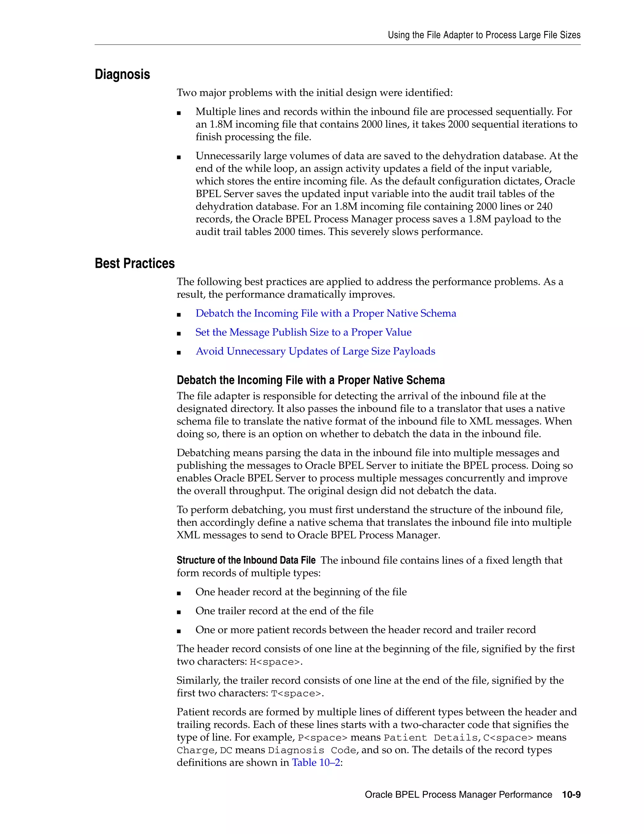 Using the File Adapter to Process Large File Sizes



Diagnosis
                 Two major problems with the initial design were identified:
                 ■   Multiple lines and records within the inbound file are processed sequentially. For
                     an 1.8M incoming file that contains 2000 lines, it takes 2000 sequential iterations to
                     finish processing the file.
                 ■   Unnecessarily large volumes of data are saved to the dehydration database. At the
                     end of the while loop, an assign activity updates a field of the input variable,
                     which stores the entire incoming file. As the default configuration dictates, Oracle
                     BPEL Server saves the updated input variable into the audit trail tables of the
                     dehydration database. For an 1.8M incoming file containing 2000 lines or 240
                     records, the Oracle BPEL Process Manager process saves a 1.8M payload to the
                     audit trail tables 2000 times. This severely slows performance.


Best Practices
                 The following best practices are applied to address the performance problems. As a
                 result, the performance dramatically improves.
                 ■   Debatch the Incoming File with a Proper Native Schema
                 ■   Set the Message Publish Size to a Proper Value
                 ■   Avoid Unnecessary Updates of Large Size Payloads

                 Debatch the Incoming File with a Proper Native Schema
                 The file adapter is responsible for detecting the arrival of the inbound file at the
                 designated directory. It also passes the inbound file to a translator that uses a native
                 schema file to translate the native format of the inbound file to XML messages. When
                 doing so, there is an option on whether to debatch the data in the inbound file.
                 Debatching means parsing the data in the inbound file into multiple messages and
                 publishing the messages to Oracle BPEL Server to initiate the BPEL process. Doing so
                 enables Oracle BPEL Server to process multiple messages concurrently and improve
                 the overall throughput. The original design did not debatch the data.
                 To perform debatching, you must first understand the structure of the inbound file,
                 then accordingly define a native schema that translates the inbound file into multiple
                 XML messages to send to Oracle BPEL Process Manager.

                 Structure of the Inbound Data File The inbound file contains lines of a fixed length that
                 form records of multiple types:
                 ■   One header record at the beginning of the file
                 ■   One trailer record at the end of the file
                 ■   One or more patient records between the header record and trailer record
                 The header record consists of one line at the beginning of the file, signified by the first
                 two characters: H<space>.
                 Similarly, the trailer record consists of one line at the end of the file, signified by the
                 first two characters: T<space>.
                 Patient records are formed by multiple lines of different types between the header and
                 trailing records. Each of these lines starts with a two-character code that signifies the
                 type of line. For example, P<space> means Patient Details, C<space> means
                 Charge, DC means Diagnosis Code, and so on. The details of the record types
                 definitions are shown in Table 10–2:


                                                             Oracle BPEL Process Manager Performance           10-9
 
