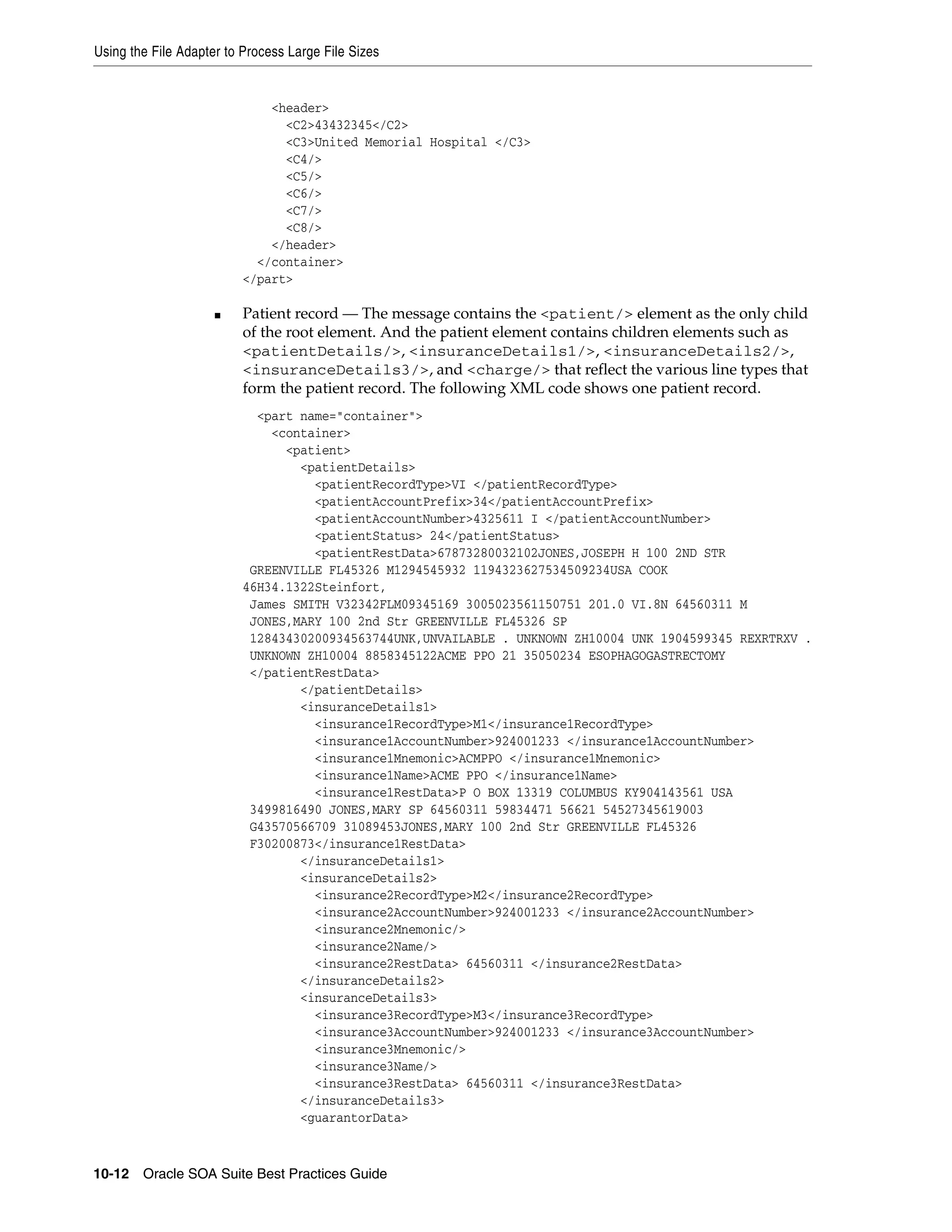 Using the File Adapter to Process Large File Sizes


                              <header>
                                <C2>43432345</C2>
                                <C3>United Memorial Hospital </C3>
                                <C4/>
                                <C5/>
                                <C6/>
                                <C7/>
                                <C8/>
                              </header>
                            </container>
                          </part>

                     ■    Patient record — The message contains the <patient/> element as the only child
                          of the root element. And the patient element contains children elements such as
                          <patientDetails/>, <insuranceDetails1/>, <insuranceDetails2/>,
                          <insuranceDetails3/>, and <charge/> that reflect the various line types that
                          form the patient record. The following XML code shows one patient record.
                            <part name="container">
                              <container>
                                <patient>
                                  <patientDetails>
                                    <patientRecordType>VI </patientRecordType>
                                    <patientAccountPrefix>34</patientAccountPrefix>
                                    <patientAccountNumber>4325611 I </patientAccountNumber>
                                    <patientStatus> 24</patientStatus>
                                    <patientRestData>67873280032102JONES,JOSEPH H 100 2ND STR
                           GREENVILLE FL45326 M1294545932 1194323627534509234USA COOK
                          46H34.1322Steinfort,
                           James SMITH V32342FLM09345169 3005023561150751 201.0 VI.8N 64560311 M
                           JONES,MARY 100 2nd Str GREENVILLE FL45326 SP
                           12843430200934563744UNK,UNVAILABLE . UNKNOWN ZH10004 UNK 1904599345 REXRTRXV .
                           UNKNOWN ZH10004 8858345122ACME PPO 21 35050234 ESOPHAGOGASTRECTOMY
                           </patientRestData>
                                  </patientDetails>
                                  <insuranceDetails1>
                                    <insurance1RecordType>M1</insurance1RecordType>
                                    <insurance1AccountNumber>924001233 </insurance1AccountNumber>
                                    <insurance1Mnemonic>ACMPPO </insurance1Mnemonic>
                                    <insurance1Name>ACME PPO </insurance1Name>
                                    <insurance1RestData>P O BOX 13319 COLUMBUS KY904143561 USA
                           3499816490 JONES,MARY SP 64560311 59834471 56621 54527345619003
                           G43570566709 31089453JONES,MARY 100 2nd Str GREENVILLE FL45326
                           F30200873</insurance1RestData>
                                  </insuranceDetails1>
                                  <insuranceDetails2>
                                    <insurance2RecordType>M2</insurance2RecordType>
                                    <insurance2AccountNumber>924001233 </insurance2AccountNumber>
                                    <insurance2Mnemonic/>
                                    <insurance2Name/>
                                    <insurance2RestData> 64560311 </insurance2RestData>
                                  </insuranceDetails2>
                                  <insuranceDetails3>
                                    <insurance3RecordType>M3</insurance3RecordType>
                                    <insurance3AccountNumber>924001233 </insurance3AccountNumber>
                                    <insurance3Mnemonic/>
                                    <insurance3Name/>
                                    <insurance3RestData> 64560311 </insurance3RestData>
                                  </insuranceDetails3>
                                  <guarantorData>



10-12 Oracle SOA Suite Best Practices Guide
 