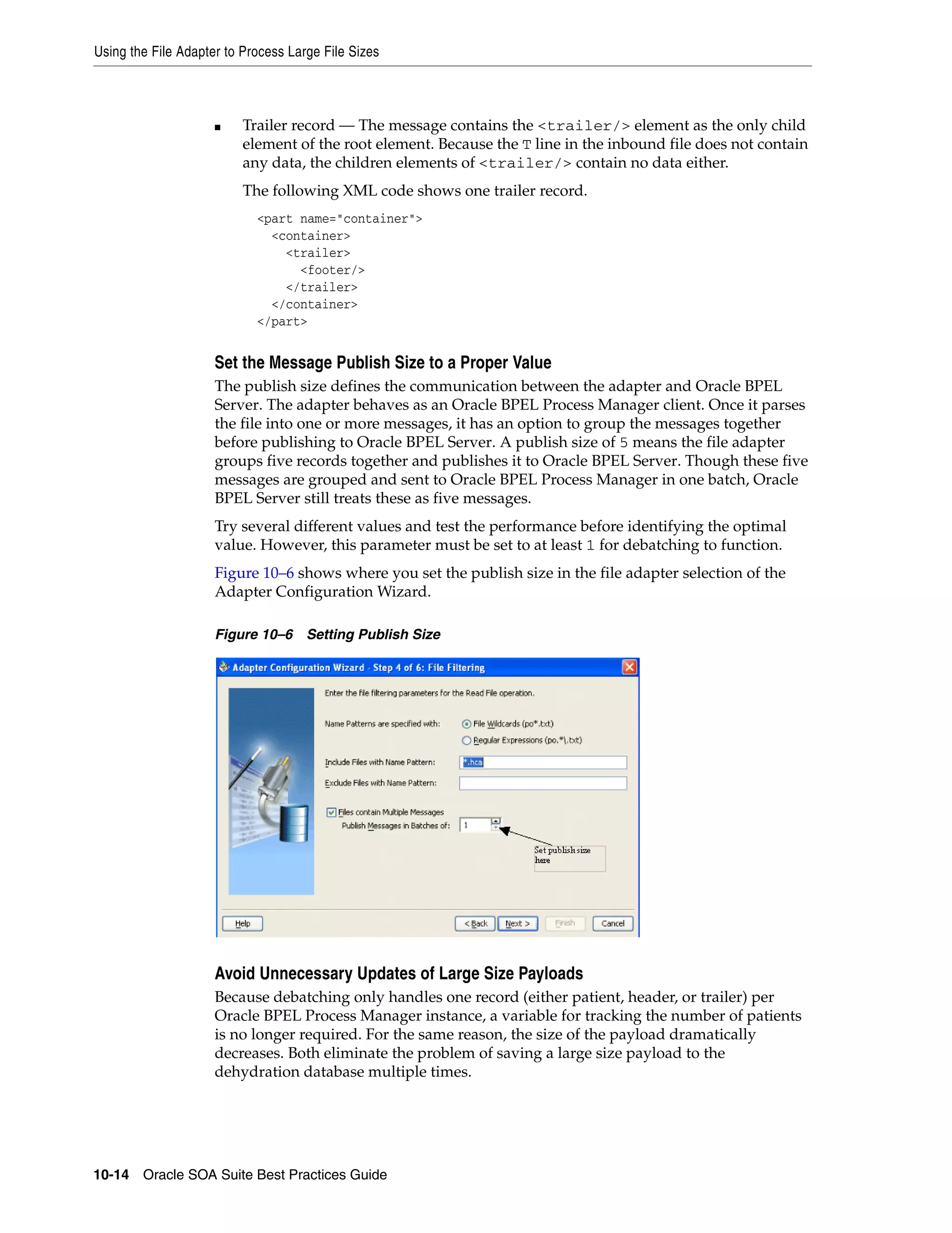 Using the File Adapter to Process Large File Sizes



                     ■    Trailer record — The message contains the <trailer/> element as the only child
                          element of the root element. Because the T line in the inbound file does not contain
                          any data, the children elements of <trailer/> contain no data either.
                          The following XML code shows one trailer record.
                            <part name="container">
                              <container>
                                <trailer>
                                  <footer/>
                                </trailer>
                              </container>
                            </part>


                     Set the Message Publish Size to a Proper Value
                     The publish size defines the communication between the adapter and Oracle BPEL
                     Server. The adapter behaves as an Oracle BPEL Process Manager client. Once it parses
                     the file into one or more messages, it has an option to group the messages together
                     before publishing to Oracle BPEL Server. A publish size of 5 means the file adapter
                     groups five records together and publishes it to Oracle BPEL Server. Though these five
                     messages are grouped and sent to Oracle BPEL Process Manager in one batch, Oracle
                     BPEL Server still treats these as five messages.
                     Try several different values and test the performance before identifying the optimal
                     value. However, this parameter must be set to at least 1 for debatching to function.
                     Figure 10–6 shows where you set the publish size in the file adapter selection of the
                     Adapter Configuration Wizard.

                     Figure 10–6 Setting Publish Size




                     Avoid Unnecessary Updates of Large Size Payloads
                     Because debatching only handles one record (either patient, header, or trailer) per
                     Oracle BPEL Process Manager instance, a variable for tracking the number of patients
                     is no longer required. For the same reason, the size of the payload dramatically
                     decreases. Both eliminate the problem of saving a large size payload to the
                     dehydration database multiple times.




10-14 Oracle SOA Suite Best Practices Guide
 