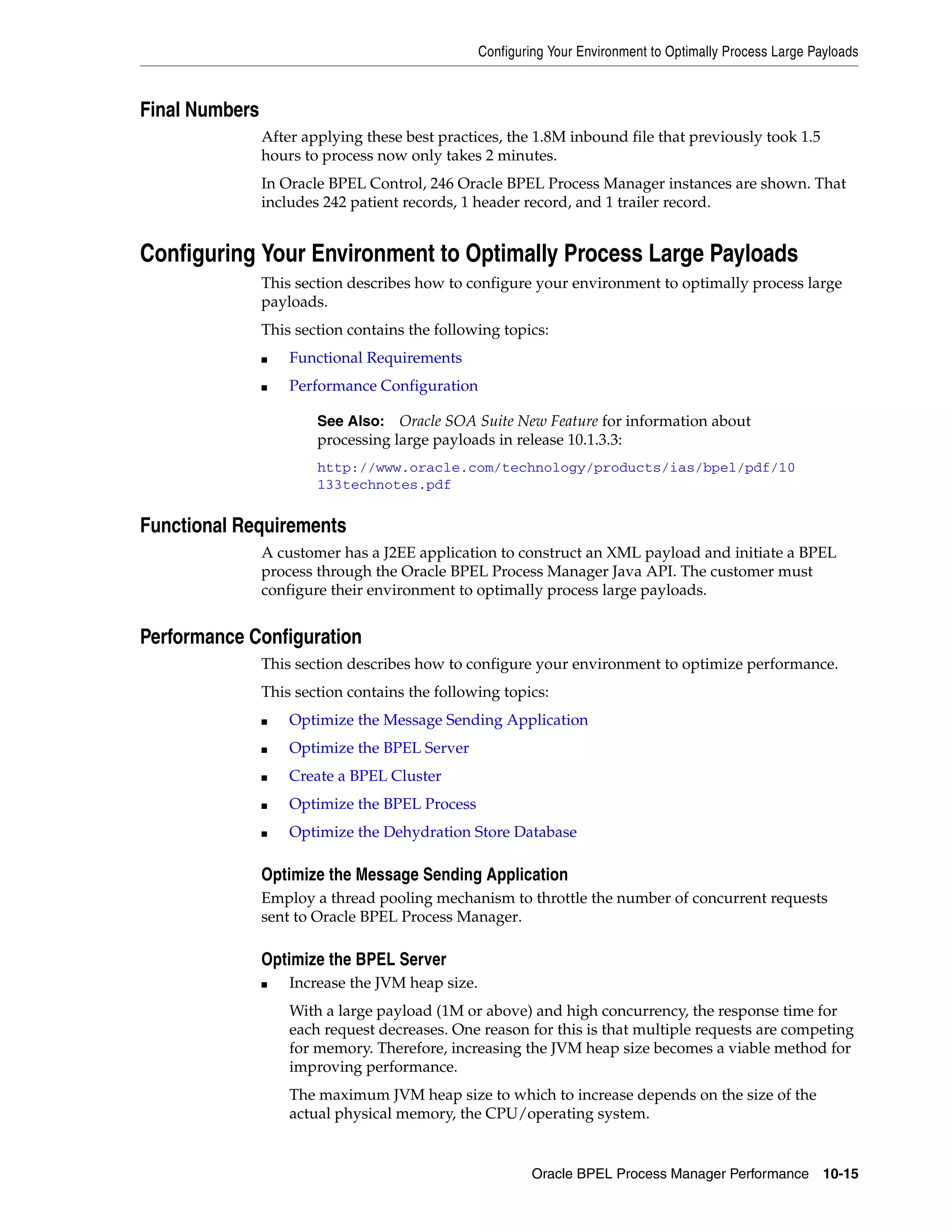 Configuring Your Environment to Optimally Process Large Payloads



Final Numbers
                After applying these best practices, the 1.8M inbound file that previously took 1.5
                hours to process now only takes 2 minutes.
                In Oracle BPEL Control, 246 Oracle BPEL Process Manager instances are shown. That
                includes 242 patient records, 1 header record, and 1 trailer record.


Configuring Your Environment to Optimally Process Large Payloads
                This section describes how to configure your environment to optimally process large
                payloads.
                This section contains the following topics:
                ■   Functional Requirements
                ■   Performance Configuration

                        See Also: Oracle SOA Suite New Feature for information about
                        processing large payloads in release 10.1.3.3:
                        http://www.oracle.com/technology/products/ias/bpel/pdf/10
                        133technotes.pdf


Functional Requirements
                A customer has a J2EE application to construct an XML payload and initiate a BPEL
                process through the Oracle BPEL Process Manager Java API. The customer must
                configure their environment to optimally process large payloads.


Performance Configuration
                This section describes how to configure your environment to optimize performance.
                This section contains the following topics:
                ■   Optimize the Message Sending Application
                ■   Optimize the BPEL Server
                ■   Create a BPEL Cluster
                ■   Optimize the BPEL Process
                ■   Optimize the Dehydration Store Database

                Optimize the Message Sending Application
                Employ a thread pooling mechanism to throttle the number of concurrent requests
                sent to Oracle BPEL Process Manager.

                Optimize the BPEL Server
                ■   Increase the JVM heap size.
                    With a large payload (1M or above) and high concurrency, the response time for
                    each request decreases. One reason for this is that multiple requests are competing
                    for memory. Therefore, increasing the JVM heap size becomes a viable method for
                    improving performance.
                    The maximum JVM heap size to which to increase depends on the size of the
                    actual physical memory, the CPU/operating system.


                                                           Oracle BPEL Process Manager Performance 10-15
 