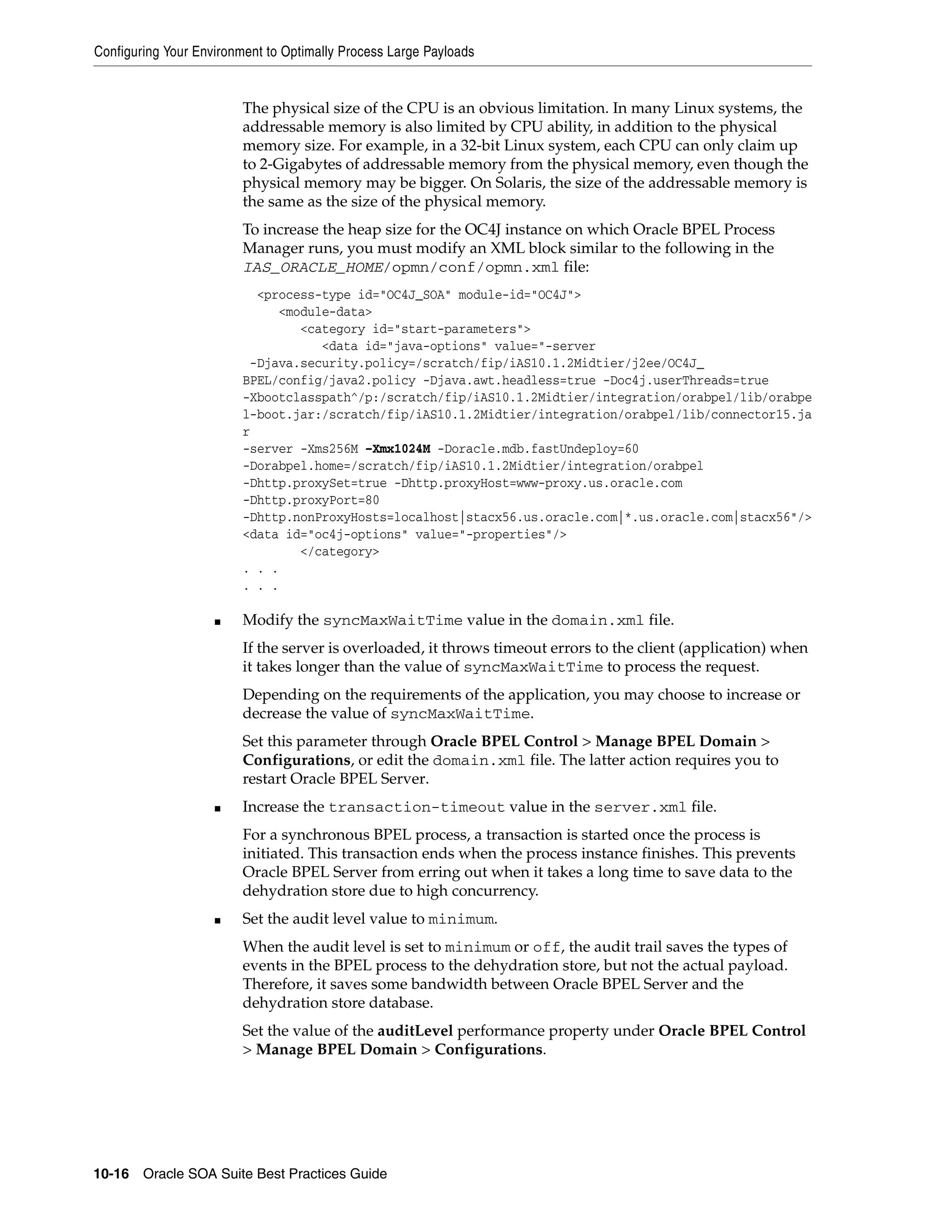 Configuring Your Environment to Optimally Process Large Payloads


                         The physical size of the CPU is an obvious limitation. In many Linux systems, the
                         addressable memory is also limited by CPU ability, in addition to the physical
                         memory size. For example, in a 32-bit Linux system, each CPU can only claim up
                         to 2-Gigabytes of addressable memory from the physical memory, even though the
                         physical memory may be bigger. On Solaris, the size of the addressable memory is
                         the same as the size of the physical memory.
                         To increase the heap size for the OC4J instance on which Oracle BPEL Process
                         Manager runs, you must modify an XML block similar to the following in the
                         IAS_ORACLE_HOME/opmn/conf/opmn.xml file:
                           <process-type id="OC4J_SOA" module-id="OC4J">
                              <module-data>
                                 <category id="start-parameters">
                                    <data id="java-options" value="-server
                          -Djava.security.policy=/scratch/fip/iAS10.1.2Midtier/j2ee/OC4J_
                         BPEL/config/java2.policy -Djava.awt.headless=true -Doc4j.userThreads=true
                         -Xbootclasspath^/p:/scratch/fip/iAS10.1.2Midtier/integration/orabpel/lib/orabpe
                         l-boot.jar:/scratch/fip/iAS10.1.2Midtier/integration/orabpel/lib/connector15.ja
                         r
                         -server -Xms256M –Xmx1024M -Doracle.mdb.fastUndeploy=60
                         -Dorabpel.home=/scratch/fip/iAS10.1.2Midtier/integration/orabpel
                         -Dhttp.proxySet=true -Dhttp.proxyHost=www-proxy.us.oracle.com
                         -Dhttp.proxyPort=80
                         -Dhttp.nonProxyHosts=localhost|stacx56.us.oracle.com|*.us.oracle.com|stacx56"/>
                         <data id="oc4j-options" value="-properties"/>
                                 </category>
                         . . .
                         . . .

                    ■    Modify the syncMaxWaitTime value in the domain.xml file.
                         If the server is overloaded, it throws timeout errors to the client (application) when
                         it takes longer than the value of syncMaxWaitTime to process the request.
                         Depending on the requirements of the application, you may choose to increase or
                         decrease the value of syncMaxWaitTime.
                         Set this parameter through Oracle BPEL Control > Manage BPEL Domain >
                         Configurations, or edit the domain.xml file. The latter action requires you to
                         restart Oracle BPEL Server.
                    ■    Increase the transaction-timeout value in the server.xml file.
                         For a synchronous BPEL process, a transaction is started once the process is
                         initiated. This transaction ends when the process instance finishes. This prevents
                         Oracle BPEL Server from erring out when it takes a long time to save data to the
                         dehydration store due to high concurrency.
                    ■    Set the audit level value to minimum.
                         When the audit level is set to minimum or off, the audit trail saves the types of
                         events in the BPEL process to the dehydration store, but not the actual payload.
                         Therefore, it saves some bandwidth between Oracle BPEL Server and the
                         dehydration store database.
                         Set the value of the auditLevel performance property under Oracle BPEL Control
                         > Manage BPEL Domain > Configurations.




10-16 Oracle SOA Suite Best Practices Guide
 