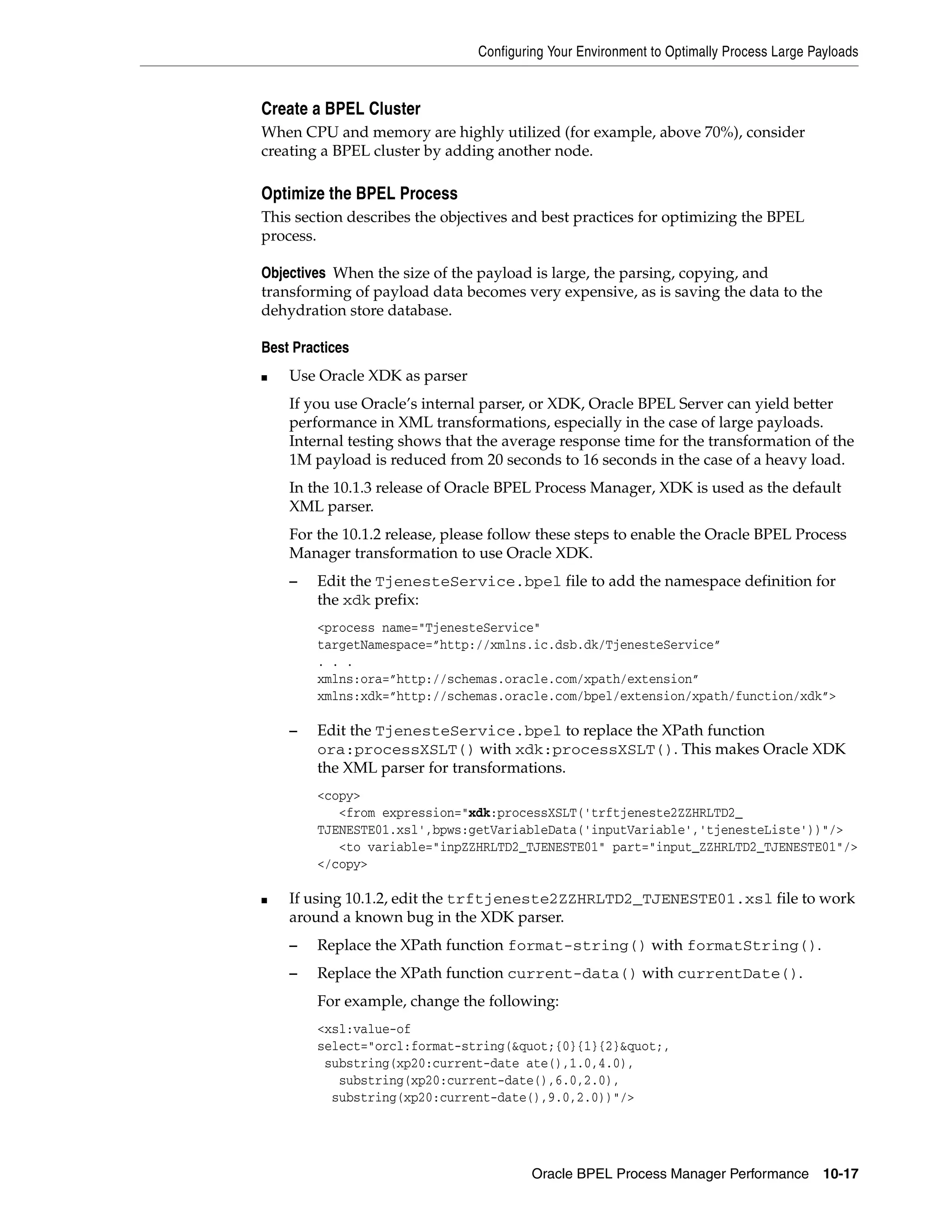 Configuring Your Environment to Optimally Process Large Payloads


Create a BPEL Cluster
When CPU and memory are highly utilized (for example, above 70%), consider
creating a BPEL cluster by adding another node.

Optimize the BPEL Process
This section describes the objectives and best practices for optimizing the BPEL
process.

Objectives When the size of the payload is large, the parsing, copying, and
transforming of payload data becomes very expensive, as is saving the data to the
dehydration store database.

Best Practices
■   Use Oracle XDK as parser
    If you use Oracle’s internal parser, or XDK, Oracle BPEL Server can yield better
    performance in XML transformations, especially in the case of large payloads.
    Internal testing shows that the average response time for the transformation of the
    1M payload is reduced from 20 seconds to 16 seconds in the case of a heavy load.
    In the 10.1.3 release of Oracle BPEL Process Manager, XDK is used as the default
    XML parser.
    For the 10.1.2 release, please follow these steps to enable the Oracle BPEL Process
    Manager transformation to use Oracle XDK.
    –   Edit the TjenesteService.bpel file to add the namespace definition for
        the xdk prefix:
        <process name="TjenesteService"
        targetNamespace=”http://xmlns.ic.dsb.dk/TjenesteService”
        . . .
        xmlns:ora=”http://schemas.oracle.com/xpath/extension”
        xmlns:xdk=”http://schemas.oracle.com/bpel/extension/xpath/function/xdk”>

    –   Edit the TjenesteService.bpel to replace the XPath function
        ora:processXSLT() with xdk:processXSLT(). This makes Oracle XDK
        the XML parser for transformations.
        <copy>
           <from expression="xdk:processXSLT('trftjeneste2ZZHRLTD2_
        TJENESTE01.xsl',bpws:getVariableData('inputVariable','tjenesteListe'))"/>
           <to variable="inpZZHRLTD2_TJENESTE01" part="input_ZZHRLTD2_TJENESTE01"/>
        </copy>

■   If using 10.1.2, edit the trftjeneste2ZZHRLTD2_TJENESTE01.xsl file to work
    around a known bug in the XDK parser.
    –   Replace the XPath function format-string() with formatString().
    –   Replace the XPath function current-data() with currentDate().
        For example, change the following:
        <xsl:value-of
        select="orcl:format-string(&quot;{0}{1}{2}&quot;,
         substring(xp20:current-date ate(),1.0,4.0),
           substring(xp20:current-date(),6.0,2.0),
          substring(xp20:current-date(),9.0,2.0))"/>




                                         Oracle BPEL Process Manager Performance 10-17
 