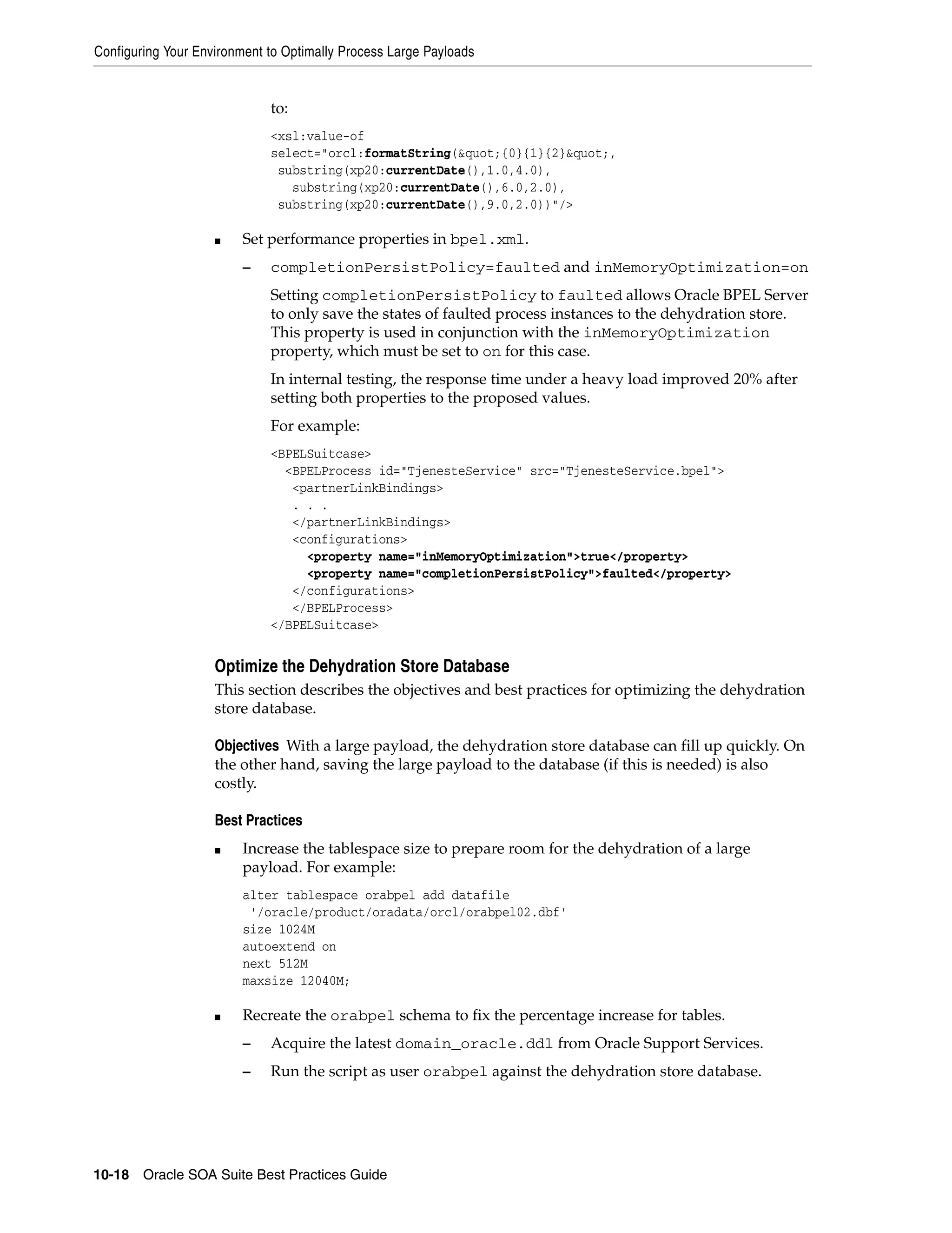 Configuring Your Environment to Optimally Process Large Payloads


                             to:
                             <xsl:value-of
                             select="orcl:formatString(&quot;{0}{1}{2}&quot;,
                              substring(xp20:currentDate(),1.0,4.0),
                                substring(xp20:currentDate(),6.0,2.0),
                              substring(xp20:currentDate(),9.0,2.0))"/>

                    ■    Set performance properties in bpel.xml.
                         –   completionPersistPolicy=faulted and inMemoryOptimization=on
                             Setting completionPersistPolicy to faulted allows Oracle BPEL Server
                             to only save the states of faulted process instances to the dehydration store.
                             This property is used in conjunction with the inMemoryOptimization
                             property, which must be set to on for this case.
                             In internal testing, the response time under a heavy load improved 20% after
                             setting both properties to the proposed values.
                             For example:
                             <BPELSuitcase>
                               <BPELProcess id="TjenesteService" src="TjenesteService.bpel">
                                <partnerLinkBindings>
                                . . .
                                </partnerLinkBindings>
                                <configurations>
                                  <property name="inMemoryOptimization">true</property>
                                  <property name="completionPersistPolicy">faulted</property>
                                </configurations>
                                </BPELProcess>
                             </BPELSuitcase>


                    Optimize the Dehydration Store Database
                    This section describes the objectives and best practices for optimizing the dehydration
                    store database.

                    Objectives With a large payload, the dehydration store database can fill up quickly. On
                    the other hand, saving the large payload to the database (if this is needed) is also
                    costly.

                    Best Practices
                    ■    Increase the tablespace size to prepare room for the dehydration of a large
                         payload. For example:
                         alter tablespace orabpel add datafile
                          '/oracle/product/oradata/orcl/orabpel02.dbf'
                         size 1024M
                         autoextend on
                         next 512M
                         maxsize 12040M;

                    ■    Recreate the orabpel schema to fix the percentage increase for tables.
                         –   Acquire the latest domain_oracle.ddl from Oracle Support Services.
                         –   Run the script as user orabpel against the dehydration store database.




10-18 Oracle SOA Suite Best Practices Guide
 