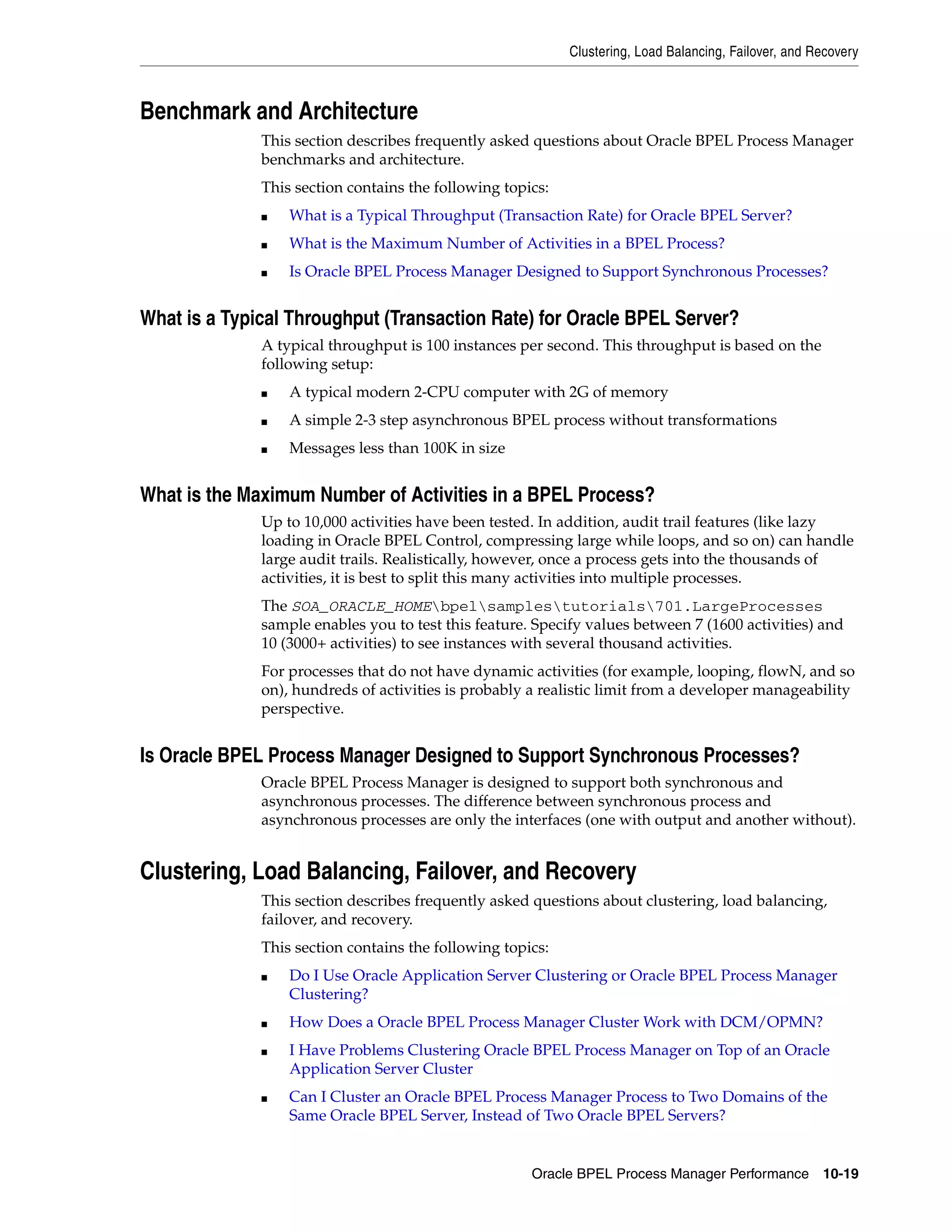 Clustering, Load Balancing, Failover, and Recovery



Benchmark and Architecture
              This section describes frequently asked questions about Oracle BPEL Process Manager
              benchmarks and architecture.
              This section contains the following topics:
              ■   What is a Typical Throughput (Transaction Rate) for Oracle BPEL Server?
              ■   What is the Maximum Number of Activities in a BPEL Process?
              ■   Is Oracle BPEL Process Manager Designed to Support Synchronous Processes?


What is a Typical Throughput (Transaction Rate) for Oracle BPEL Server?
              A typical throughput is 100 instances per second. This throughput is based on the
              following setup:
              ■   A typical modern 2-CPU computer with 2G of memory
              ■   A simple 2-3 step asynchronous BPEL process without transformations
              ■   Messages less than 100K in size


What is the Maximum Number of Activities in a BPEL Process?
              Up to 10,000 activities have been tested. In addition, audit trail features (like lazy
              loading in Oracle BPEL Control, compressing large while loops, and so on) can handle
              large audit trails. Realistically, however, once a process gets into the thousands of
              activities, it is best to split this many activities into multiple processes.
              The SOA_ORACLE_HOMEbpelsamplestutorials701.LargeProcesses
              sample enables you to test this feature. Specify values between 7 (1600 activities) and
              10 (3000+ activities) to see instances with several thousand activities.
              For processes that do not have dynamic activities (for example, looping, flowN, and so
              on), hundreds of activities is probably a realistic limit from a developer manageability
              perspective.


Is Oracle BPEL Process Manager Designed to Support Synchronous Processes?
              Oracle BPEL Process Manager is designed to support both synchronous and
              asynchronous processes. The difference between synchronous process and
              asynchronous processes are only the interfaces (one with output and another without).


Clustering, Load Balancing, Failover, and Recovery
              This section describes frequently asked questions about clustering, load balancing,
              failover, and recovery.
              This section contains the following topics:
              ■   Do I Use Oracle Application Server Clustering or Oracle BPEL Process Manager
                  Clustering?
              ■   How Does a Oracle BPEL Process Manager Cluster Work with DCM/OPMN?
              ■   I Have Problems Clustering Oracle BPEL Process Manager on Top of an Oracle
                  Application Server Cluster
              ■   Can I Cluster an Oracle BPEL Process Manager Process to Two Domains of the
                  Same Oracle BPEL Server, Instead of Two Oracle BPEL Servers?


                                                      Oracle BPEL Process Manager Performance 10-19
 