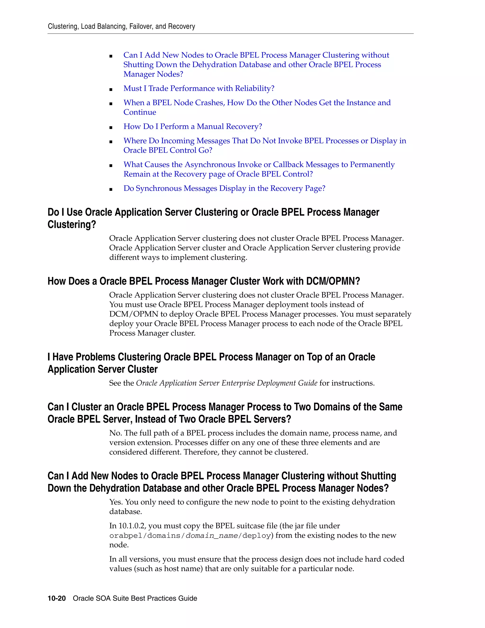 Clustering, Load Balancing, Failover, and Recovery


                    ■    Can I Add New Nodes to Oracle BPEL Process Manager Clustering without
                         Shutting Down the Dehydration Database and other Oracle BPEL Process
                         Manager Nodes?
                    ■    Must I Trade Performance with Reliability?
                    ■    When a BPEL Node Crashes, How Do the Other Nodes Get the Instance and
                         Continue
                    ■    How Do I Perform a Manual Recovery?
                    ■    Where Do Incoming Messages That Do Not Invoke BPEL Processes or Display in
                         Oracle BPEL Control Go?
                    ■    What Causes the Asynchronous Invoke or Callback Messages to Permanently
                         Remain at the Recovery page of Oracle BPEL Control?
                    ■    Do Synchronous Messages Display in the Recovery Page?


Do I Use Oracle Application Server Clustering or Oracle BPEL Process Manager
Clustering?
                    Oracle Application Server clustering does not cluster Oracle BPEL Process Manager.
                    Oracle Application Server cluster and Oracle Application Server clustering provide
                    different ways to implement clustering.


How Does a Oracle BPEL Process Manager Cluster Work with DCM/OPMN?
                    Oracle Application Server clustering does not cluster Oracle BPEL Process Manager.
                    You must use Oracle BPEL Process Manager deployment tools instead of
                    DCM/OPMN to deploy Oracle BPEL Process Manager processes. You must separately
                    deploy your Oracle BPEL Process Manager process to each node of the Oracle BPEL
                    Process Manager cluster.


I Have Problems Clustering Oracle BPEL Process Manager on Top of an Oracle
Application Server Cluster
                    See the Oracle Application Server Enterprise Deployment Guide for instructions.


Can I Cluster an Oracle BPEL Process Manager Process to Two Domains of the Same
Oracle BPEL Server, Instead of Two Oracle BPEL Servers?
                    No. The full path of a BPEL process includes the domain name, process name, and
                    version extension. Processes differ on any one of these three elements and are
                    considered different. Therefore, they cannot be clustered.


Can I Add New Nodes to Oracle BPEL Process Manager Clustering without Shutting
Down the Dehydration Database and other Oracle BPEL Process Manager Nodes?
                    Yes. You only need to configure the new node to point to the existing dehydration
                    database.
                    In 10.1.0.2, you must copy the BPEL suitcase file (the jar file under
                    orabpel/domains/domain_name/deploy) from the existing nodes to the new
                    node.
                    In all versions, you must ensure that the process design does not include hard coded
                    values (such as host name) that are only suitable for a particular node.


10-20 Oracle SOA Suite Best Practices Guide
 