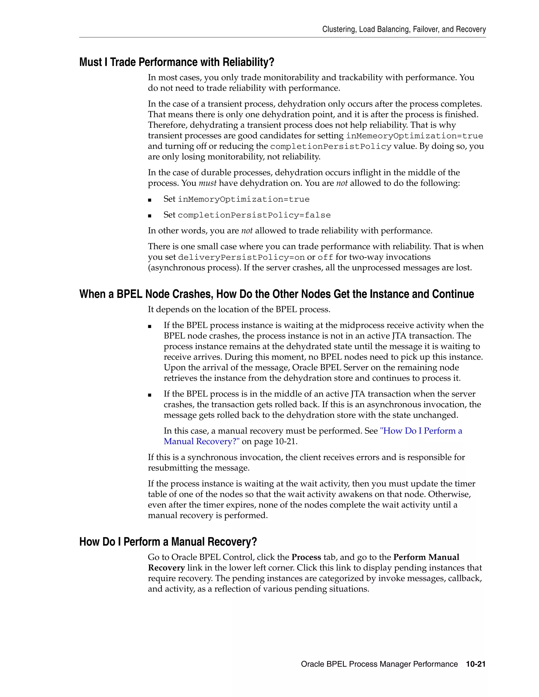 Clustering, Load Balancing, Failover, and Recovery



Must I Trade Performance with Reliability?
              In most cases, you only trade monitorability and trackability with performance. You
              do not need to trade reliability with performance.
              In the case of a transient process, dehydration only occurs after the process completes.
              That means there is only one dehydration point, and it is after the process is finished.
              Therefore, dehydrating a transient process does not help reliability. That is why
              transient processes are good candidates for setting inMemeoryOptimization=true
              and turning off or reducing the completionPersistPolicy value. By doing so, you
              are only losing monitorability, not reliability.
              In the case of durable processes, dehydration occurs inflight in the middle of the
              process. You must have dehydration on. You are not allowed to do the following:
              ■   Set inMemoryOptimization=true
              ■   Set completionPersistPolicy=false
              In other words, you are not allowed to trade reliability with performance.
              There is one small case where you can trade performance with reliability. That is when
              you set deliveryPersistPolicy=on or off for two-way invocations
              (asynchronous process). If the server crashes, all the unprocessed messages are lost.


When a BPEL Node Crashes, How Do the Other Nodes Get the Instance and Continue
              It depends on the location of the BPEL process.
              ■   If the BPEL process instance is waiting at the midprocess receive activity when the
                  BPEL node crashes, the process instance is not in an active JTA transaction. The
                  process instance remains at the dehydrated state until the message it is waiting to
                  receive arrives. During this moment, no BPEL nodes need to pick up this instance.
                  Upon the arrival of the message, Oracle BPEL Server on the remaining node
                  retrieves the instance from the dehydration store and continues to process it.
              ■   If the BPEL process is in the middle of an active JTA transaction when the server
                  crashes, the transaction gets rolled back. If this is an asynchronous invocation, the
                  message gets rolled back to the dehydration store with the state unchanged.
                  In this case, a manual recovery must be performed. See "How Do I Perform a
                  Manual Recovery?" on page 10-21.
              If this is a synchronous invocation, the client receives errors and is responsible for
              resubmitting the message.
              If the process instance is waiting at the wait activity, then you must update the timer
              table of one of the nodes so that the wait activity awakens on that node. Otherwise,
              even after the timer expires, none of the nodes complete the wait activity until a
              manual recovery is performed.


How Do I Perform a Manual Recovery?
              Go to Oracle BPEL Control, click the Process tab, and go to the Perform Manual
              Recovery link in the lower left corner. Click this link to display pending instances that
              require recovery. The pending instances are categorized by invoke messages, callback,
              and activity, as a reflection of various pending situations.




                                                       Oracle BPEL Process Manager Performance 10-21
 