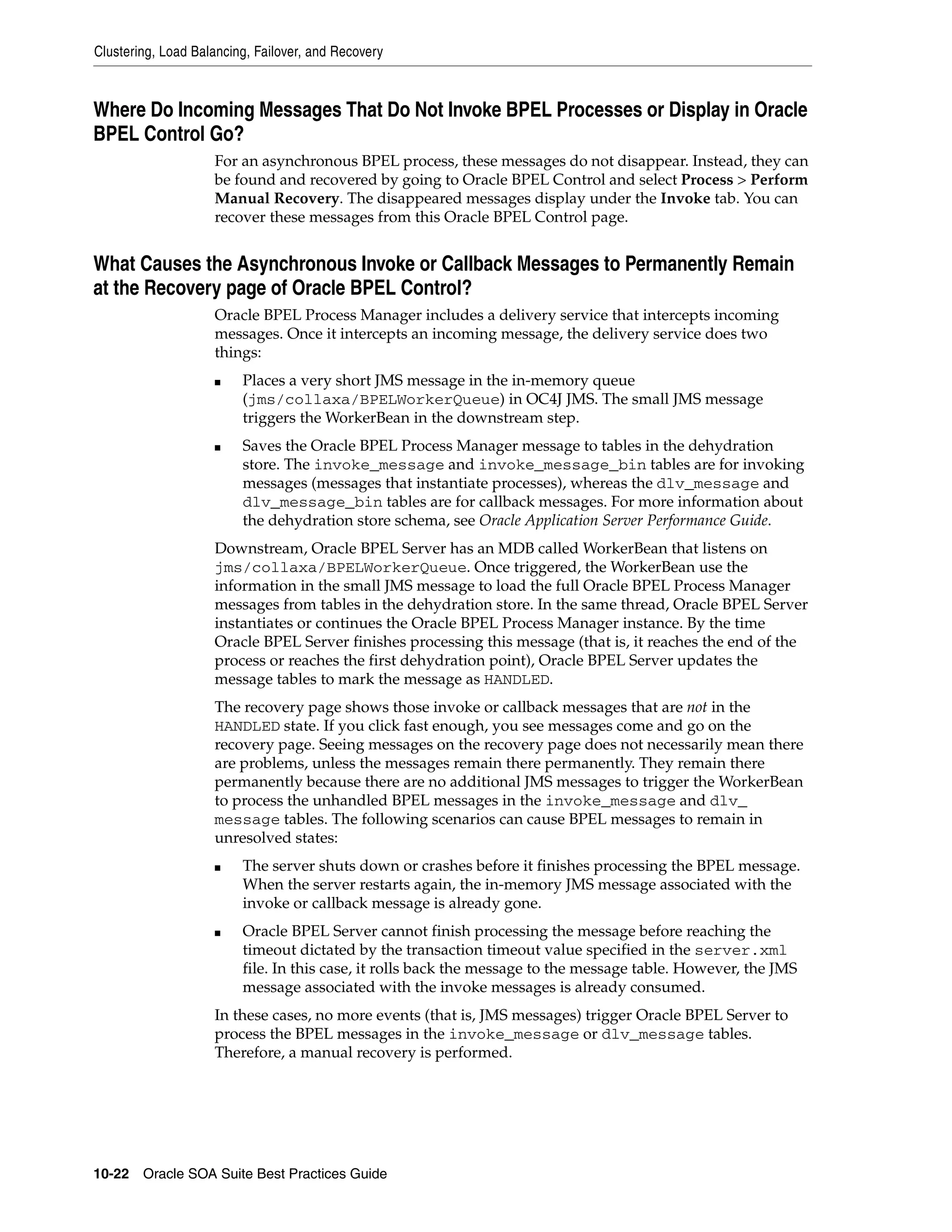 Clustering, Load Balancing, Failover, and Recovery



Where Do Incoming Messages That Do Not Invoke BPEL Processes or Display in Oracle
BPEL Control Go?
                    For an asynchronous BPEL process, these messages do not disappear. Instead, they can
                    be found and recovered by going to Oracle BPEL Control and select Process > Perform
                    Manual Recovery. The disappeared messages display under the Invoke tab. You can
                    recover these messages from this Oracle BPEL Control page.


What Causes the Asynchronous Invoke or Callback Messages to Permanently Remain
at the Recovery page of Oracle BPEL Control?
                    Oracle BPEL Process Manager includes a delivery service that intercepts incoming
                    messages. Once it intercepts an incoming message, the delivery service does two
                    things:
                    ■    Places a very short JMS message in the in-memory queue
                         (jms/collaxa/BPELWorkerQueue) in OC4J JMS. The small JMS message
                         triggers the WorkerBean in the downstream step.
                    ■    Saves the Oracle BPEL Process Manager message to tables in the dehydration
                         store. The invoke_message and invoke_message_bin tables are for invoking
                         messages (messages that instantiate processes), whereas the dlv_message and
                         dlv_message_bin tables are for callback messages. For more information about
                         the dehydration store schema, see Oracle Application Server Performance Guide.
                    Downstream, Oracle BPEL Server has an MDB called WorkerBean that listens on
                    jms/collaxa/BPELWorkerQueue. Once triggered, the WorkerBean use the
                    information in the small JMS message to load the full Oracle BPEL Process Manager
                    messages from tables in the dehydration store. In the same thread, Oracle BPEL Server
                    instantiates or continues the Oracle BPEL Process Manager instance. By the time
                    Oracle BPEL Server finishes processing this message (that is, it reaches the end of the
                    process or reaches the first dehydration point), Oracle BPEL Server updates the
                    message tables to mark the message as HANDLED.
                    The recovery page shows those invoke or callback messages that are not in the
                    HANDLED state. If you click fast enough, you see messages come and go on the
                    recovery page. Seeing messages on the recovery page does not necessarily mean there
                    are problems, unless the messages remain there permanently. They remain there
                    permanently because there are no additional JMS messages to trigger the WorkerBean
                    to process the unhandled BPEL messages in the invoke_message and dlv_
                    message tables. The following scenarios can cause BPEL messages to remain in
                    unresolved states:
                    ■    The server shuts down or crashes before it finishes processing the BPEL message.
                         When the server restarts again, the in-memory JMS message associated with the
                         invoke or callback message is already gone.
                    ■    Oracle BPEL Server cannot finish processing the message before reaching the
                         timeout dictated by the transaction timeout value specified in the server.xml
                         file. In this case, it rolls back the message to the message table. However, the JMS
                         message associated with the invoke messages is already consumed.
                    In these cases, no more events (that is, JMS messages) trigger Oracle BPEL Server to
                    process the BPEL messages in the invoke_message or dlv_message tables.
                    Therefore, a manual recovery is performed.




10-22 Oracle SOA Suite Best Practices Guide
 