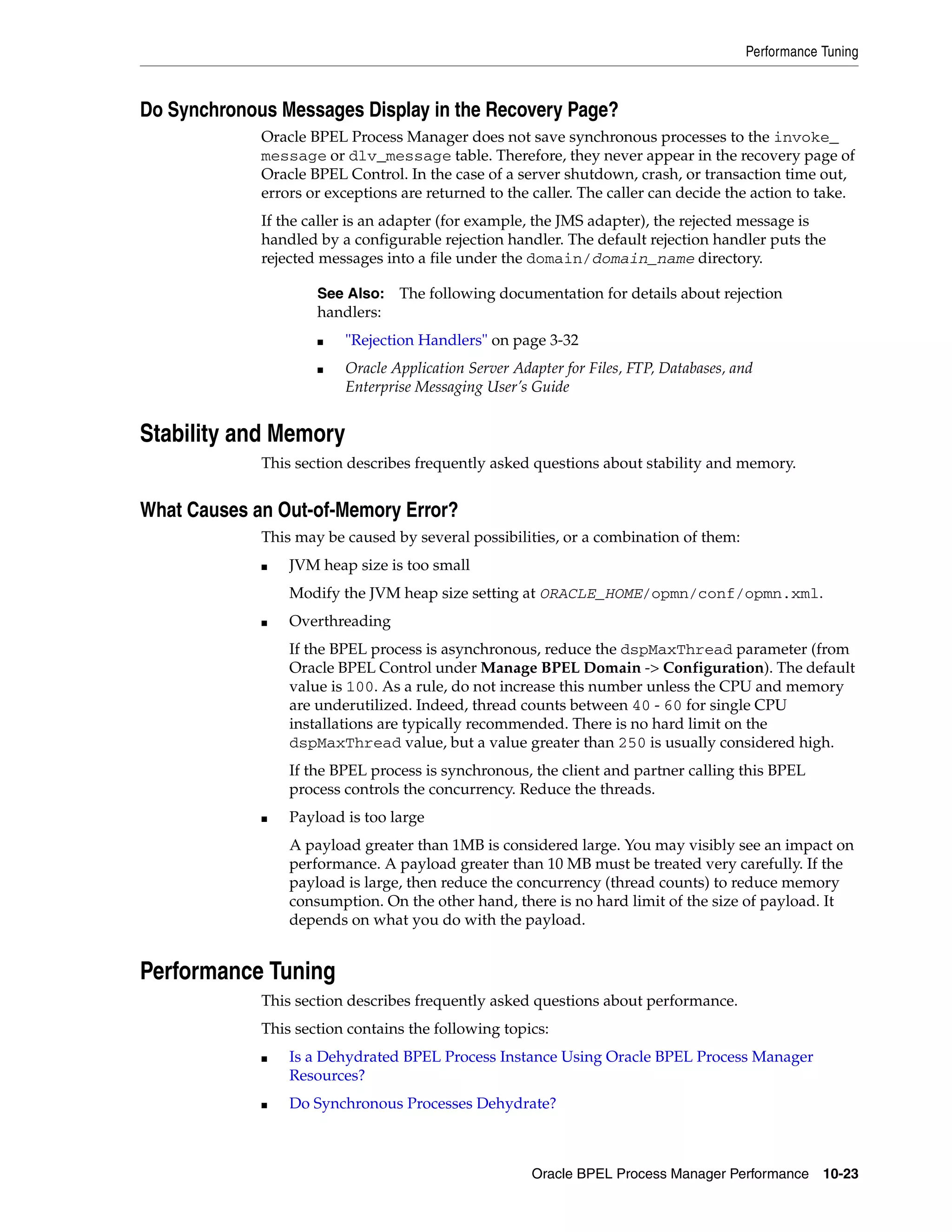 Performance Tuning



Do Synchronous Messages Display in the Recovery Page?
             Oracle BPEL Process Manager does not save synchronous processes to the invoke_
             message or dlv_message table. Therefore, they never appear in the recovery page of
             Oracle BPEL Control. In the case of a server shutdown, crash, or transaction time out,
             errors or exceptions are returned to the caller. The caller can decide the action to take.
             If the caller is an adapter (for example, the JMS adapter), the rejected message is
             handled by a configurable rejection handler. The default rejection handler puts the
             rejected messages into a file under the domain/domain_name directory.

                     See Also: The following documentation for details about rejection
                     handlers:
                     ■   "Rejection Handlers" on page 3-32
                     ■   Oracle Application Server Adapter for Files, FTP, Databases, and
                         Enterprise Messaging User’s Guide


Stability and Memory
             This section describes frequently asked questions about stability and memory.


What Causes an Out-of-Memory Error?
             This may be caused by several possibilities, or a combination of them:
             ■   JVM heap size is too small
                 Modify the JVM heap size setting at ORACLE_HOME/opmn/conf/opmn.xml.
             ■   Overthreading
                 If the BPEL process is asynchronous, reduce the dspMaxThread parameter (from
                 Oracle BPEL Control under Manage BPEL Domain -> Configuration). The default
                 value is 100. As a rule, do not increase this number unless the CPU and memory
                 are underutilized. Indeed, thread counts between 40 - 60 for single CPU
                 installations are typically recommended. There is no hard limit on the
                 dspMaxThread value, but a value greater than 250 is usually considered high.
                 If the BPEL process is synchronous, the client and partner calling this BPEL
                 process controls the concurrency. Reduce the threads.
             ■   Payload is too large
                 A payload greater than 1MB is considered large. You may visibly see an impact on
                 performance. A payload greater than 10 MB must be treated very carefully. If the
                 payload is large, then reduce the concurrency (thread counts) to reduce memory
                 consumption. On the other hand, there is no hard limit of the size of payload. It
                 depends on what you do with the payload.


Performance Tuning
             This section describes frequently asked questions about performance.
             This section contains the following topics:
             ■   Is a Dehydrated BPEL Process Instance Using Oracle BPEL Process Manager
                 Resources?
             ■   Do Synchronous Processes Dehydrate?



                                                      Oracle BPEL Process Manager Performance 10-23
 