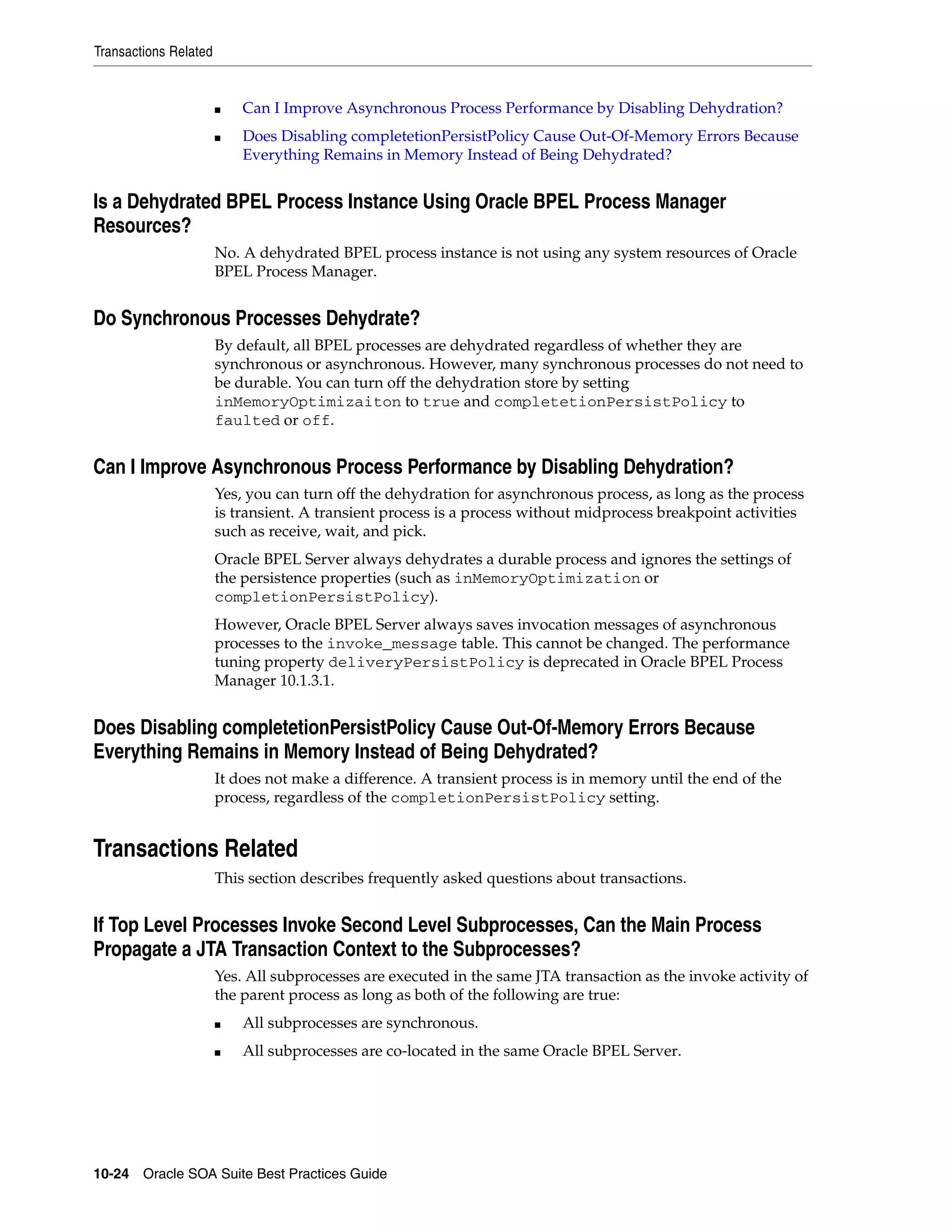 Transactions Related


                       ■   Can I Improve Asynchronous Process Performance by Disabling Dehydration?
                       ■   Does Disabling completetionPersistPolicy Cause Out-Of-Memory Errors Because
                           Everything Remains in Memory Instead of Being Dehydrated?


Is a Dehydrated BPEL Process Instance Using Oracle BPEL Process Manager
Resources?
                       No. A dehydrated BPEL process instance is not using any system resources of Oracle
                       BPEL Process Manager.


Do Synchronous Processes Dehydrate?
                       By default, all BPEL processes are dehydrated regardless of whether they are
                       synchronous or asynchronous. However, many synchronous processes do not need to
                       be durable. You can turn off the dehydration store by setting
                       inMemoryOptimizaiton to true and completetionPersistPolicy to
                       faulted or off.


Can I Improve Asynchronous Process Performance by Disabling Dehydration?
                       Yes, you can turn off the dehydration for asynchronous process, as long as the process
                       is transient. A transient process is a process without midprocess breakpoint activities
                       such as receive, wait, and pick.
                       Oracle BPEL Server always dehydrates a durable process and ignores the settings of
                       the persistence properties (such as inMemoryOptimization or
                       completionPersistPolicy).
                       However, Oracle BPEL Server always saves invocation messages of asynchronous
                       processes to the invoke_message table. This cannot be changed. The performance
                       tuning property deliveryPersistPolicy is deprecated in Oracle BPEL Process
                       Manager 10.1.3.1.


Does Disabling completetionPersistPolicy Cause Out-Of-Memory Errors Because
Everything Remains in Memory Instead of Being Dehydrated?
                       It does not make a difference. A transient process is in memory until the end of the
                       process, regardless of the completionPersistPolicy setting.


Transactions Related
                       This section describes frequently asked questions about transactions.


If Top Level Processes Invoke Second Level Subprocesses, Can the Main Process
Propagate a JTA Transaction Context to the Subprocesses?
                       Yes. All subprocesses are executed in the same JTA transaction as the invoke activity of
                       the parent process as long as both of the following are true:
                       ■   All subprocesses are synchronous.
                       ■   All subprocesses are co-located in the same Oracle BPEL Server.




10-24 Oracle SOA Suite Best Practices Guide
 