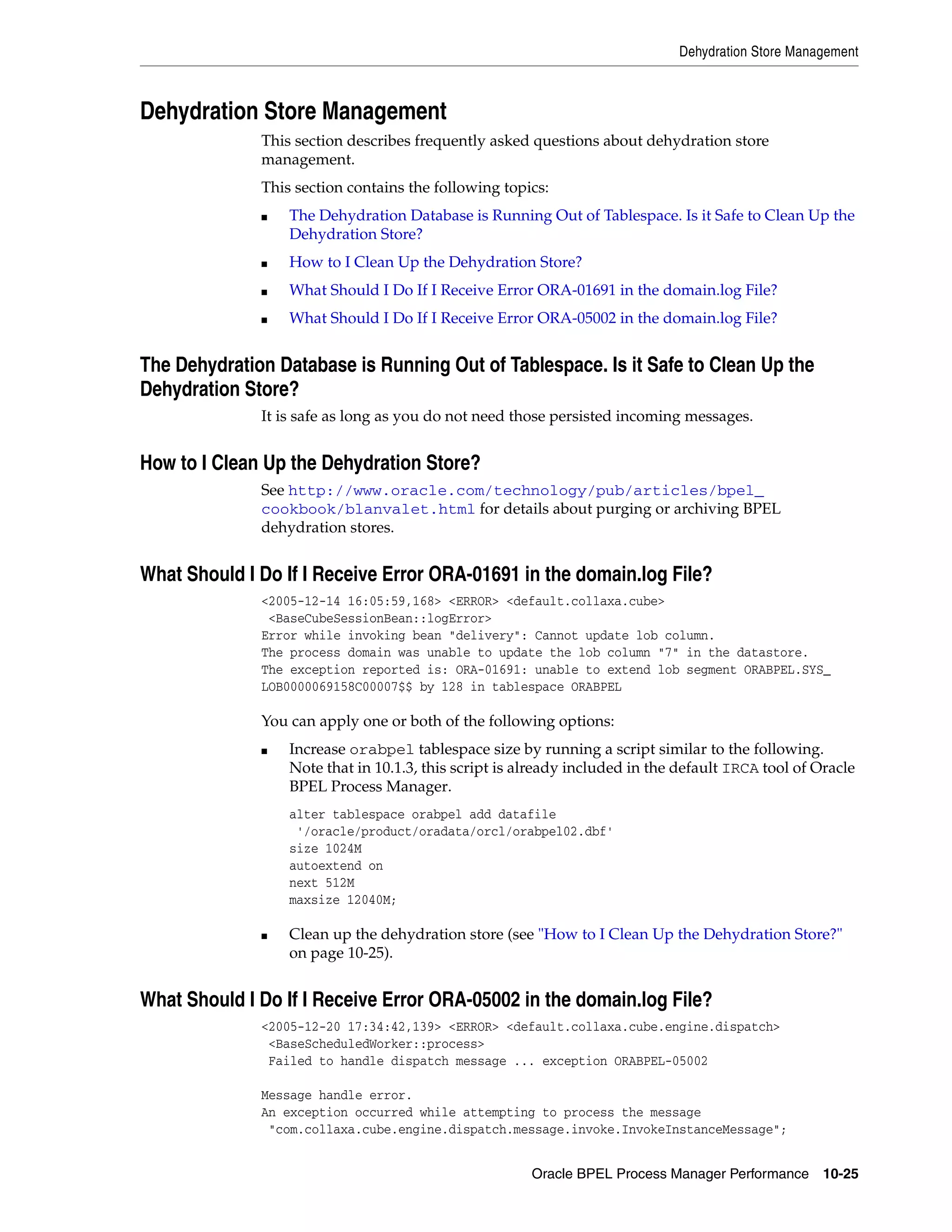Dehydration Store Management



Dehydration Store Management
              This section describes frequently asked questions about dehydration store
              management.
              This section contains the following topics:
              ■   The Dehydration Database is Running Out of Tablespace. Is it Safe to Clean Up the
                  Dehydration Store?
              ■   How to I Clean Up the Dehydration Store?
              ■   What Should I Do If I Receive Error ORA-01691 in the domain.log File?
              ■   What Should I Do If I Receive Error ORA-05002 in the domain.log File?


The Dehydration Database is Running Out of Tablespace. Is it Safe to Clean Up the
Dehydration Store?
              It is safe as long as you do not need those persisted incoming messages.


How to I Clean Up the Dehydration Store?
              See http://www.oracle.com/technology/pub/articles/bpel_
              cookbook/blanvalet.html for details about purging or archiving BPEL
              dehydration stores.


What Should I Do If I Receive Error ORA-01691 in the domain.log File?
              <2005-12-14 16:05:59,168> <ERROR> <default.collaxa.cube>
               <BaseCubeSessionBean::logError>
              Error while invoking bean "delivery": Cannot update lob column.
              The process domain was unable to update the lob column "7" in the datastore.
              The exception reported is: ORA-01691: unable to extend lob segment ORABPEL.SYS_
              LOB0000069158C00007$$ by 128 in tablespace ORABPEL

              You can apply one or both of the following options:
              ■   Increase orabpel tablespace size by running a script similar to the following.
                  Note that in 10.1.3, this script is already included in the default IRCA tool of Oracle
                  BPEL Process Manager.
                  alter tablespace orabpel add datafile
                   '/oracle/product/oradata/orcl/orabpel02.dbf'
                  size 1024M
                  autoextend on
                  next 512M
                  maxsize 12040M;

              ■   Clean up the dehydration store (see "How to I Clean Up the Dehydration Store?"
                  on page 10-25).


What Should I Do If I Receive Error ORA-05002 in the domain.log File?
              <2005-12-20 17:34:42,139> <ERROR> <default.collaxa.cube.engine.dispatch>
               <BaseScheduledWorker::process>
               Failed to handle dispatch message ... exception ORABPEL-05002

              Message handle error.
              An exception occurred while attempting to process the message
               "com.collaxa.cube.engine.dispatch.message.invoke.InvokeInstanceMessage";


                                                       Oracle BPEL Process Manager Performance 10-25
 