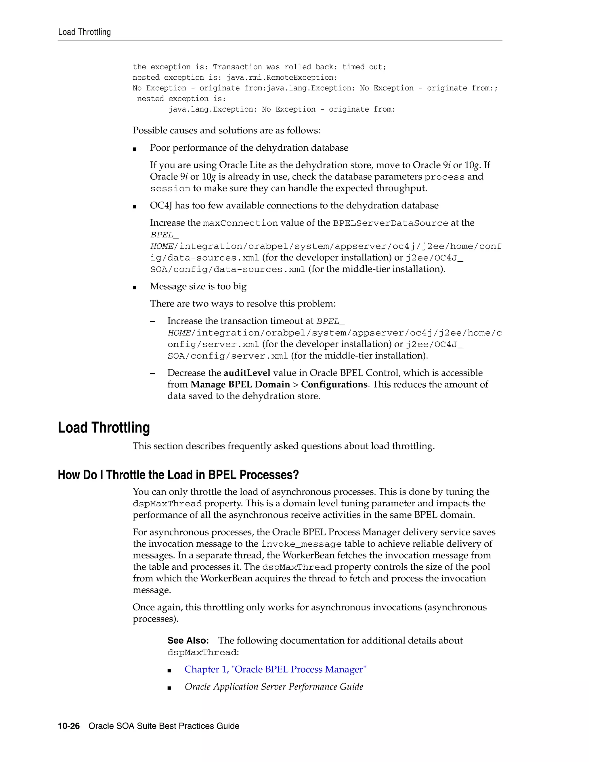 Load Throttling


                  the exception is: Transaction was rolled back: timed out;
                  nested exception is: java.rmi.RemoteException:
                  No Exception - originate from:java.lang.Exception: No Exception - originate from:;
                   nested exception is:
                          java.lang.Exception: No Exception - originate from:

                  Possible causes and solutions are as follows:
                  ■   Poor performance of the dehydration database
                      If you are using Oracle Lite as the dehydration store, move to Oracle 9i or 10g. If
                      Oracle 9i or 10g is already in use, check the database parameters process and
                      session to make sure they can handle the expected throughput.
                  ■   OC4J has too few available connections to the dehydration database
                      Increase the maxConnection value of the BPELServerDataSource at the
                      BPEL_
                      HOME/integration/orabpel/system/appserver/oc4j/j2ee/home/conf
                      ig/data-sources.xml (for the developer installation) or j2ee/OC4J_
                      SOA/config/data-sources.xml (for the middle-tier installation).
                  ■   Message size is too big
                      There are two ways to resolve this problem:
                      –   Increase the transaction timeout at BPEL_
                          HOME/integration/orabpel/system/appserver/oc4j/j2ee/home/c
                          onfig/server.xml (for the developer installation) or j2ee/OC4J_
                          SOA/config/server.xml (for the middle-tier installation).
                      –   Decrease the auditLevel value in Oracle BPEL Control, which is accessible
                          from Manage BPEL Domain > Configurations. This reduces the amount of
                          data saved to the dehydration store.


Load Throttling
                  This section describes frequently asked questions about load throttling.


How Do I Throttle the Load in BPEL Processes?
                  You can only throttle the load of asynchronous processes. This is done by tuning the
                  dspMaxThread property. This is a domain level tuning parameter and impacts the
                  performance of all the asynchronous receive activities in the same BPEL domain.
                  For asynchronous processes, the Oracle BPEL Process Manager delivery service saves
                  the invocation message to the invoke_message table to achieve reliable delivery of
                  messages. In a separate thread, the WorkerBean fetches the invocation message from
                  the table and processes it. The dspMaxThread property controls the size of the pool
                  from which the WorkerBean acquires the thread to fetch and process the invocation
                  message.
                  Once again, this throttling only works for asynchronous invocations (asynchronous
                  processes).

                          See Also: The following documentation for additional details about
                          dspMaxThread:
                          ■   Chapter 1, "Oracle BPEL Process Manager"
                          ■   Oracle Application Server Performance Guide



10-26 Oracle SOA Suite Best Practices Guide
 