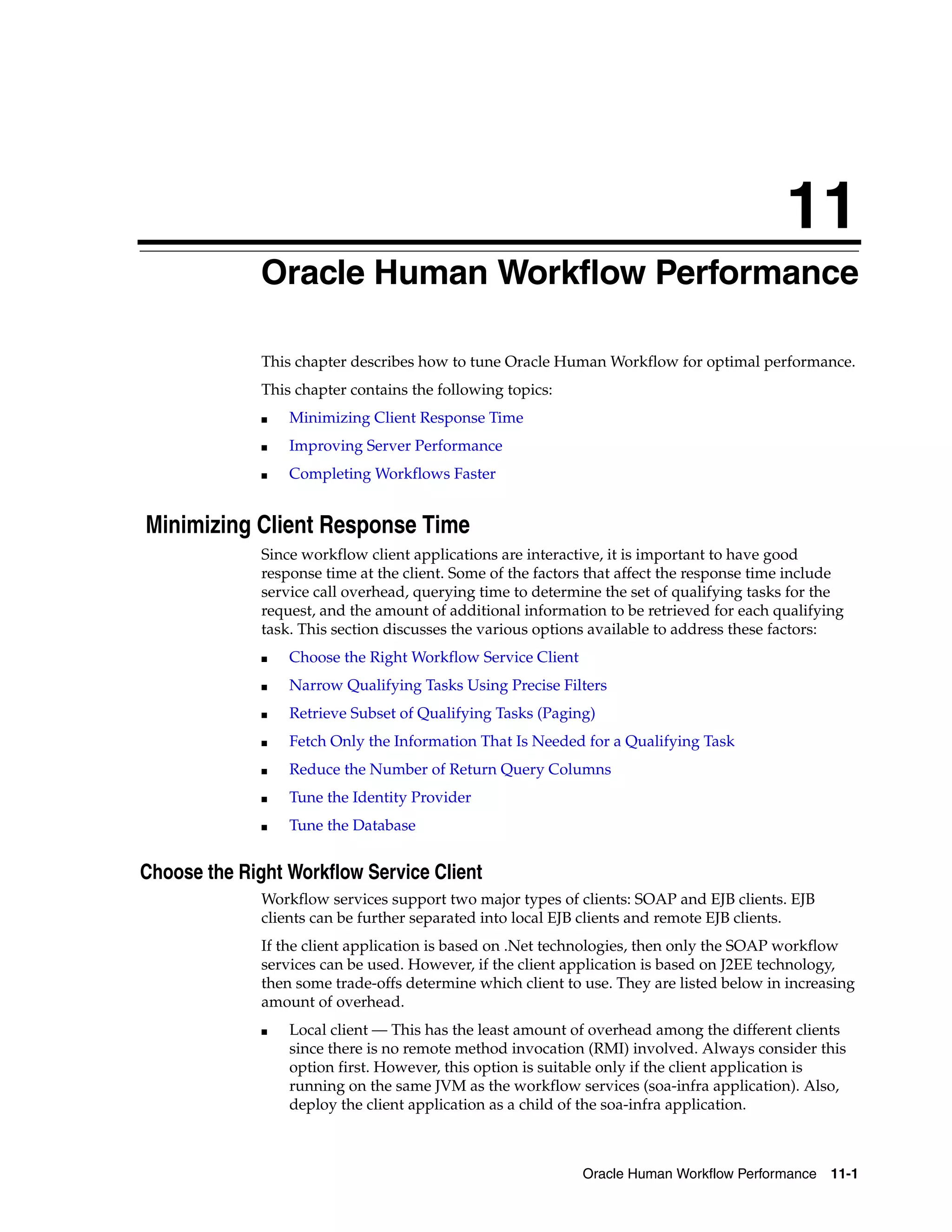 11
              Oracle Human Workflow Performance

              This chapter describes how to tune Oracle Human Workflow for optimal performance.
              This chapter contains the following topics:
              ■   Minimizing Client Response Time
              ■   Improving Server Performance
              ■   Completing Workflows Faster


Minimizing Client Response Time
              Since workflow client applications are interactive, it is important to have good
              response time at the client. Some of the factors that affect the response time include
              service call overhead, querying time to determine the set of qualifying tasks for the
              request, and the amount of additional information to be retrieved for each qualifying
              task. This section discusses the various options available to address these factors:
              ■   Choose the Right Workflow Service Client
              ■   Narrow Qualifying Tasks Using Precise Filters
              ■   Retrieve Subset of Qualifying Tasks (Paging)
              ■   Fetch Only the Information That Is Needed for a Qualifying Task
              ■   Reduce the Number of Return Query Columns
              ■   Tune the Identity Provider
              ■   Tune the Database


Choose the Right Workflow Service Client
              Workflow services support two major types of clients: SOAP and EJB clients. EJB
              clients can be further separated into local EJB clients and remote EJB clients.
              If the client application is based on .Net technologies, then only the SOAP workflow
              services can be used. However, if the client application is based on J2EE technology,
              then some trade-offs determine which client to use. They are listed below in increasing
              amount of overhead.
              ■   Local client — This has the least amount of overhead among the different clients
                  since there is no remote method invocation (RMI) involved. Always consider this
                  option first. However, this option is suitable only if the client application is
                  running on the same JVM as the workflow services (soa-infra application). Also,
                  deploy the client application as a child of the soa-infra application.



                                                             Oracle Human Workflow Performance 11-1
 