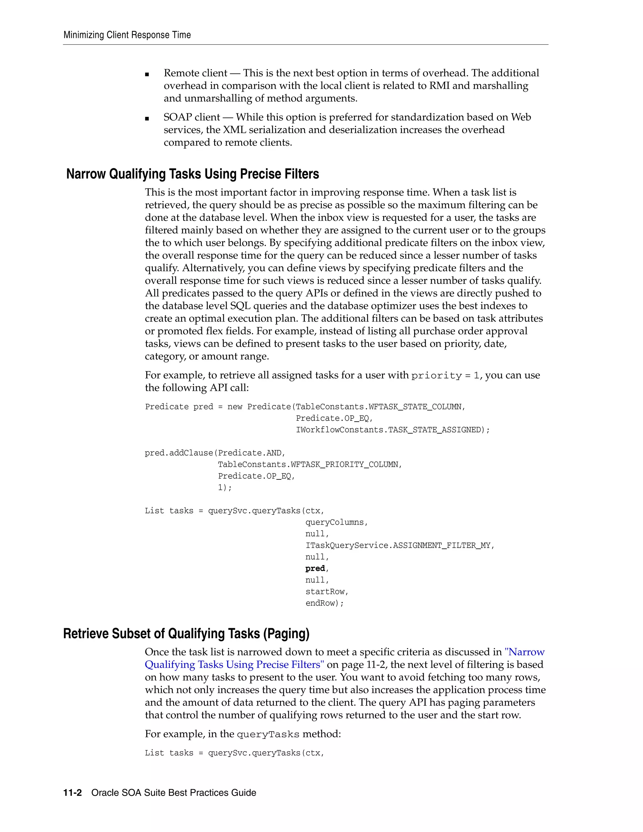 Minimizing Client Response Time


                   ■    Remote client — This is the next best option in terms of overhead. The additional
                        overhead in comparison with the local client is related to RMI and marshalling
                        and unmarshalling of method arguments.
                   ■    SOAP client — While this option is preferred for standardization based on Web
                        services, the XML serialization and deserialization increases the overhead
                        compared to remote clients.


Narrow Qualifying Tasks Using Precise Filters
                   This is the most important factor in improving response time. When a task list is
                   retrieved, the query should be as precise as possible so the maximum filtering can be
                   done at the database level. When the inbox view is requested for a user, the tasks are
                   filtered mainly based on whether they are assigned to the current user or to the groups
                   the to which user belongs. By specifying additional predicate filters on the inbox view,
                   the overall response time for the query can be reduced since a lesser number of tasks
                   qualify. Alternatively, you can define views by specifying predicate filters and the
                   overall response time for such views is reduced since a lesser number of tasks qualify.
                   All predicates passed to the query APIs or defined in the views are directly pushed to
                   the database level SQL queries and the database optimizer uses the best indexes to
                   create an optimal execution plan. The additional filters can be based on task attributes
                   or promoted flex fields. For example, instead of listing all purchase order approval
                   tasks, views can be defined to present tasks to the user based on priority, date,
                   category, or amount range.
                   For example, to retrieve all assigned tasks for a user with priority = 1, you can use
                   the following API call:
                   Predicate pred = new Predicate(TableConstants.WFTASK_STATE_COLUMN,
                                                  Predicate.OP_EQ,
                                                  IWorkflowConstants.TASK_STATE_ASSIGNED);

                   pred.addClause(Predicate.AND,
                                  TableConstants.WFTASK_PRIORITY_COLUMN,
                                  Predicate.OP_EQ,
                                  1);

                   List tasks = querySvc.queryTasks(ctx,
                                                    queryColumns,
                                                    null,
                                                    ITaskQueryService.ASSIGNMENT_FILTER_MY,
                                                    null,
                                                    pred,
                                                    null,
                                                    startRow,
                                                    endRow);


Retrieve Subset of Qualifying Tasks (Paging)
                   Once the task list is narrowed down to meet a specific criteria as discussed in "Narrow
                   Qualifying Tasks Using Precise Filters" on page 11-2, the next level of filtering is based
                   on how many tasks to present to the user. You want to avoid fetching too many rows,
                   which not only increases the query time but also increases the application process time
                   and the amount of data returned to the client. The query API has paging parameters
                   that control the number of qualifying rows returned to the user and the start row.
                   For example, in the queryTasks method:
                   List tasks = querySvc.queryTasks(ctx,



11-2 Oracle SOA Suite Best Practices Guide
 