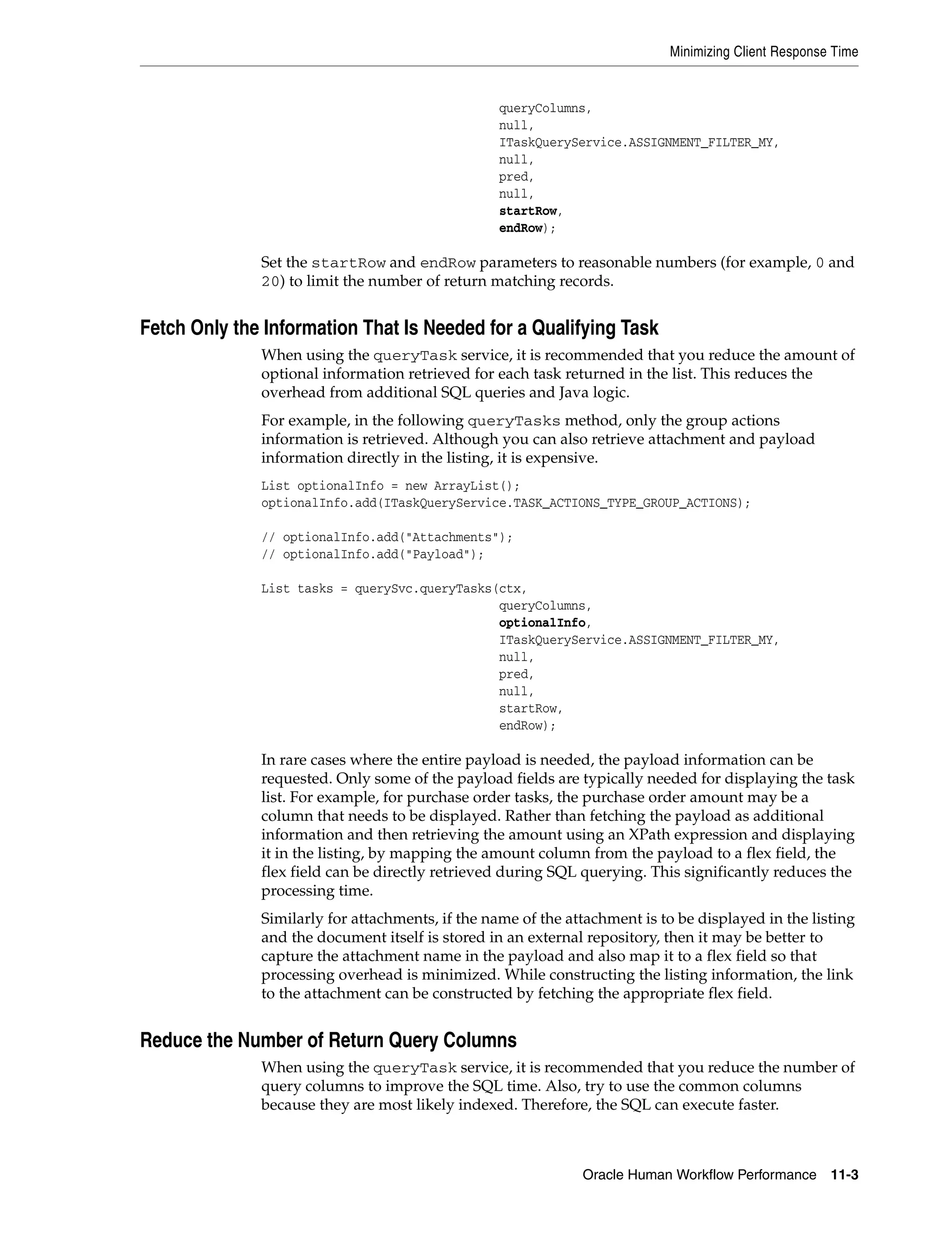Minimizing Client Response Time


                                                  queryColumns,
                                                  null,
                                                  ITaskQueryService.ASSIGNMENT_FILTER_MY,
                                                  null,
                                                  pred,
                                                  null,
                                                  startRow,
                                                  endRow);

              Set the startRow and endRow parameters to reasonable numbers (for example, 0 and
              20) to limit the number of return matching records.


Fetch Only the Information That Is Needed for a Qualifying Task
              When using the queryTask service, it is recommended that you reduce the amount of
              optional information retrieved for each task returned in the list. This reduces the
              overhead from additional SQL queries and Java logic.
              For example, in the following queryTasks method, only the group actions
              information is retrieved. Although you can also retrieve attachment and payload
              information directly in the listing, it is expensive.
              List optionalInfo = new ArrayList();
              optionalInfo.add(ITaskQueryService.TASK_ACTIONS_TYPE_GROUP_ACTIONS);

              // optionalInfo.add("Attachments");
              // optionalInfo.add("Payload");

              List tasks = querySvc.queryTasks(ctx,
                                               queryColumns,
                                               optionalInfo,
                                               ITaskQueryService.ASSIGNMENT_FILTER_MY,
                                               null,
                                               pred,
                                               null,
                                               startRow,
                                               endRow);

              In rare cases where the entire payload is needed, the payload information can be
              requested. Only some of the payload fields are typically needed for displaying the task
              list. For example, for purchase order tasks, the purchase order amount may be a
              column that needs to be displayed. Rather than fetching the payload as additional
              information and then retrieving the amount using an XPath expression and displaying
              it in the listing, by mapping the amount column from the payload to a flex field, the
              flex field can be directly retrieved during SQL querying. This significantly reduces the
              processing time.
              Similarly for attachments, if the name of the attachment is to be displayed in the listing
              and the document itself is stored in an external repository, then it may be better to
              capture the attachment name in the payload and also map it to a flex field so that
              processing overhead is minimized. While constructing the listing information, the link
              to the attachment can be constructed by fetching the appropriate flex field.


Reduce the Number of Return Query Columns
              When using the queryTask service, it is recommended that you reduce the number of
              query columns to improve the SQL time. Also, try to use the common columns
              because they are most likely indexed. Therefore, the SQL can execute faster.



                                                              Oracle Human Workflow Performance 11-3
 
