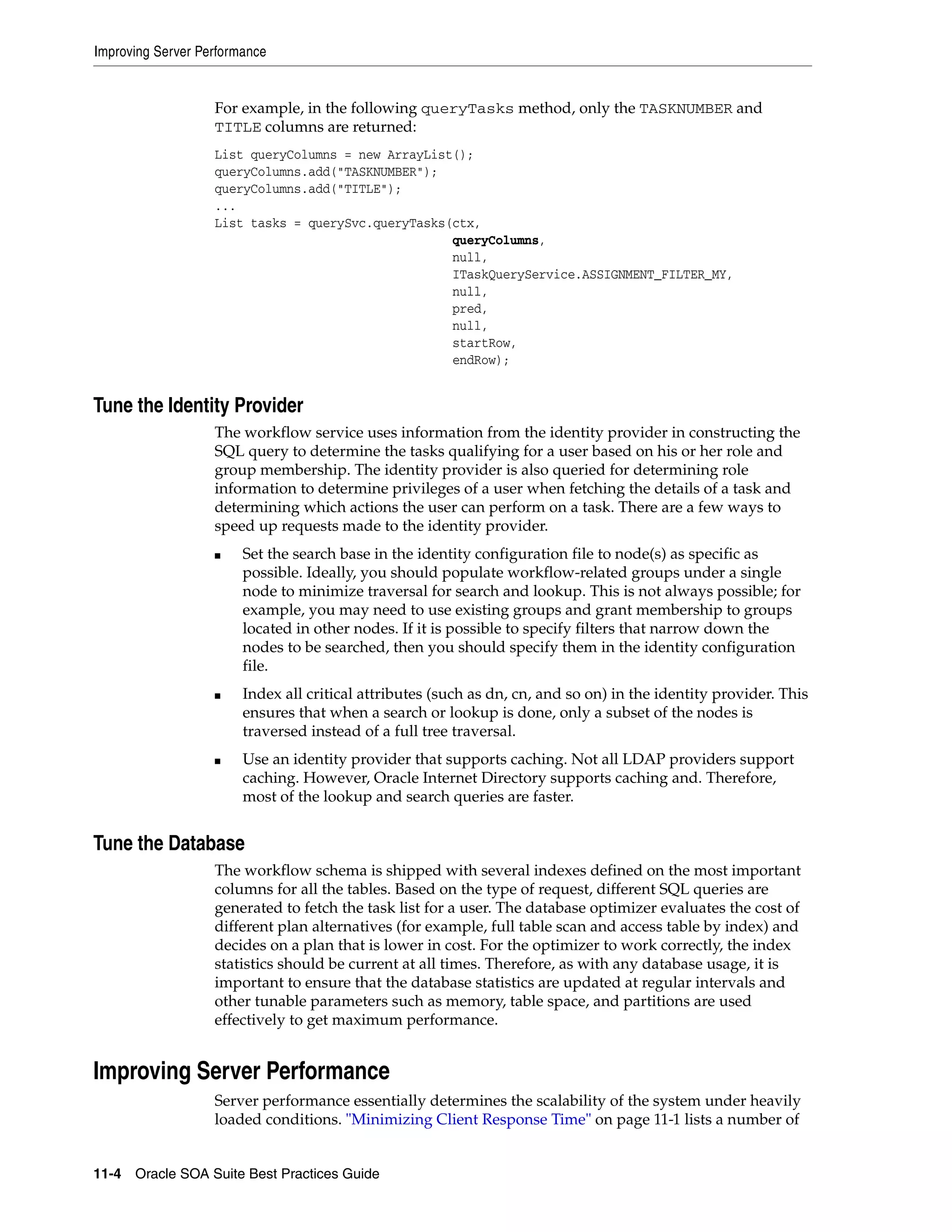 Improving Server Performance


                   For example, in the following queryTasks method, only the TASKNUMBER and
                   TITLE columns are returned:
                   List queryColumns = new ArrayList();
                   queryColumns.add("TASKNUMBER");
                   queryColumns.add("TITLE");
                   ...
                   List tasks = querySvc.queryTasks(ctx,
                                                    queryColumns,
                                                    null,
                                                    ITaskQueryService.ASSIGNMENT_FILTER_MY,
                                                    null,
                                                    pred,
                                                    null,
                                                    startRow,
                                                    endRow);


Tune the Identity Provider
                   The workflow service uses information from the identity provider in constructing the
                   SQL query to determine the tasks qualifying for a user based on his or her role and
                   group membership. The identity provider is also queried for determining role
                   information to determine privileges of a user when fetching the details of a task and
                   determining which actions the user can perform on a task. There are a few ways to
                   speed up requests made to the identity provider.
                   ■    Set the search base in the identity configuration file to node(s) as specific as
                        possible. Ideally, you should populate workflow-related groups under a single
                        node to minimize traversal for search and lookup. This is not always possible; for
                        example, you may need to use existing groups and grant membership to groups
                        located in other nodes. If it is possible to specify filters that narrow down the
                        nodes to be searched, then you should specify them in the identity configuration
                        file.
                   ■    Index all critical attributes (such as dn, cn, and so on) in the identity provider. This
                        ensures that when a search or lookup is done, only a subset of the nodes is
                        traversed instead of a full tree traversal.
                   ■    Use an identity provider that supports caching. Not all LDAP providers support
                        caching. However, Oracle Internet Directory supports caching and. Therefore,
                        most of the lookup and search queries are faster.


Tune the Database
                   The workflow schema is shipped with several indexes defined on the most important
                   columns for all the tables. Based on the type of request, different SQL queries are
                   generated to fetch the task list for a user. The database optimizer evaluates the cost of
                   different plan alternatives (for example, full table scan and access table by index) and
                   decides on a plan that is lower in cost. For the optimizer to work correctly, the index
                   statistics should be current at all times. Therefore, as with any database usage, it is
                   important to ensure that the database statistics are updated at regular intervals and
                   other tunable parameters such as memory, table space, and partitions are used
                   effectively to get maximum performance.


Improving Server Performance
                   Server performance essentially determines the scalability of the system under heavily
                   loaded conditions. "Minimizing Client Response Time" on page 11-1 lists a number of


11-4 Oracle SOA Suite Best Practices Guide
 