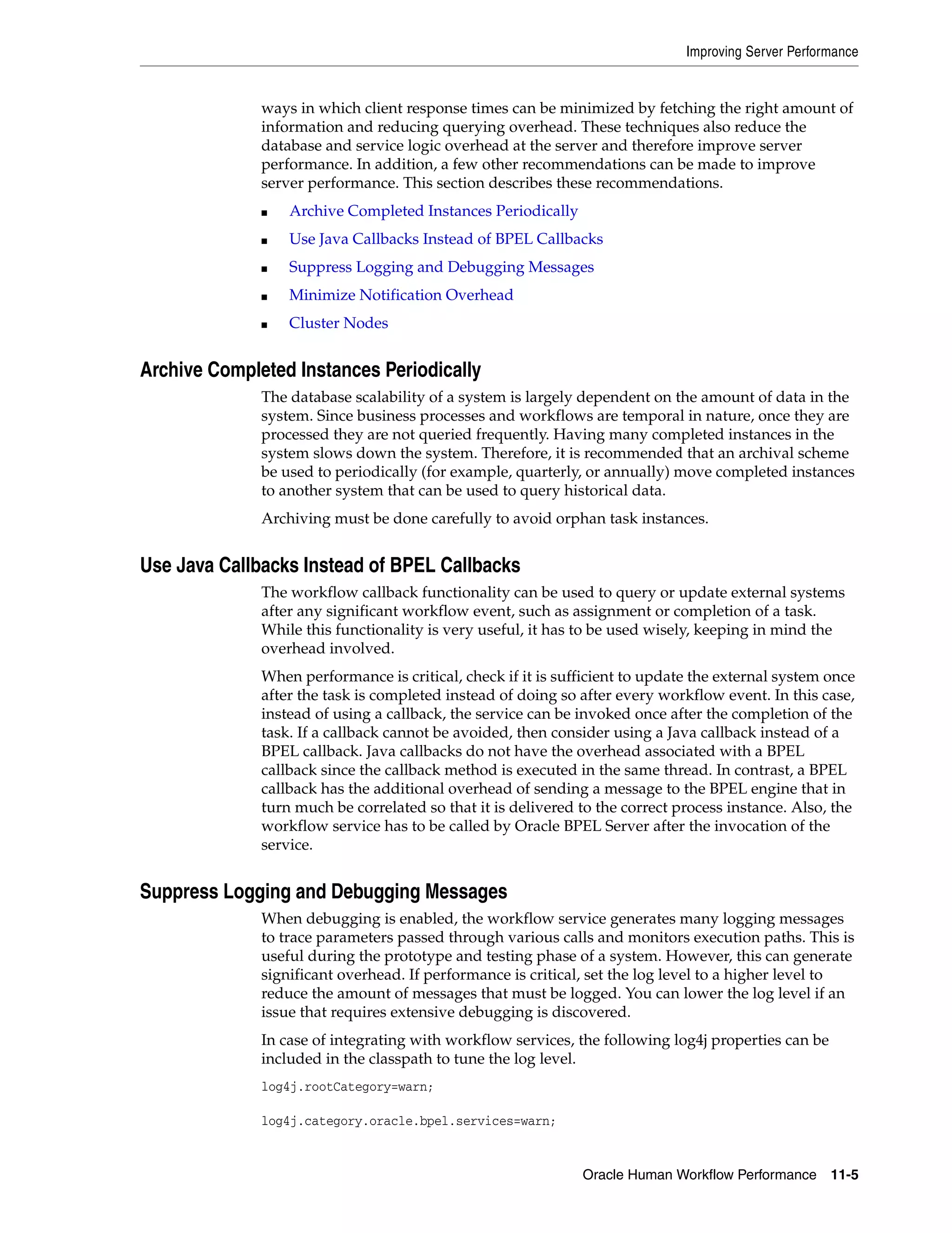 Improving Server Performance


              ways in which client response times can be minimized by fetching the right amount of
              information and reducing querying overhead. These techniques also reduce the
              database and service logic overhead at the server and therefore improve server
              performance. In addition, a few other recommendations can be made to improve
              server performance. This section describes these recommendations.
              ■   Archive Completed Instances Periodically
              ■   Use Java Callbacks Instead of BPEL Callbacks
              ■   Suppress Logging and Debugging Messages
              ■   Minimize Notification Overhead
              ■   Cluster Nodes


Archive Completed Instances Periodically
              The database scalability of a system is largely dependent on the amount of data in the
              system. Since business processes and workflows are temporal in nature, once they are
              processed they are not queried frequently. Having many completed instances in the
              system slows down the system. Therefore, it is recommended that an archival scheme
              be used to periodically (for example, quarterly, or annually) move completed instances
              to another system that can be used to query historical data.
              Archiving must be done carefully to avoid orphan task instances.


Use Java Callbacks Instead of BPEL Callbacks
              The workflow callback functionality can be used to query or update external systems
              after any significant workflow event, such as assignment or completion of a task.
              While this functionality is very useful, it has to be used wisely, keeping in mind the
              overhead involved.
              When performance is critical, check if it is sufficient to update the external system once
              after the task is completed instead of doing so after every workflow event. In this case,
              instead of using a callback, the service can be invoked once after the completion of the
              task. If a callback cannot be avoided, then consider using a Java callback instead of a
              BPEL callback. Java callbacks do not have the overhead associated with a BPEL
              callback since the callback method is executed in the same thread. In contrast, a BPEL
              callback has the additional overhead of sending a message to the BPEL engine that in
              turn much be correlated so that it is delivered to the correct process instance. Also, the
              workflow service has to be called by Oracle BPEL Server after the invocation of the
              service.


Suppress Logging and Debugging Messages
              When debugging is enabled, the workflow service generates many logging messages
              to trace parameters passed through various calls and monitors execution paths. This is
              useful during the prototype and testing phase of a system. However, this can generate
              significant overhead. If performance is critical, set the log level to a higher level to
              reduce the amount of messages that must be logged. You can lower the log level if an
              issue that requires extensive debugging is discovered.
              In case of integrating with workflow services, the following log4j properties can be
              included in the classpath to tune the log level.
              log4j.rootCategory=warn;

              log4j.category.oracle.bpel.services=warn;


                                                              Oracle Human Workflow Performance 11-5
 