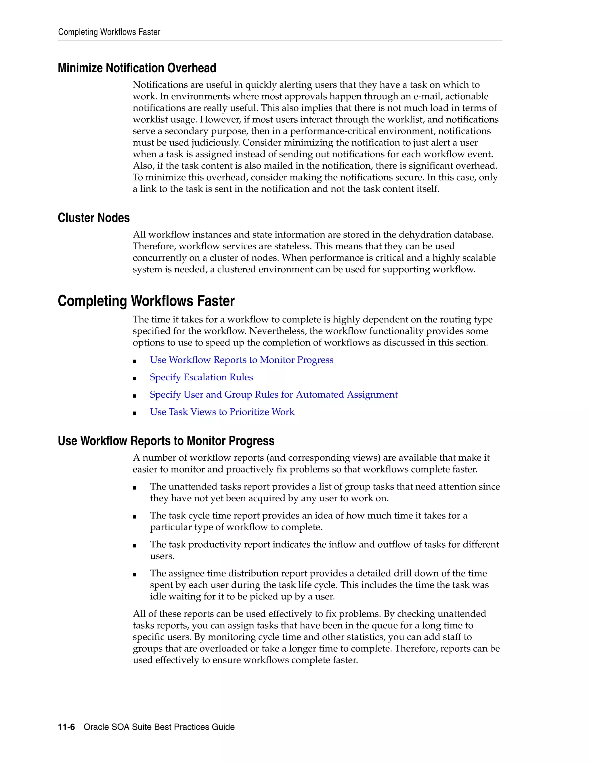 Completing Workflows Faster



Minimize Notification Overhead
                   Notifications are useful in quickly alerting users that they have a task on which to
                   work. In environments where most approvals happen through an e-mail, actionable
                   notifications are really useful. This also implies that there is not much load in terms of
                   worklist usage. However, if most users interact through the worklist, and notifications
                   serve a secondary purpose, then in a performance-critical environment, notifications
                   must be used judiciously. Consider minimizing the notification to just alert a user
                   when a task is assigned instead of sending out notifications for each workflow event.
                   Also, if the task content is also mailed in the notification, there is significant overhead.
                   To minimize this overhead, consider making the notifications secure. In this case, only
                   a link to the task is sent in the notification and not the task content itself.


Cluster Nodes
                   All workflow instances and state information are stored in the dehydration database.
                   Therefore, workflow services are stateless. This means that they can be used
                   concurrently on a cluster of nodes. When performance is critical and a highly scalable
                   system is needed, a clustered environment can be used for supporting workflow.


Completing Workflows Faster
                   The time it takes for a workflow to complete is highly dependent on the routing type
                   specified for the workflow. Nevertheless, the workflow functionality provides some
                   options to use to speed up the completion of workflows as discussed in this section.
                   ■    Use Workflow Reports to Monitor Progress
                   ■    Specify Escalation Rules
                   ■    Specify User and Group Rules for Automated Assignment
                   ■    Use Task Views to Prioritize Work


Use Workflow Reports to Monitor Progress
                   A number of workflow reports (and corresponding views) are available that make it
                   easier to monitor and proactively fix problems so that workflows complete faster.
                   ■    The unattended tasks report provides a list of group tasks that need attention since
                        they have not yet been acquired by any user to work on.
                   ■    The task cycle time report provides an idea of how much time it takes for a
                        particular type of workflow to complete.
                   ■    The task productivity report indicates the inflow and outflow of tasks for different
                        users.
                   ■    The assignee time distribution report provides a detailed drill down of the time
                        spent by each user during the task life cycle. This includes the time the task was
                        idle waiting for it to be picked up by a user.
                   All of these reports can be used effectively to fix problems. By checking unattended
                   tasks reports, you can assign tasks that have been in the queue for a long time to
                   specific users. By monitoring cycle time and other statistics, you can add staff to
                   groups that are overloaded or take a longer time to complete. Therefore, reports can be
                   used effectively to ensure workflows complete faster.




11-6 Oracle SOA Suite Best Practices Guide
 