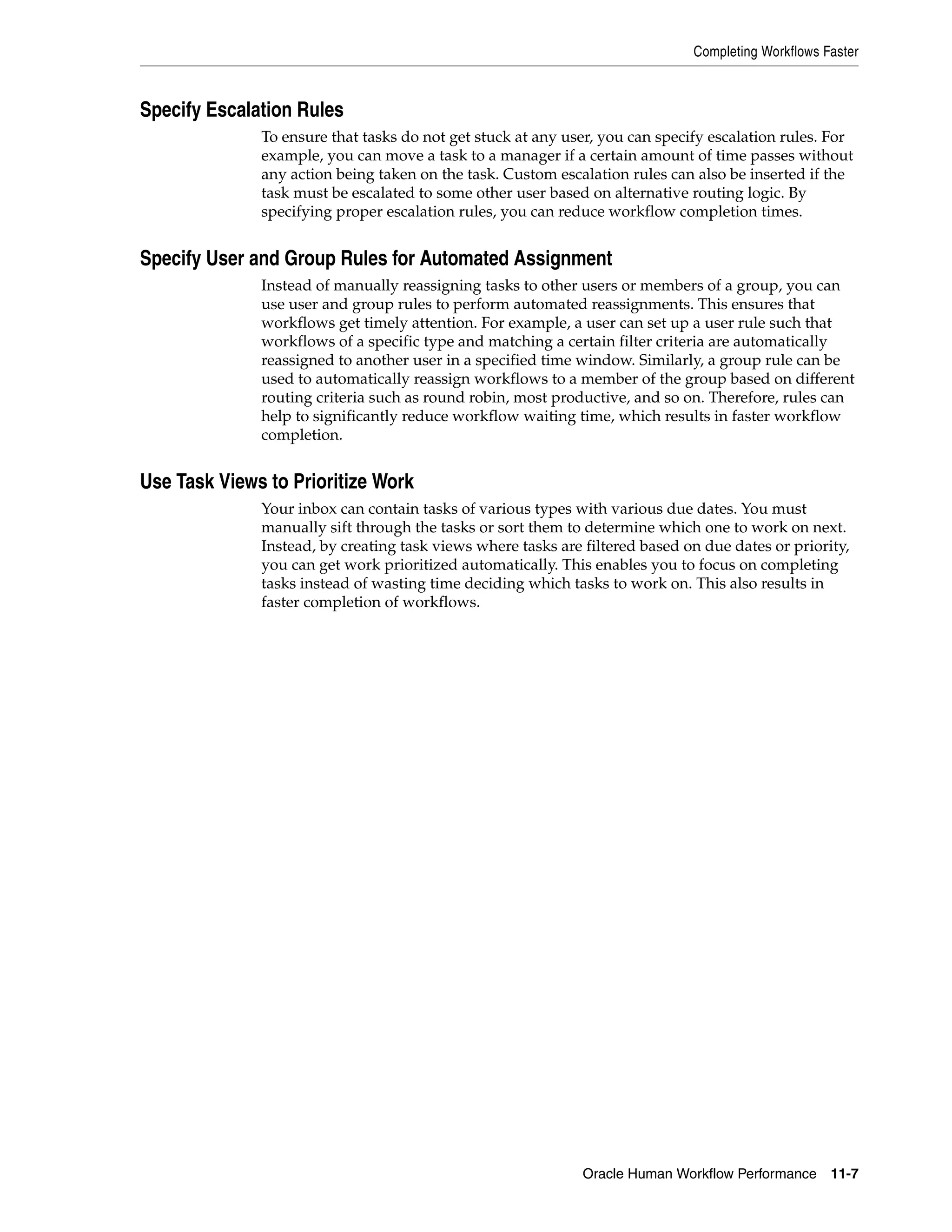 Completing Workflows Faster



Specify Escalation Rules
              To ensure that tasks do not get stuck at any user, you can specify escalation rules. For
              example, you can move a task to a manager if a certain amount of time passes without
              any action being taken on the task. Custom escalation rules can also be inserted if the
              task must be escalated to some other user based on alternative routing logic. By
              specifying proper escalation rules, you can reduce workflow completion times.


Specify User and Group Rules for Automated Assignment
              Instead of manually reassigning tasks to other users or members of a group, you can
              use user and group rules to perform automated reassignments. This ensures that
              workflows get timely attention. For example, a user can set up a user rule such that
              workflows of a specific type and matching a certain filter criteria are automatically
              reassigned to another user in a specified time window. Similarly, a group rule can be
              used to automatically reassign workflows to a member of the group based on different
              routing criteria such as round robin, most productive, and so on. Therefore, rules can
              help to significantly reduce workflow waiting time, which results in faster workflow
              completion.


Use Task Views to Prioritize Work
              Your inbox can contain tasks of various types with various due dates. You must
              manually sift through the tasks or sort them to determine which one to work on next.
              Instead, by creating task views where tasks are filtered based on due dates or priority,
              you can get work prioritized automatically. This enables you to focus on completing
              tasks instead of wasting time deciding which tasks to work on. This also results in
              faster completion of workflows.




                                                              Oracle Human Workflow Performance 11-7
 