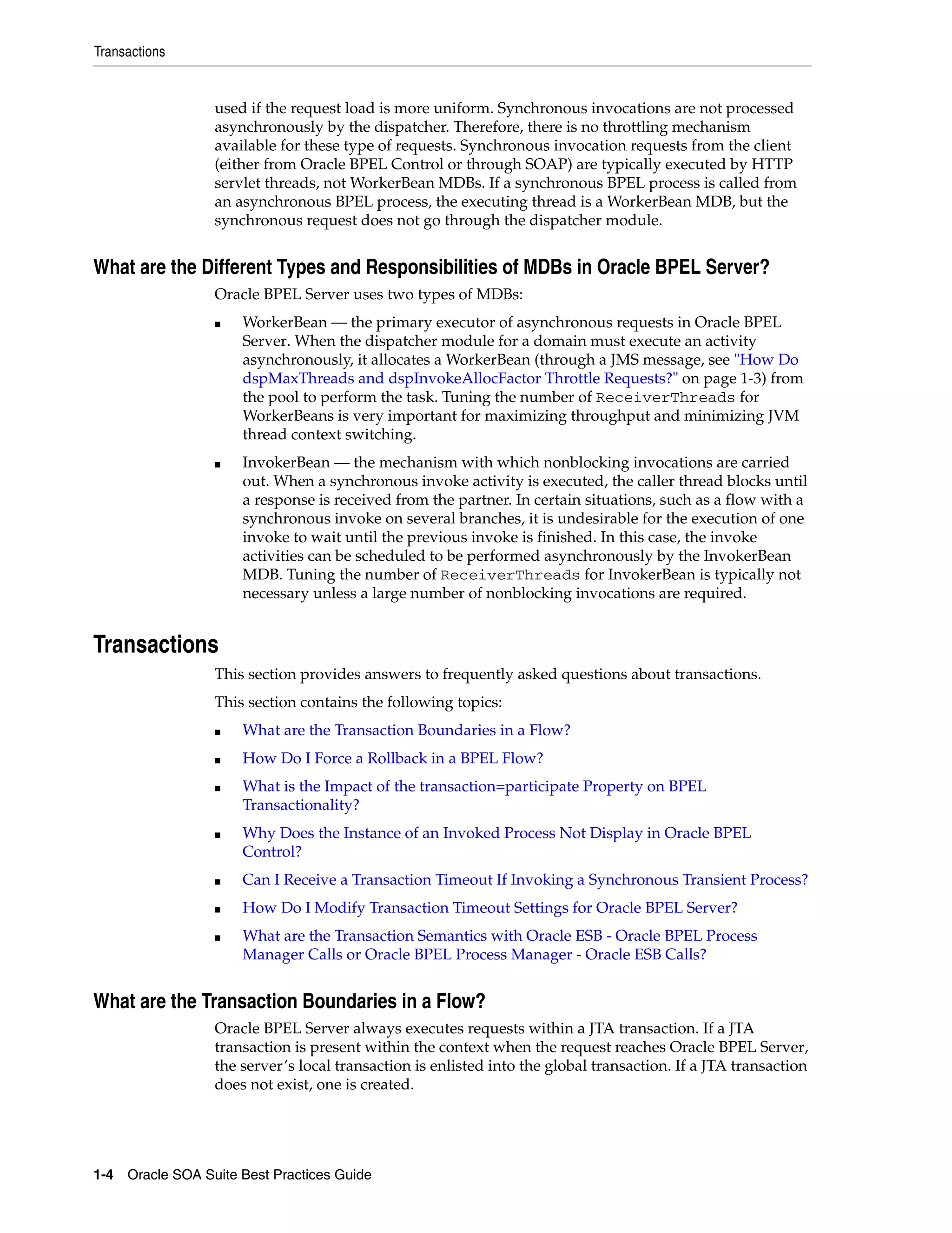 Transactions


                 used if the request load is more uniform. Synchronous invocations are not processed
                 asynchronously by the dispatcher. Therefore, there is no throttling mechanism
                 available for these type of requests. Synchronous invocation requests from the client
                 (either from Oracle BPEL Control or through SOAP) are typically executed by HTTP
                 servlet threads, not WorkerBean MDBs. If a synchronous BPEL process is called from
                 an asynchronous BPEL process, the executing thread is a WorkerBean MDB, but the
                 synchronous request does not go through the dispatcher module.


What are the Different Types and Responsibilities of MDBs in Oracle BPEL Server?
                 Oracle BPEL Server uses two types of MDBs:
                 ■   WorkerBean — the primary executor of asynchronous requests in Oracle BPEL
                     Server. When the dispatcher module for a domain must execute an activity
                     asynchronously, it allocates a WorkerBean (through a JMS message, see "How Do
                     dspMaxThreads and dspInvokeAllocFactor Throttle Requests?" on page 1-3) from
                     the pool to perform the task. Tuning the number of ReceiverThreads for
                     WorkerBeans is very important for maximizing throughput and minimizing JVM
                     thread context switching.
                 ■   InvokerBean — the mechanism with which nonblocking invocations are carried
                     out. When a synchronous invoke activity is executed, the caller thread blocks until
                     a response is received from the partner. In certain situations, such as a flow with a
                     synchronous invoke on several branches, it is undesirable for the execution of one
                     invoke to wait until the previous invoke is finished. In this case, the invoke
                     activities can be scheduled to be performed asynchronously by the InvokerBean
                     MDB. Tuning the number of ReceiverThreads for InvokerBean is typically not
                     necessary unless a large number of nonblocking invocations are required.


Transactions
                 This section provides answers to frequently asked questions about transactions.
                 This section contains the following topics:
                 ■   What are the Transaction Boundaries in a Flow?
                 ■   How Do I Force a Rollback in a BPEL Flow?
                 ■   What is the Impact of the transaction=participate Property on BPEL
                     Transactionality?
                 ■   Why Does the Instance of an Invoked Process Not Display in Oracle BPEL
                     Control?
                 ■   Can I Receive a Transaction Timeout If Invoking a Synchronous Transient Process?
                 ■   How Do I Modify Transaction Timeout Settings for Oracle BPEL Server?
                 ■   What are the Transaction Semantics with Oracle ESB - Oracle BPEL Process
                     Manager Calls or Oracle BPEL Process Manager - Oracle ESB Calls?


What are the Transaction Boundaries in a Flow?
                 Oracle BPEL Server always executes requests within a JTA transaction. If a JTA
                 transaction is present within the context when the request reaches Oracle BPEL Server,
                 the server’s local transaction is enlisted into the global transaction. If a JTA transaction
                 does not exist, one is created.




1-4 Oracle SOA Suite Best Practices Guide
 