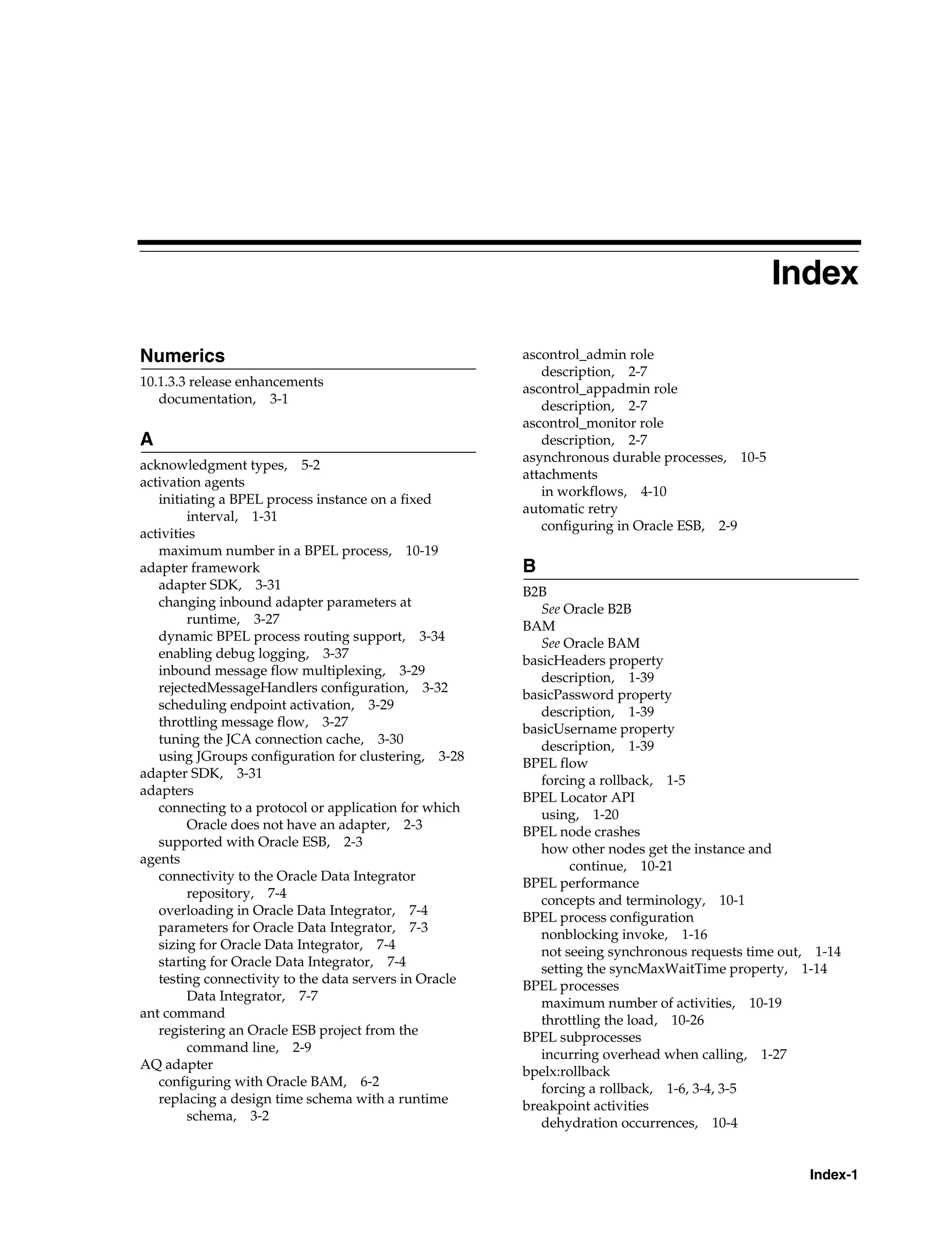 Index

Numerics                                                ascontrol_admin role
                                                           description, 2-7
10.1.3.3 release enhancements
                                                        ascontrol_appadmin role
   documentation, 3-1
                                                           description, 2-7
                                                        ascontrol_monitor role
A                                                          description, 2-7
                                                        asynchronous durable processes, 10-5
acknowledgment types, 5-2
                                                        attachments
activation agents
                                                           in workflows, 4-10
   initiating a BPEL process instance on a fixed
                                                        automatic retry
         interval, 1-31
                                                           configuring in Oracle ESB, 2-9
activities
   maximum number in a BPEL process, 10-19
adapter framework                                       B
   adapter SDK, 3-31                                    B2B
   changing inbound adapter parameters at                  See Oracle B2B
         runtime, 3-27                                  BAM
   dynamic BPEL process routing support, 3-34              See Oracle BAM
   enabling debug logging, 3-37                         basicHeaders property
   inbound message flow multiplexing, 3-29                 description, 1-39
   rejectedMessageHandlers configuration, 3-32
                                                        basicPassword property
   scheduling endpoint activation, 3-29                    description, 1-39
   throttling message flow, 3-27                        basicUsername property
   tuning the JCA connection cache, 3-30                   description, 1-39
   using JGroups configuration for clustering, 3-28     BPEL flow
adapter SDK, 3-31                                          forcing a rollback, 1-5
adapters                                                BPEL Locator API
   connecting to a protocol or application for which       using, 1-20
         Oracle does not have an adapter, 2-3           BPEL node crashes
   supported with Oracle ESB, 2-3                          how other nodes get the instance and
agents                                                          continue, 10-21
   connectivity to the Oracle Data Integrator           BPEL performance
         repository, 7-4                                   concepts and terminology, 10-1
   overloading in Oracle Data Integrator, 7-4           BPEL process configuration
   parameters for Oracle Data Integrator, 7-3              nonblocking invoke, 1-16
   sizing for Oracle Data Integrator, 7-4                  not seeing synchronous requests time out, 1-14
   starting for Oracle Data Integrator, 7-4                setting the syncMaxWaitTime property, 1-14
   testing connectivity to the data servers in Oracle   BPEL processes
         Data Integrator, 7-7                              maximum number of activities, 10-19
ant command                                                throttling the load, 10-26
   registering an Oracle ESB project from the           BPEL subprocesses
         command line, 2-9                                 incurring overhead when calling, 1-27
AQ adapter                                              bpelx:rollback
   configuring with Oracle BAM, 6-2                        forcing a rollback, 1-6, 3-4, 3-5
   replacing a design time schema with a runtime        breakpoint activities
         schema, 3-2                                       dehydration occurrences, 10-4


                                                                                                    Index-1
 